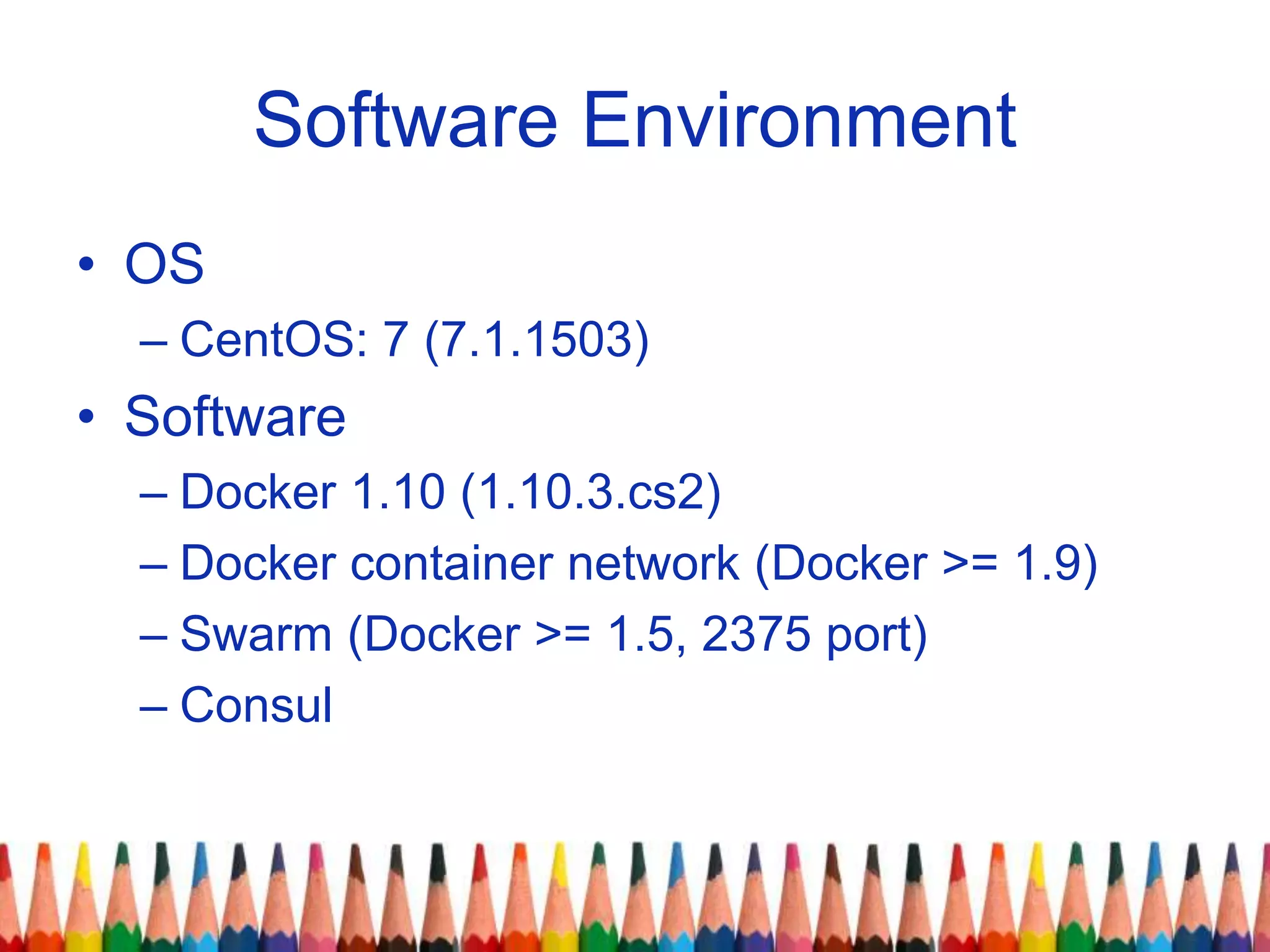 Software Environment
• OS
– CentOS: 7 (7.1.1503)
• Software
– Docker 1.10 (1.10.3.cs2)
– Docker container network (Docker >= 1.9)
– Swarm (Docker >= 1.5, 2375 port)
– Consul
 