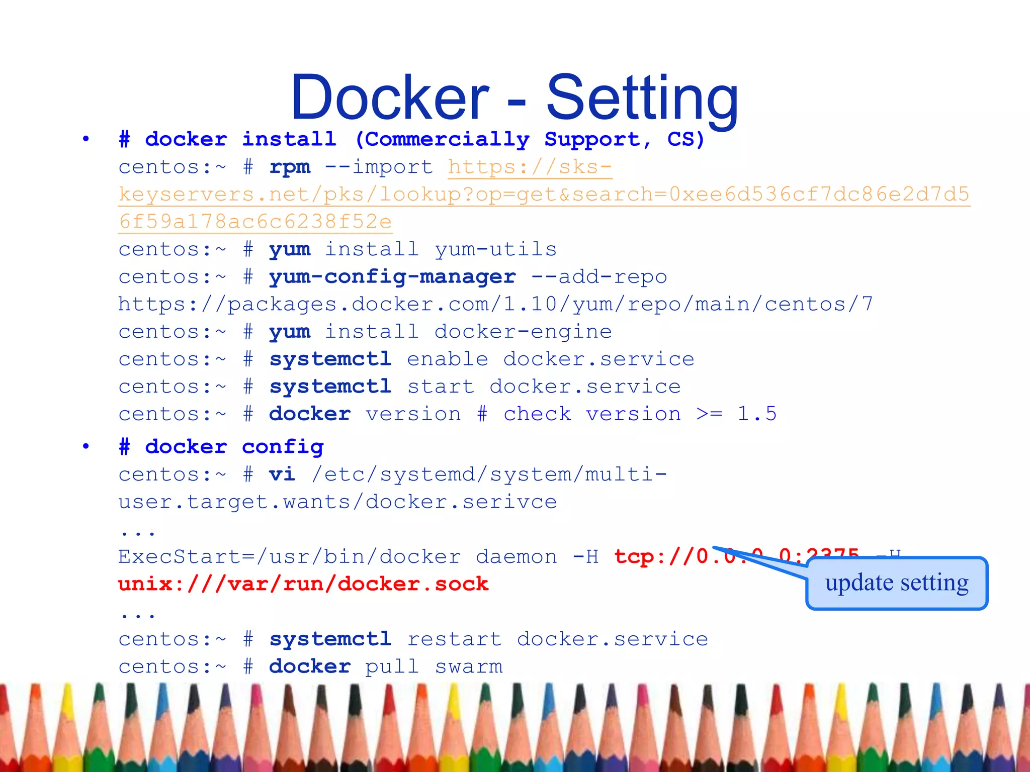 Docker - Setting• # docker install (Commercially Support, CS)
centos:~ # rpm --import https://sks-
keyservers.net/pks/lookup?op=get&search=0xee6d536cf7dc86e2d7d5
6f59a178ac6c6238f52e
centos:~ # yum install yum-utils
centos:~ # yum-config-manager --add-repo
https://packages.docker.com/1.10/yum/repo/main/centos/7
centos:~ # yum install docker-engine
centos:~ # systemctl enable docker.service
centos:~ # systemctl start docker.service
centos:~ # docker version # check version >= 1.5
• # docker config
centos:~ # vi /etc/systemd/system/multi-
user.target.wants/docker.serivce
...
ExecStart=/usr/bin/docker daemon -H tcp://0.0.0.0:2375 -H
unix:///var/run/docker.sock
...
centos:~ # systemctl restart docker.service
centos:~ # docker pull swarm
update setting
 