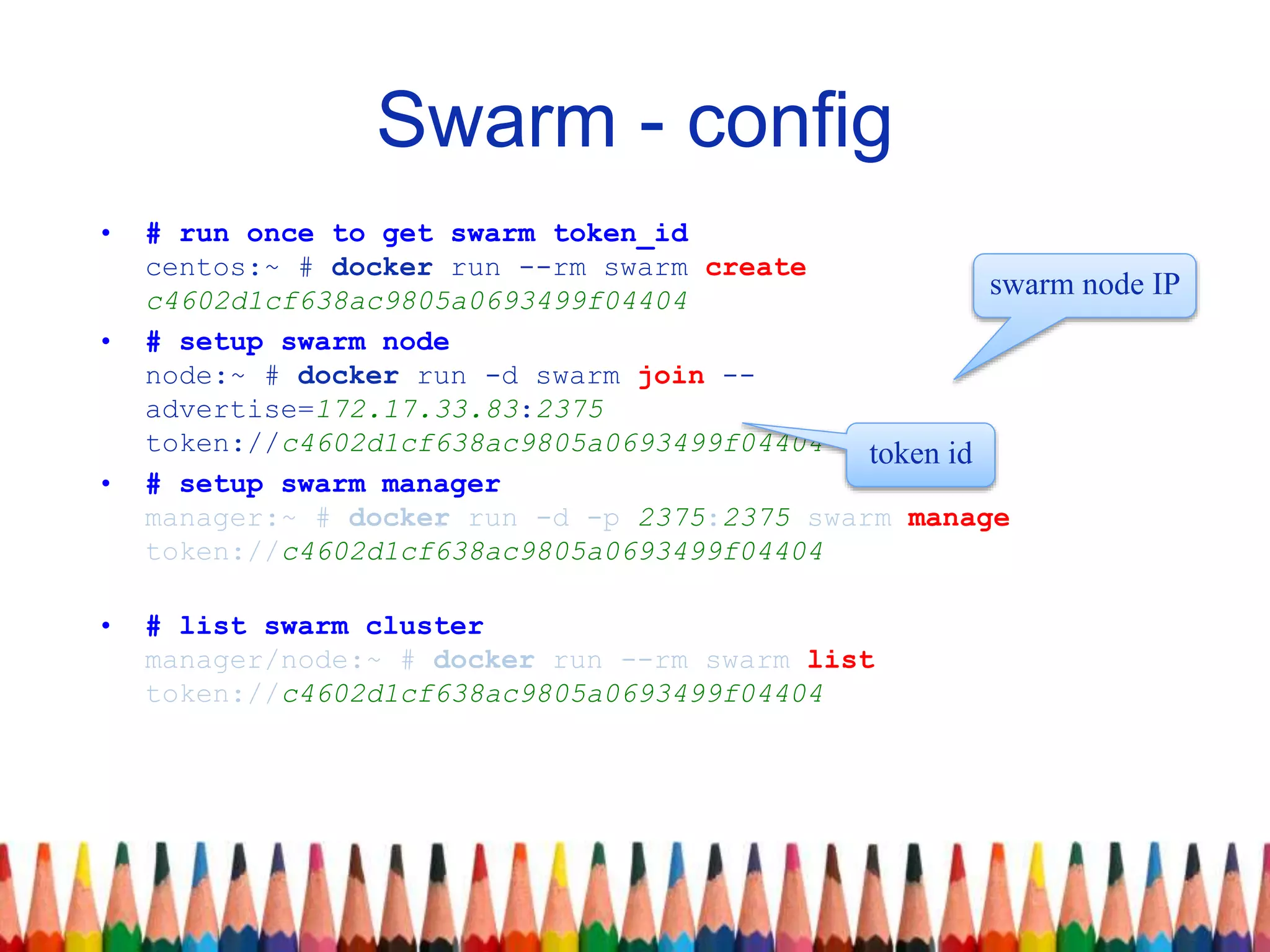 Swarm - config
• # run once to get swarm token_id
centos:~ # docker run --rm swarm create
c4602d1cf638ac9805a0693499f04404
• # setup swarm node
node:~ # docker run -d swarm join --
advertise=172.17.33.83:2375
token://c4602d1cf638ac9805a0693499f04404
• # setup swarm manager
manager:~ # docker run -d -p 2375:2375 swarm manage
token://c4602d1cf638ac9805a0693499f04404
• # list swarm cluster
manager/node:~ # docker run --rm swarm list
token://c4602d1cf638ac9805a0693499f04404
swarm node IP
token id
 
