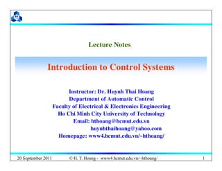 Lecture Notes
Lecture Notes
Introduction to Control Systems
Introduction to Control Systems
Instructor: Dr. Huynh Thai Hoang
Department of Automatic Control
Faculty of Electrical & Electronics Engineering
Ho Chi Minh City University of Technology
Email: hthoang@hcmut.edu.vn
huynhthaihoang@yahoo.com
Homepage: www4.hcmut.edu.vn/~hthoang/
20 September 2011 © H. T. Hoang - www4.hcmut.edu.vn/~hthoang/ 1
 