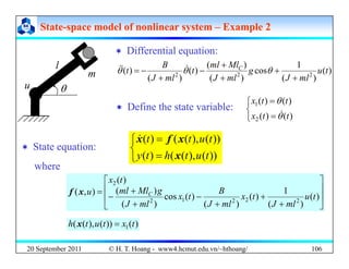 State
State-
-space model of nonlinear system
space model of nonlinear system –
– Example 2
Example 2
‘ Differential equation:
‘ Differential equation:
m
l )
(
)
(
1
cos
)
(
)
(
)
(
)
(
)
( 2
2
2
t
u
ml
J
g
ml
J
Ml
ml
t
ml
J
B
t C
+
+
+
+
−
+
−
= θ
θ
θ &
&
&
‘ Define the state variable:
⎩
⎨
⎧
=
=
)
(
)
(
)
(
)
(
2
1
t
t
x
t
t
x
θ
θ
&
u θ
⎩ = )
(
)
(
2 t
t
x θ
‘ State equation:
⎩
⎨
⎧ =
))
(
)
(
(
)
(
))
(
),
(
(
)
(
h
t
u
t
t x
f
x
&
q
⎩
⎨
= ))
(
),
(
(
)
( t
u
t
h
t
y x
⎥
⎤
⎢
⎡ )
(
2 t
x
where
⎥
⎥
⎦
⎢
⎢
⎣ +
+
+
−
+
+
−
=
)
(
)
(
1
)
(
)
(
)
(
cos
)
(
)
(
)
,
(
2
2
2
1
2
t
u
ml
J
t
x
ml
J
B
t
x
ml
J
g
Ml
ml
u C
x
f
20 September 2011 106
)
(
))
(
),
(
( 1 t
x
t
u
t
h =
x
© H. T. Hoang - www4.hcmut.edu.vn/~hthoang/
 