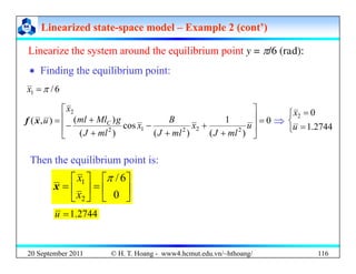 Linearized state
Linearized state-
-space model
space model –
– Example 2 (cont’)
Example 2 (cont’)
Linearize the system around the equilibrium point y = π/6 (rad):
Linearize the system around the equilibrium point y = π/6 (rad):
‘ Finding the equilibrium point:
6
/
1 π
=
x
0
1
)
(
)
(
2
⎥
⎤
⎢
⎡
+ B
g
Ml
ml
x
u
x
f ⇒ ⎨
⎧ = 0
2
x
0
)
(
1
)
(
cos
)
(
)
(
)
,
(
2
2
2
1
2
=
⎥
⎥
⎦
⎢
⎢
⎣ +
+
+
−
+
+
−
=
u
ml
J
x
ml
J
B
x
ml
J
g
Ml
ml
u C
x
f ⇒
⎩
⎨
= 2744
.
1
u
Then the equilibrium point is:
⎥
⎤
⎢
⎡
=
⎥
⎤
⎢
⎡
=
6
/
1 π
x
x ⎥
⎦
⎢
⎣
⎥
⎦
⎢
⎣ 0
2
x
x
2744
.
1
=
u
20 September 2011 116
© H. T. Hoang - www4.hcmut.edu.vn/~hthoang/
 