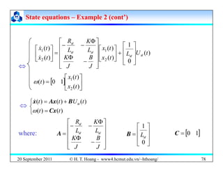 State equations
State equations –
– Example 2 (cont’)
Example 2 (cont’)
)
(
1
)
(
)
( 1
1
t
U
L
t
x
L
K
L
R
t
x
ö
ö
ö
⎥
⎤
⎢
⎡
+
⎥
⎤
⎢
⎡
⎥
⎥
⎤
⎢
⎢
⎡ Φ
−
−
=
⎥
⎤
⎢
⎡ &
⎤
⎡ )
(
⇔
)
(
0
)
(
)
( 2
2
t
U
L
t
x
J
B
J
K
t
x
ö
ö
ö
ö
⎥
⎥
⎦
⎢
⎢
⎣
+
⎥
⎦
⎢
⎣
⎥
⎥
⎥
⎦
⎢
⎢
⎢
⎣
−
Φ
=
⎥
⎦
⎢
⎣ &
[ ] ⎥
⎦
⎤
⎢
⎣
⎡
=
)
(
)
(
1
0
)
(
2
1
t
x
t
x
t
ω
⎩
⎨
⎧
=
+
=
)
(
)
(
)
(
)
(
)
(
t
t
t
U
t
t
Cx
B
Ax
x
ω
u
&
⇔
⎤
⎡
⎥
⎥
⎥
⎤
⎢
⎢
⎢
⎡
Φ
Φ
−
−
=
B
K
L
K
L
R
ö
ö
ö
A [ ]
1
0
=
C
⎥
⎥
⎦
⎤
⎢
⎢
⎣
⎡
=
0
1
ö
L
B
where:
20 September 2011 78
⎥
⎥
⎦
⎢
⎢
⎣
−
J
J
⎥
⎦
⎢
⎣ 0
© H. T. Hoang - www4.hcmut.edu.vn/~hthoang/
 