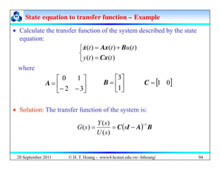 State equation to transfer function
State equation to transfer function –
– Example
Example
‘ Calculate the transfer function of the system described by the state
‘ Calculate the transfer function of the system described by the state
equation:
⎨
⎧ +
= )
(
)
(
)
( t
u
t
t B
Ax
x
&
⎩
⎨
= )
(
)
( t
t
y Cx
⎤
⎡
where
⎥
⎦
⎤
⎢
⎣
⎡
−
−
=
3
2
1
0
A ⎥
⎦
⎤
⎢
⎣
⎡
=
1
3
B [ ]
0
1
=
C
‘ Solution: The transfer function of the system is:
( ) B
A
I
C
1
)
(
)
(
)
(
−
−
=
= s
s
U
s
Y
s
G
20 September 2011 94
© H. T. Hoang - www4.hcmut.edu.vn/~hthoang/
 