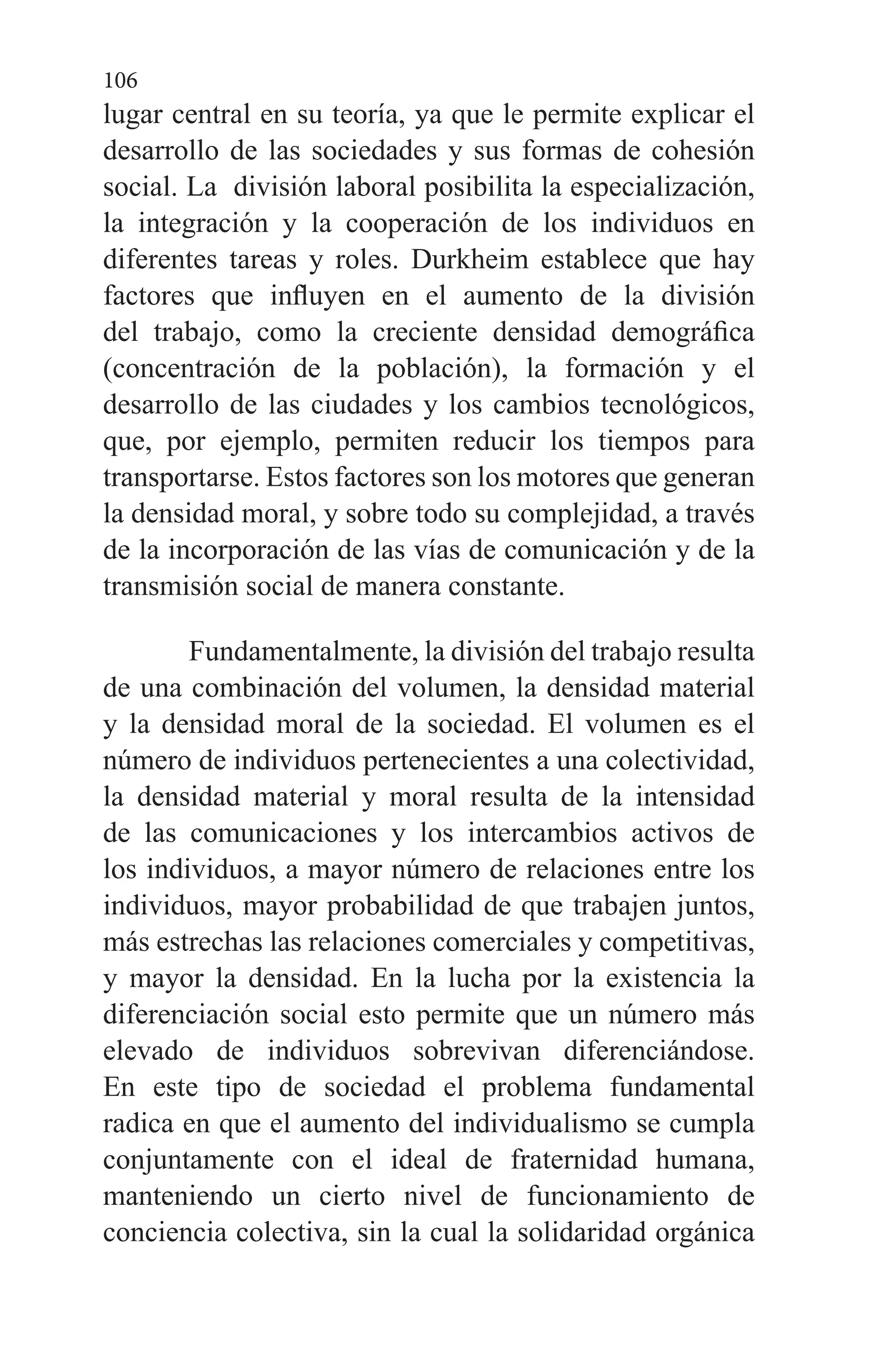 106
lugar central en su teoría, ya que le permite explicar el
desarrollo de las sociedades y sus formas de cohesión
social. La división laboral posibilita la especialización,
la integración y la cooperación de los individuos en
diferentes tareas y roles. Durkheim establece que hay
factores que influyen en el aumento de la división
del trabajo, como la creciente densidad demográfica
(concentración de la población), la formación y el
desarrollo de las ciudades y los cambios tecnológicos,
que, por ejemplo, permiten reducir los tiempos para
transportarse. Estos factores son los motores que generan
la densidad moral, y sobre todo su complejidad, a través
de la incorporación de las vías de comunicación y de la
transmisión social de manera constante.
Fundamentalmente, la división del trabajo resulta
de una combinación del volumen, la densidad material
y la densidad moral de la sociedad. El volumen es el
número de individuos pertenecientes a una colectividad,
la densidad material y moral resulta de la intensidad
de las comunicaciones y los intercambios activos de
los individuos, a mayor número de relaciones entre los
individuos, mayor probabilidad de que trabajen juntos,
más estrechas las relaciones comerciales y competitivas,
y mayor la densidad. En la lucha por la existencia la
diferenciación social esto permite que un número más
elevado de individuos sobrevivan diferenciándose.
En este tipo de sociedad el problema fundamental
radica en que el aumento del individualismo se cumpla
conjuntamente con el ideal de fraternidad humana,
manteniendo un cierto nivel de funcionamiento de
conciencia colectiva, sin la cual la solidaridad orgánica
 
