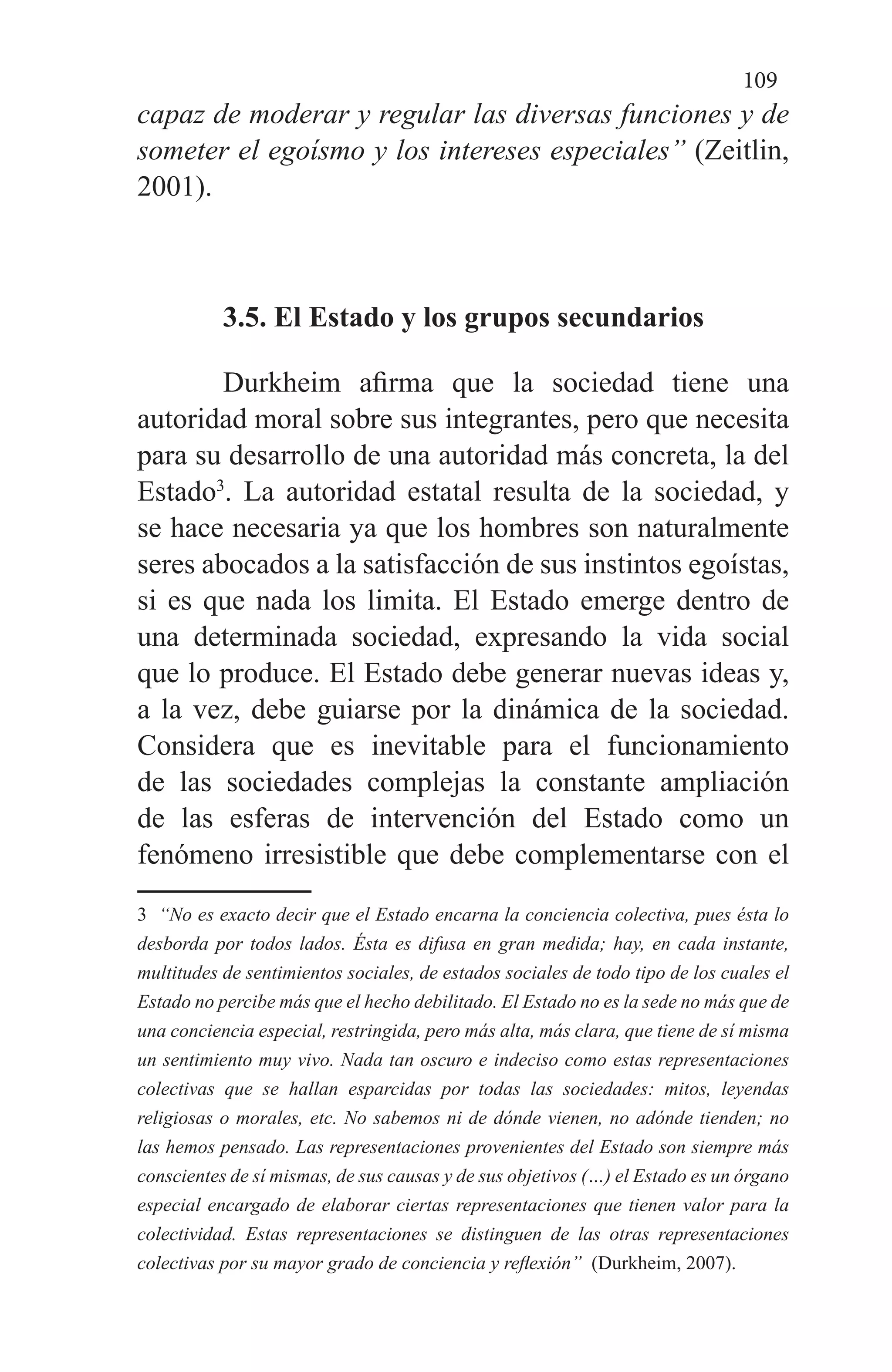 109
capaz de moderar y regular las diversas funciones y de
someter el egoísmo y los intereses especiales” (Zeitlin,
2001).
3.5. El Estado y los grupos secundarios
Durkheim afirma que la sociedad tiene una
autoridad moral sobre sus integrantes, pero que necesita
para su desarrollo de una autoridad más concreta, la del
Estado3
. La autoridad estatal resulta de la sociedad, y
se hace necesaria ya que los hombres son naturalmente
seres abocados a la satisfacción de sus instintos egoístas,
si es que nada los limita. El Estado emerge dentro de
una determinada sociedad, expresando la vida social
que lo produce. El Estado debe generar nuevas ideas y,
a la vez, debe guiarse por la dinámica de la sociedad.
Considera que es inevitable para el funcionamiento
de las sociedades complejas la constante ampliación
de las esferas de intervención del Estado como un
fenómeno irresistible que debe complementarse con el
3 “No es exacto decir que el Estado encarna la conciencia colectiva, pues ésta lo
desborda por todos lados. Ésta es difusa en gran medida; hay, en cada instante,
multitudes de sentimientos sociales, de estados sociales de todo tipo de los cuales el
Estado no percibe más que el hecho debilitado. El Estado no es la sede no más que de
una conciencia especial, restringida, pero más alta, más clara, que tiene de sí misma
un sentimiento muy vivo. Nada tan oscuro e indeciso como estas representaciones
colectivas que se hallan esparcidas por todas las sociedades: mitos, leyendas
religiosas o morales, etc. No sabemos ni de dónde vienen, no adónde tienden; no
las hemos pensado. Las representaciones provenientes del Estado son siempre más
conscientes de sí mismas, de sus causas y de sus objetivos (…) el Estado es un órgano
especial encargado de elaborar ciertas representaciones que tienen valor para la
colectividad. Estas representaciones se distinguen de las otras representaciones
colectivas por su mayor grado de conciencia y reflexión” (Durkheim, 2007).
 