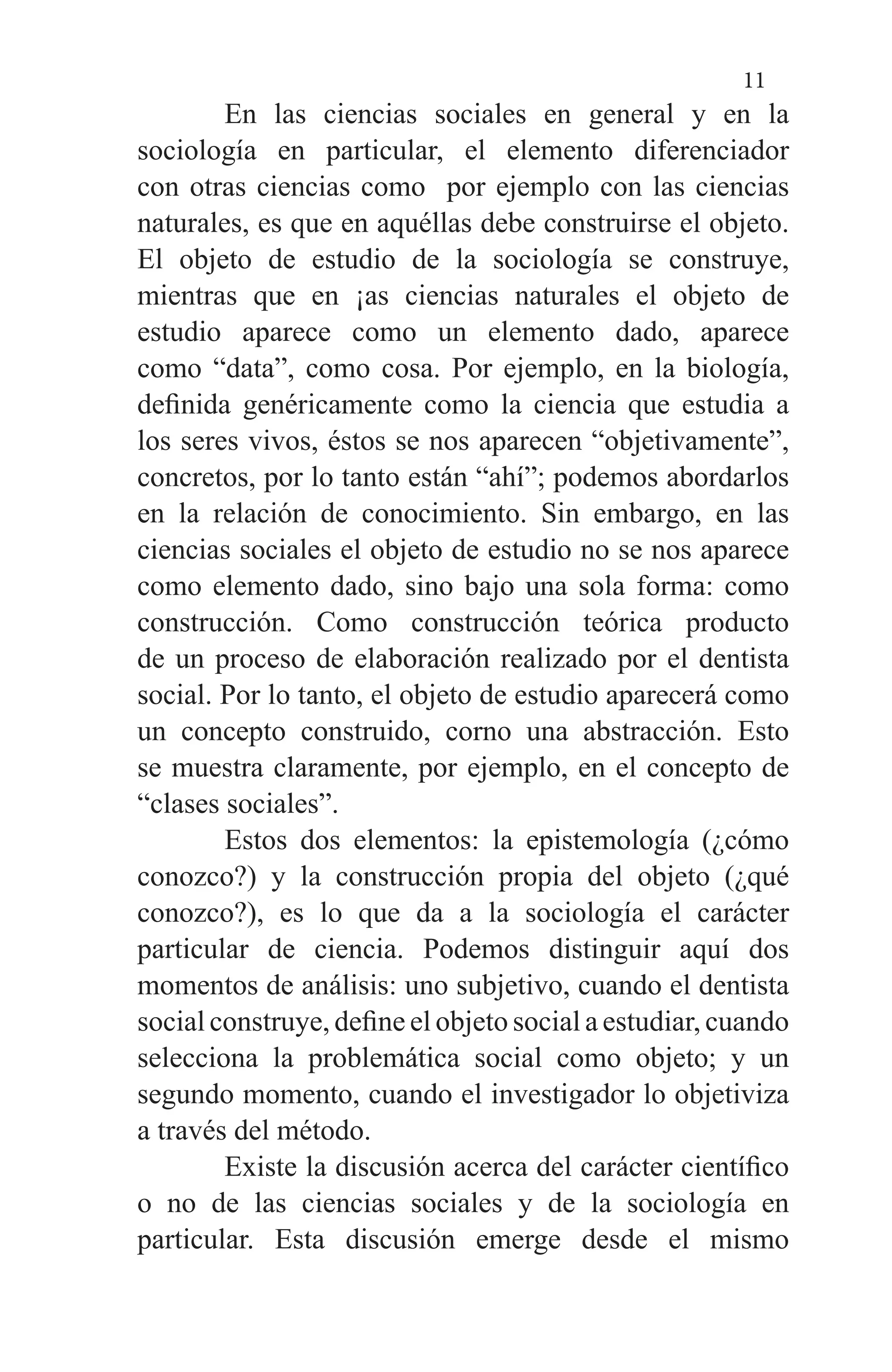 11
	 En las ciencias sociales en general y en la
sociología en particular, el elemento diferenciador
con otras ciencias como por ejemplo con las ciencias
naturales, es que en aquéllas debe construirse el objeto.
El objeto de estudio de la sociología se construye,
mientras que en ¡as ciencias naturales el objeto de
estudio aparece como un elemento dado, aparece
como “data”, como cosa. Por ejemplo, en la biología,
definida genéricamente como la ciencia que estudia a
los seres vivos, éstos se nos aparecen “objetivamente”,
concretos, por lo tanto están “ahí”; podemos abordarlos
en la relación de conocimiento. Sin embargo, en las
ciencias sociales el objeto de estudio no se nos aparece
como elemento dado, sino bajo una sola forma: como
construcción. Como construcción teórica producto
de un proceso de elaboración realizado por el dentista
social. Por lo tanto, el objeto de estudio aparecerá como
un concepto construido, corno una abstracción. Esto
se muestra claramente, por ejemplo, en el concepto de
“clases sociales”.
	 Estos dos elementos: la epistemología (¿cómo
conozco?) y la construcción propia del objeto (¿qué
conozco?), es lo que da a la sociología el carácter
particular de ciencia. Podemos distinguir aquí dos
momentos de análisis: uno subjetivo, cuando el dentista
social construye, define el objeto social a estudiar, cuando
selecciona la problemática social como objeto; y un
segundo momento, cuando el investigador lo objetiviza
a través del método.
	 Existe la discusión acerca del carácter científico
o no de las ciencias sociales y de la sociología en
particular. Esta discusión emerge desde el mismo
 