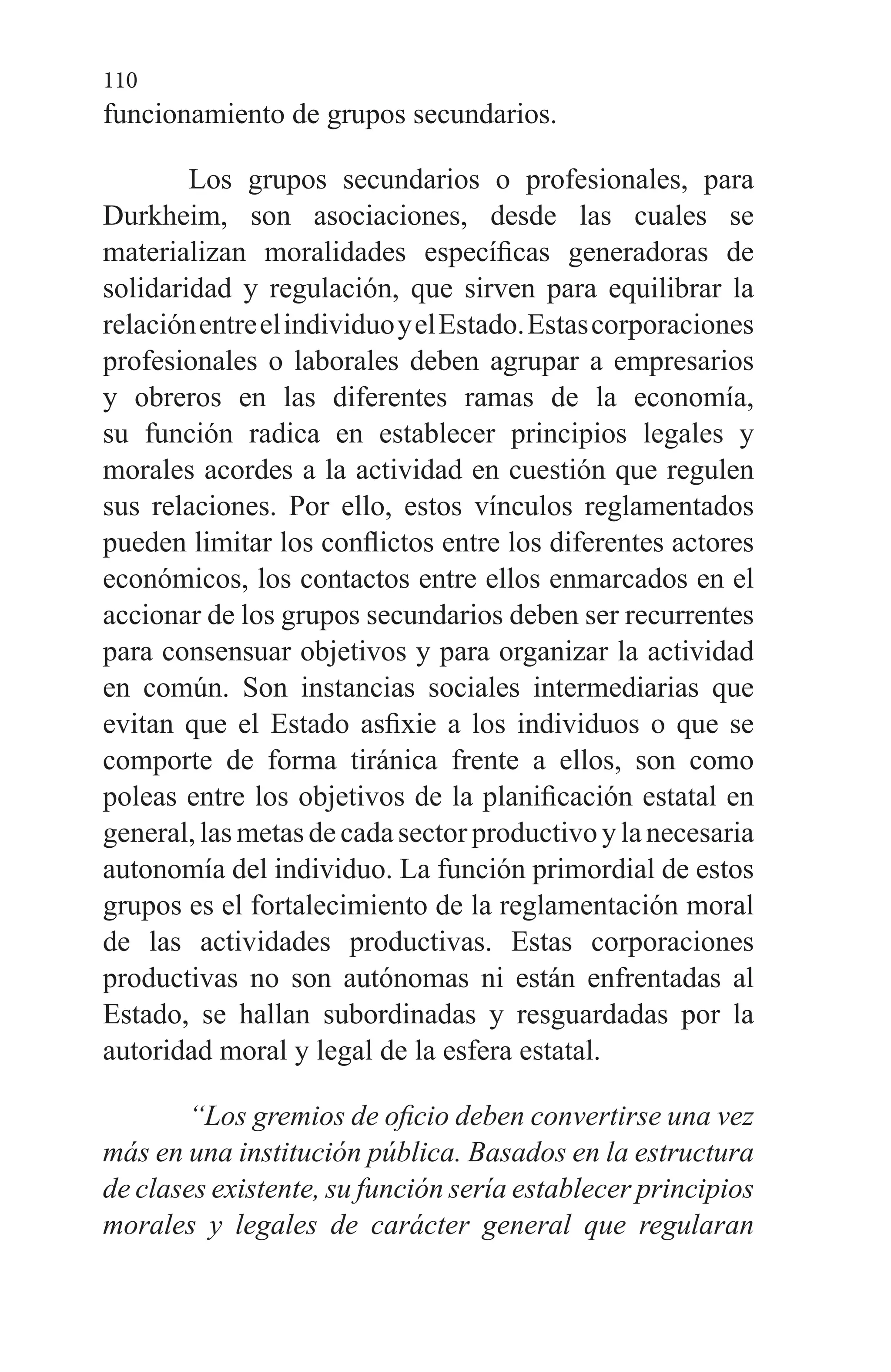110
funcionamiento de grupos secundarios.
Los grupos secundarios o profesionales, para
Durkheim, son asociaciones, desde las cuales se
materializan moralidades específicas generadoras de
solidaridad y regulación, que sirven para equilibrar la
relaciónentreelindividuoyelEstado.Estascorporaciones
profesionales o laborales deben agrupar a empresarios
y obreros en las diferentes ramas de la economía,
su función radica en establecer principios legales y
morales acordes a la actividad en cuestión que regulen
sus relaciones. Por ello, estos vínculos reglamentados
pueden limitar los conflictos entre los diferentes actores
económicos, los contactos entre ellos enmarcados en el
accionar de los grupos secundarios deben ser recurrentes
para consensuar objetivos y para organizar la actividad
en común. Son instancias sociales intermediarias que
evitan que el Estado asfixie a los individuos o que se
comporte de forma tiránica frente a ellos, son como
poleas entre los objetivos de la planificación estatal en
general, las metas de cada sector productivo y la necesaria
autonomía del individuo. La función primordial de estos
grupos es el fortalecimiento de la reglamentación moral
de las actividades productivas. Estas corporaciones
productivas no son autónomas ni están enfrentadas al
Estado, se hallan subordinadas y resguardadas por la
autoridad moral y legal de la esfera estatal.
“Los gremios de oficio deben convertirse una vez
más en una institución pública. Basados en la estructura
de clases existente, su función sería establecer principios
morales y legales de carácter general que regularan
 