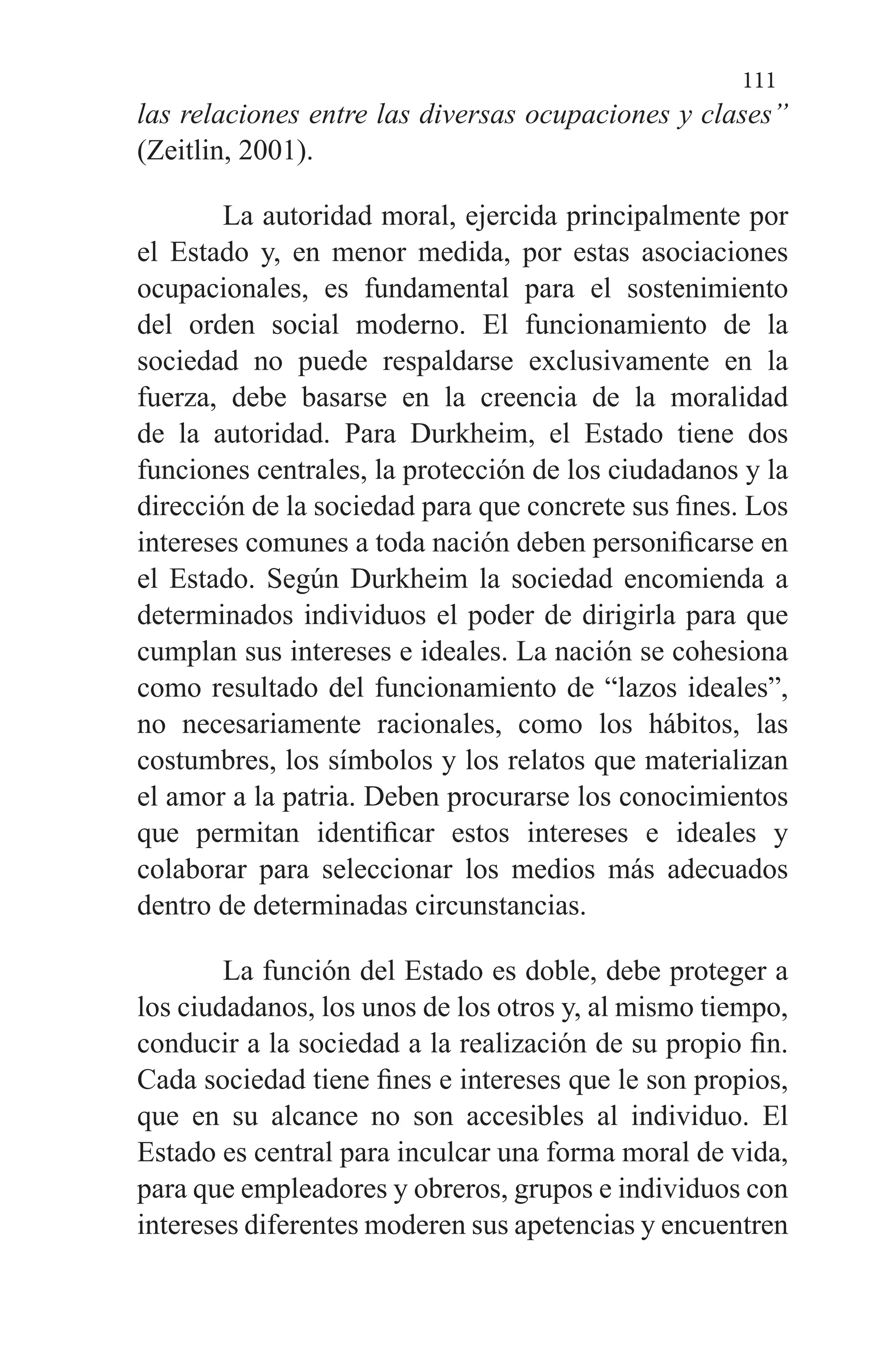 111
las relaciones entre las diversas ocupaciones y clases”
(Zeitlin, 2001).
La autoridad moral, ejercida principalmente por
el Estado y, en menor medida, por estas asociaciones
ocupacionales, es fundamental para el sostenimiento
del orden social moderno. El funcionamiento de la
sociedad no puede respaldarse exclusivamente en la
fuerza, debe basarse en la creencia de la moralidad
de la autoridad. Para Durkheim, el Estado tiene dos
funciones centrales, la protección de los ciudadanos y la
dirección de la sociedad para que concrete sus fines. Los
intereses comunes a toda nación deben personificarse en
el Estado. Según Durkheim la sociedad encomienda a
determinados individuos el poder de dirigirla para que
cumplan sus intereses e ideales. La nación se cohesiona
como resultado del funcionamiento de “lazos ideales”,
no necesariamente racionales, como los hábitos, las
costumbres, los símbolos y los relatos que materializan
el amor a la patria. Deben procurarse los conocimientos
que permitan identificar estos intereses e ideales y
colaborar para seleccionar los medios más adecuados
dentro de determinadas circunstancias.
La función del Estado es doble, debe proteger a
los ciudadanos, los unos de los otros y, al mismo tiempo,
conducir a la sociedad a la realización de su propio fin.
Cada sociedad tiene fines e intereses que le son propios,
que en su alcance no son accesibles al individuo. El
Estado es central para inculcar una forma moral de vida,
para que empleadores y obreros, grupos e individuos con
intereses diferentes moderen sus apetencias y encuentren
 