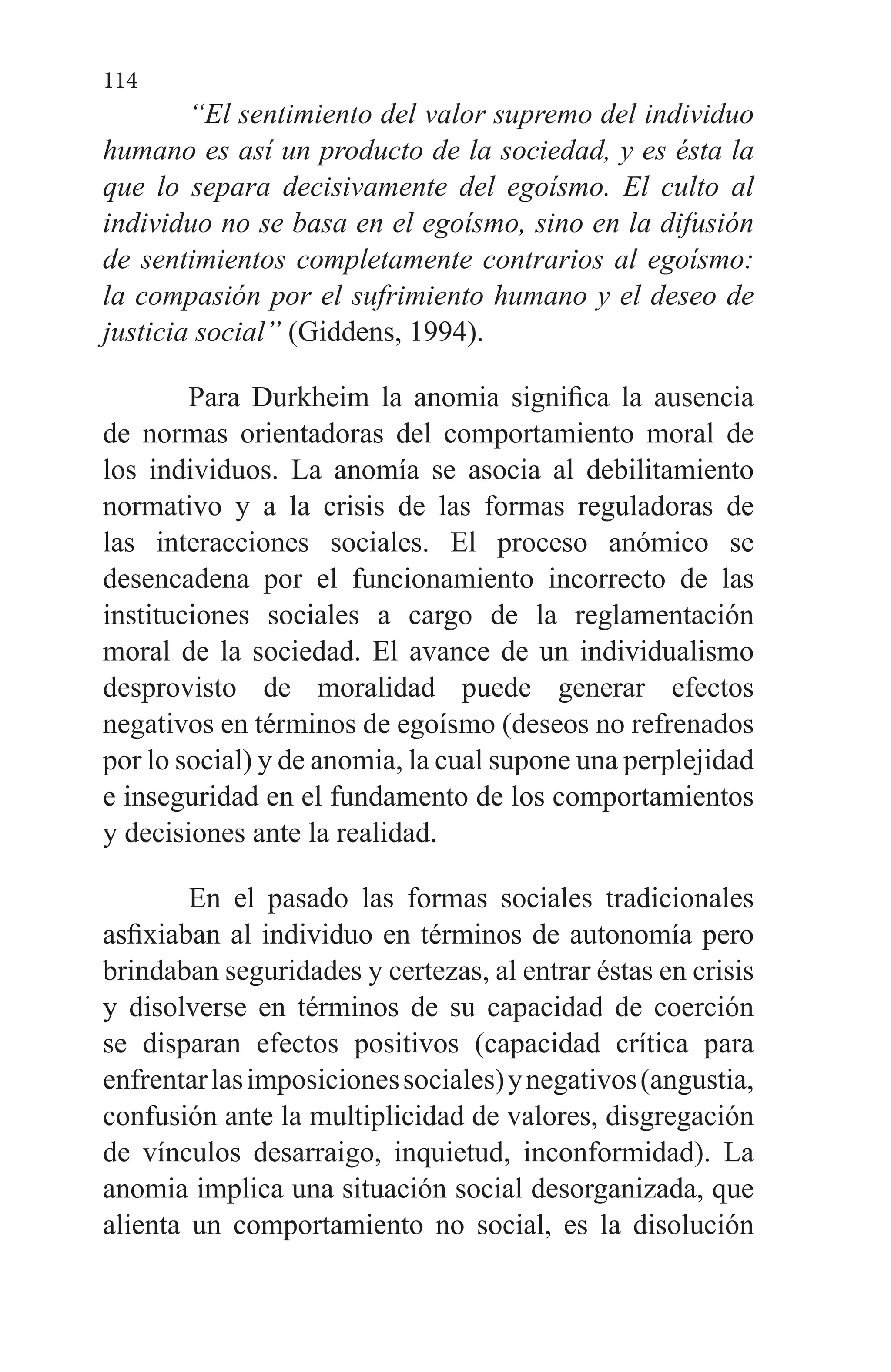 114
“El sentimiento del valor supremo del individuo
humano es así un producto de la sociedad, y es ésta la
que lo separa decisivamente del egoísmo. El culto al
individuo no se basa en el egoísmo, sino en la difusión
de sentimientos completamente contrarios al egoísmo:
la compasión por el sufrimiento humano y el deseo de
justicia social” (Giddens, 1994).
Para Durkheim la anomia significa la ausencia
de normas orientadoras del comportamiento moral de
los individuos. La anomía se asocia al debilitamiento
normativo y a la crisis de las formas reguladoras de
las interacciones sociales. El proceso anómico se
desencadena por el funcionamiento incorrecto de las
instituciones sociales a cargo de la reglamentación
moral de la sociedad. El avance de un individualismo
desprovisto de moralidad puede generar efectos
negativos en términos de egoísmo (deseos no refrenados
por lo social) y de anomia, la cual supone una perplejidad
e inseguridad en el fundamento de los comportamientos
y decisiones ante la realidad.
En el pasado las formas sociales tradicionales
asfixiaban al individuo en términos de autonomía pero
brindaban seguridades y certezas, al entrar éstas en crisis
y disolverse en términos de su capacidad de coerción
se disparan efectos positivos (capacidad crítica para
enfrentarlasimposicionessociales)ynegativos(angustia,
confusión ante la multiplicidad de valores, disgregación
de vínculos desarraigo, inquietud, inconformidad). La
anomia implica una situación social desorganizada, que
alienta un comportamiento no social, es la disolución
 