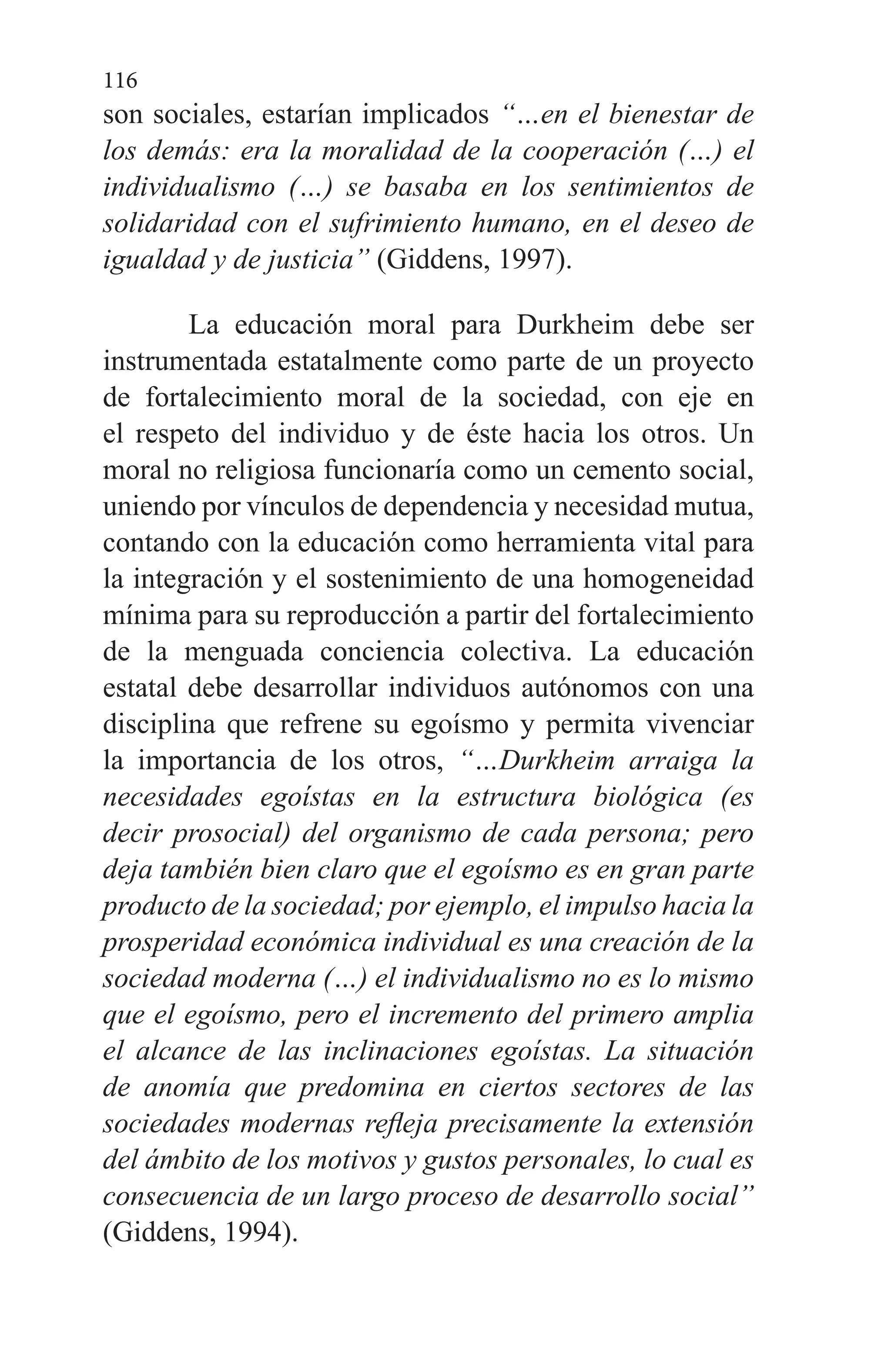 116
son sociales, estarían implicados “…en el bienestar de
los demás: era la moralidad de la cooperación (…) el
individualismo (…) se basaba en los sentimientos de
solidaridad con el sufrimiento humano, en el deseo de
igualdad y de justicia” (Giddens, 1997).
La educación moral para Durkheim debe ser
instrumentada estatalmente como parte de un proyecto
de fortalecimiento moral de la sociedad, con eje en
el respeto del individuo y de éste hacia los otros. Un
moral no religiosa funcionaría como un cemento social,
uniendo por vínculos de dependencia y necesidad mutua,
contando con la educación como herramienta vital para
la integración y el sostenimiento de una homogeneidad
mínima para su reproducción a partir del fortalecimiento
de la menguada conciencia colectiva. La educación
estatal debe desarrollar individuos autónomos con una
disciplina que refrene su egoísmo y permita vivenciar
la importancia de los otros, “…Durkheim arraiga la
necesidades egoístas en la estructura biológica (es
decir prosocial) del organismo de cada persona; pero
deja también bien claro que el egoísmo es en gran parte
producto de la sociedad; por ejemplo, el impulso hacia la
prosperidad económica individual es una creación de la
sociedad moderna (…) el individualismo no es lo mismo
que el egoísmo, pero el incremento del primero amplia
el alcance de las inclinaciones egoístas. La situación
de anomía que predomina en ciertos sectores de las
sociedades modernas refleja precisamente la extensión
del ámbito de los motivos y gustos personales, lo cual es
consecuencia de un largo proceso de desarrollo social”
(Giddens, 1994).
 