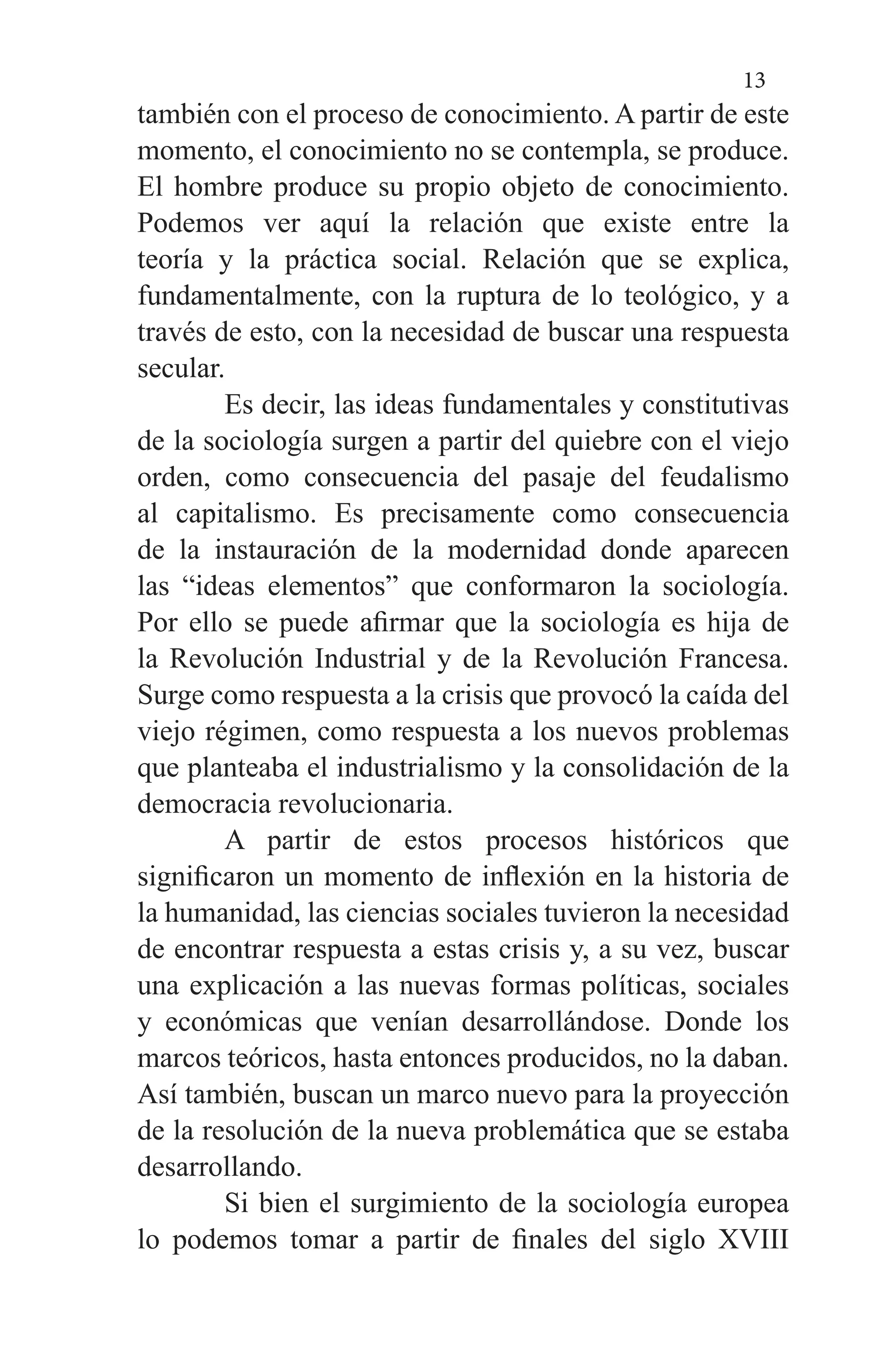13
también con el proceso de conocimiento. A partir de este
momento, el conocimiento no se contempla, se produce.
El hombre produce su propio objeto de conocimiento.
Podemos ver aquí la relación que existe entre la
teoría y la práctica social. Relación que se explica,
fundamentalmente, con la ruptura de lo teológico, y a
través de esto, con la necesidad de buscar una respuesta
secular.
	 Es decir, las ideas fundamentales y constitutivas
de la sociología surgen a partir del quiebre con el viejo
orden, como consecuencia del pasaje del feudalismo
al capitalismo. Es precisamente como consecuencia
de la instauración de la modernidad donde aparecen
las “ideas elementos” que conformaron la sociología.
Por ello se puede afirmar que la sociología es hija de
la Revolución Industrial y de la Revolución Francesa.
Surge como respuesta a la crisis que provocó la caída del
viejo régimen, como respuesta a los nuevos problemas
que planteaba el industrialismo y la consolidación de la
democracia revolucionaria.
	 A partir de estos procesos históricos que
significaron un momento de inflexión en la historia de
la humanidad, las ciencias sociales tuvieron la necesidad
de encontrar respuesta a estas crisis y, a su vez, buscar
una explicación a las nuevas formas políticas, sociales
y económicas que venían desarrollándose. Donde los
marcos teóricos, hasta entonces producidos, no la daban.
Así también, buscan un marco nuevo para la proyección
de la resolución de la nueva problemática que se estaba
desarrollando.
	 Si bien el surgimiento de la sociología europea
lo podemos tomar a partir de finales del siglo XVIII
 