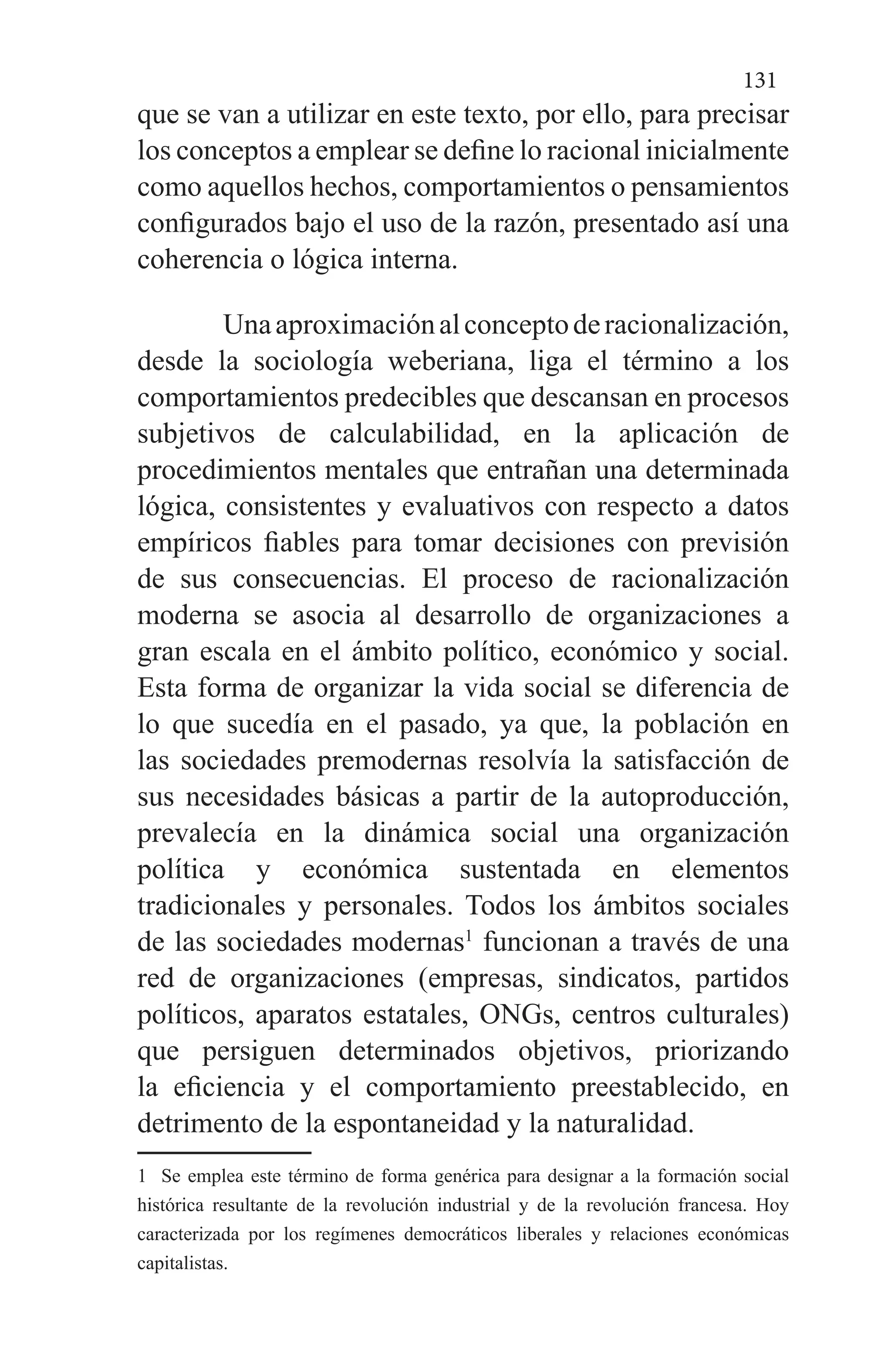 131
que se van a utilizar en este texto, por ello, para precisar
los conceptos a emplear se define lo racional inicialmente
como aquellos hechos, comportamientos o pensamientos
configurados bajo el uso de la razón, presentado así una
coherencia o lógica interna.
Unaaproximaciónalconceptoderacionalización,
desde la sociología weberiana, liga el término a los
comportamientos predecibles que descansan en procesos
subjetivos de calculabilidad, en la aplicación de
procedimientos mentales que entrañan una determinada
lógica, consistentes y evaluativos con respecto a datos
empíricos fiables para tomar decisiones con previsión
de sus consecuencias. El proceso de racionalización
moderna se asocia al desarrollo de organizaciones a
gran escala en el ámbito político, económico y social.
Esta forma de organizar la vida social se diferencia de
lo que sucedía en el pasado, ya que, la población en
las sociedades premodernas resolvía la satisfacción de
sus necesidades básicas a partir de la autoproducción,
prevalecía en la dinámica social una organización
política y económica sustentada en elementos
tradicionales y personales. Todos los ámbitos sociales
de las sociedades modernas1
funcionan a través de una
red de organizaciones (empresas, sindicatos, partidos
políticos, aparatos estatales, ONGs, centros culturales)
que persiguen determinados objetivos, priorizando
la eficiencia y el comportamiento preestablecido, en
detrimento de la espontaneidad y la naturalidad.
1 Se emplea este término de forma genérica para designar a la formación social
histórica resultante de la revolución industrial y de la revolución francesa. Hoy
caracterizada por los regímenes democráticos liberales y relaciones económicas
capitalistas.
 