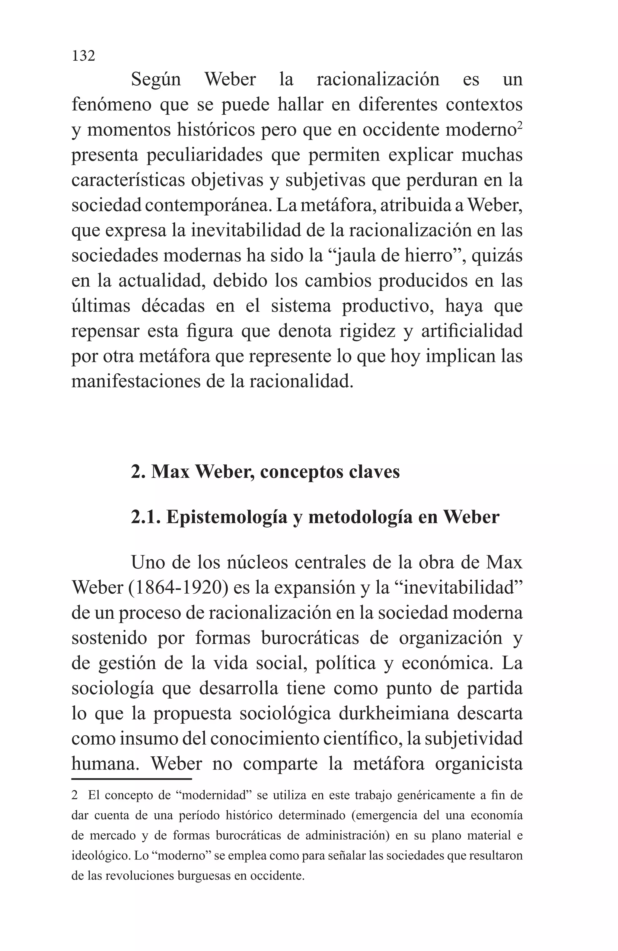 132
Según Weber la racionalización es un
fenómeno que se puede hallar en diferentes contextos
y momentos históricos pero que en occidente moderno2
presenta peculiaridades que permiten explicar muchas
características objetivas y subjetivas que perduran en la
sociedad contemporánea. La metáfora, atribuida aWeber,
que expresa la inevitabilidad de la racionalización en las
sociedades modernas ha sido la “jaula de hierro”, quizás
en la actualidad, debido los cambios producidos en las
últimas décadas en el sistema productivo, haya que
repensar esta figura que denota rigidez y artificialidad
por otra metáfora que represente lo que hoy implican las
manifestaciones de la racionalidad.
2. Max Weber, conceptos claves
2.1. Epistemología y metodología en Weber
Uno de los núcleos centrales de la obra de Max
Weber (1864-1920) es la expansión y la “inevitabilidad”
de un proceso de racionalización en la sociedad moderna
sostenido por formas burocráticas de organización y
de gestión de la vida social, política y económica. La
sociología que desarrolla tiene como punto de partida
lo que la propuesta sociológica durkheimiana descarta
como insumo del conocimiento científico, la subjetividad
humana. Weber no comparte la metáfora organicista
2 El concepto de “modernidad” se utiliza en este trabajo genéricamente a fin de
dar cuenta de una período histórico determinado (emergencia del una economía
de mercado y de formas burocráticas de administración) en su plano material e
ideológico. Lo “moderno” se emplea como para señalar las sociedades que resultaron
de las revoluciones burguesas en occidente.
 