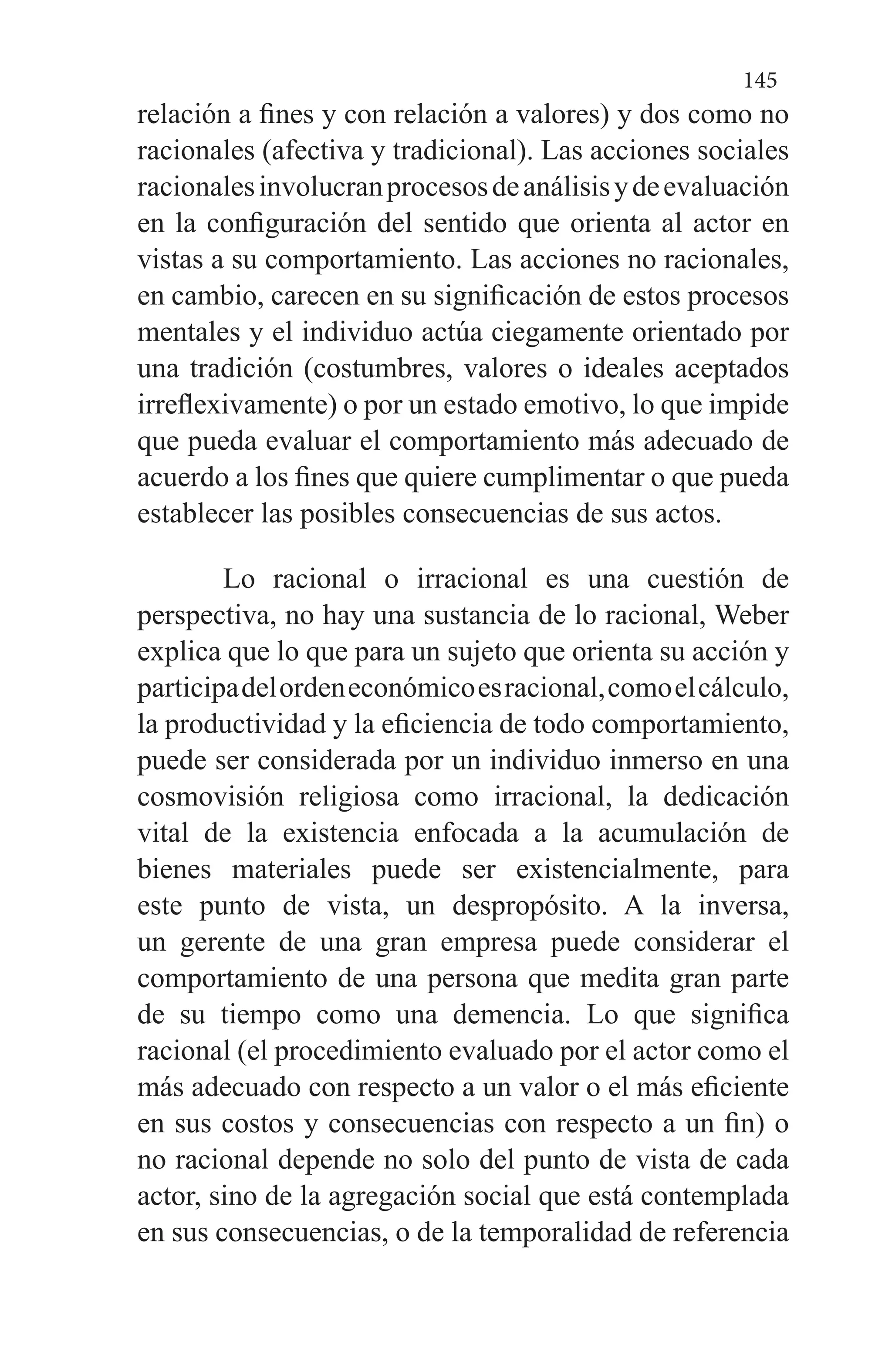 145
relación a fines y con relación a valores) y dos como no
racionales (afectiva y tradicional). Las acciones sociales
racionalesinvolucranprocesosdeanálisisydeevaluación
en la configuración del sentido que orienta al actor en
vistas a su comportamiento. Las acciones no racionales,
en cambio, carecen en su significación de estos procesos
mentales y el individuo actúa ciegamente orientado por
una tradición (costumbres, valores o ideales aceptados
irreflexivamente) o por un estado emotivo, lo que impide
que pueda evaluar el comportamiento más adecuado de
acuerdo a los fines que quiere cumplimentar o que pueda
establecer las posibles consecuencias de sus actos.
Lo racional o irracional es una cuestión de
perspectiva, no hay una sustancia de lo racional, Weber
explica que lo que para un sujeto que orienta su acción y
participadelordeneconómicoesracional,comoelcálculo,
la productividad y la eficiencia de todo comportamiento,
puede ser considerada por un individuo inmerso en una
cosmovisión religiosa como irracional, la dedicación
vital de la existencia enfocada a la acumulación de
bienes materiales puede ser existencialmente, para
este punto de vista, un despropósito. A la inversa,
un gerente de una gran empresa puede considerar el
comportamiento de una persona que medita gran parte
de su tiempo como una demencia. Lo que significa
racional (el procedimiento evaluado por el actor como el
más adecuado con respecto a un valor o el más eficiente
en sus costos y consecuencias con respecto a un fin) o
no racional depende no solo del punto de vista de cada
actor, sino de la agregación social que está contemplada
en sus consecuencias, o de la temporalidad de referencia
 