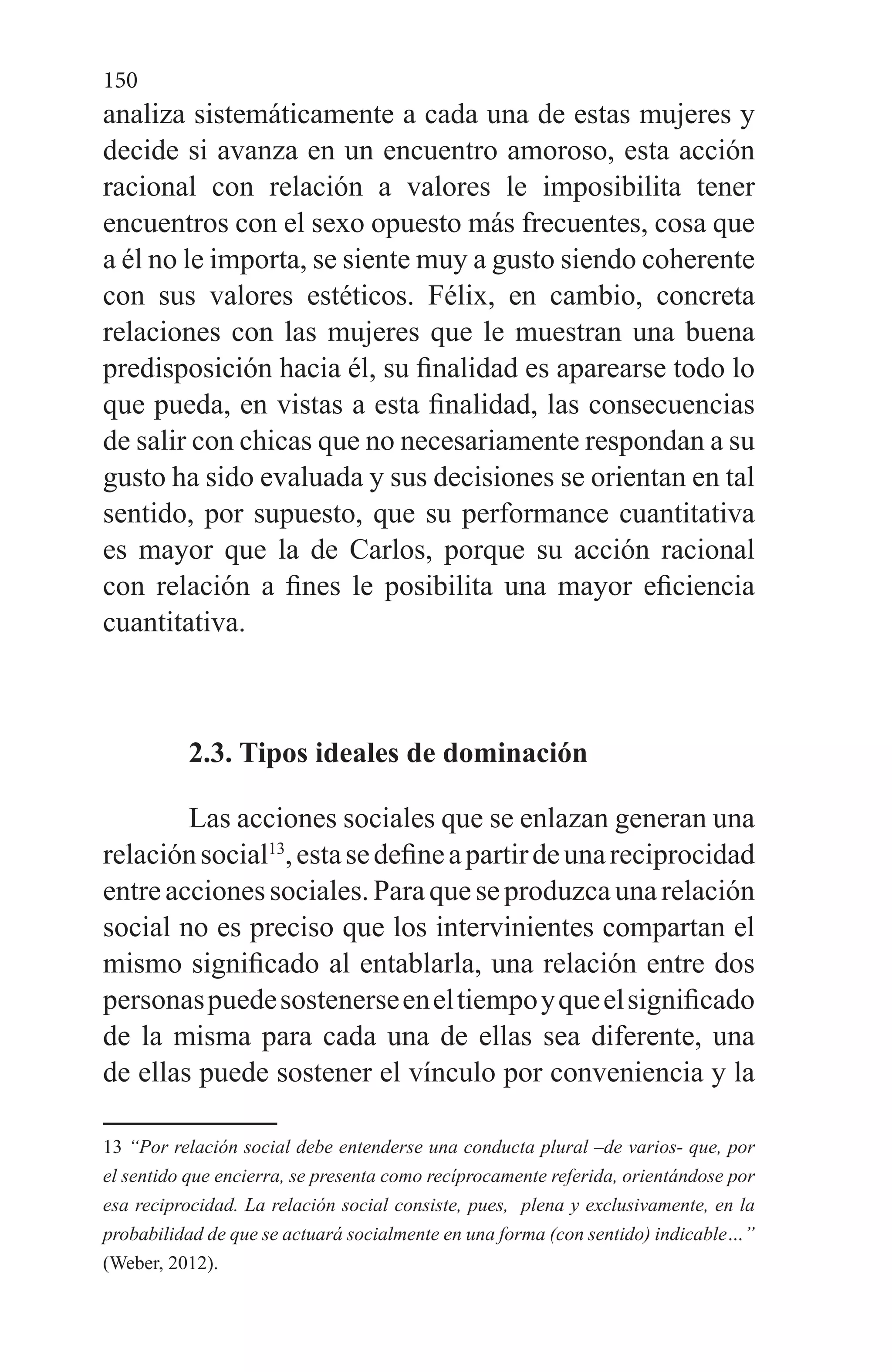 150
analiza sistemáticamente a cada una de estas mujeres y
decide si avanza en un encuentro amoroso, esta acción
racional con relación a valores le imposibilita tener
encuentros con el sexo opuesto más frecuentes, cosa que
a él no le importa, se siente muy a gusto siendo coherente
con sus valores estéticos. Félix, en cambio, concreta
relaciones con las mujeres que le muestran una buena
predisposición hacia él, su finalidad es aparearse todo lo
que pueda, en vistas a esta finalidad, las consecuencias
de salir con chicas que no necesariamente respondan a su
gusto ha sido evaluada y sus decisiones se orientan en tal
sentido, por supuesto, que su performance cuantitativa
es mayor que la de Carlos, porque su acción racional
con relación a fines le posibilita una mayor eficiencia
cuantitativa.
2.3. Tipos ideales de dominación
Las acciones sociales que se enlazan generan una
relaciónsocial13
,estasedefineapartirdeunareciprocidad
entreaccionessociales.Paraqueseproduzcaunarelación
social no es preciso que los intervinientes compartan el
mismo significado al entablarla, una relación entre dos
personaspuedesostenerseeneltiempoyqueelsignificado
de la misma para cada una de ellas sea diferente, una
de ellas puede sostener el vínculo por conveniencia y la
13 “Por relación social debe entenderse una conducta plural –de varios- que, por
el sentido que encierra, se presenta como recíprocamente referida, orientándose por
esa reciprocidad. La relación social consiste, pues, plena y exclusivamente, en la
probabilidad de que se actuará socialmente en una forma (con sentido) indicable…”
(Weber, 2012).
 