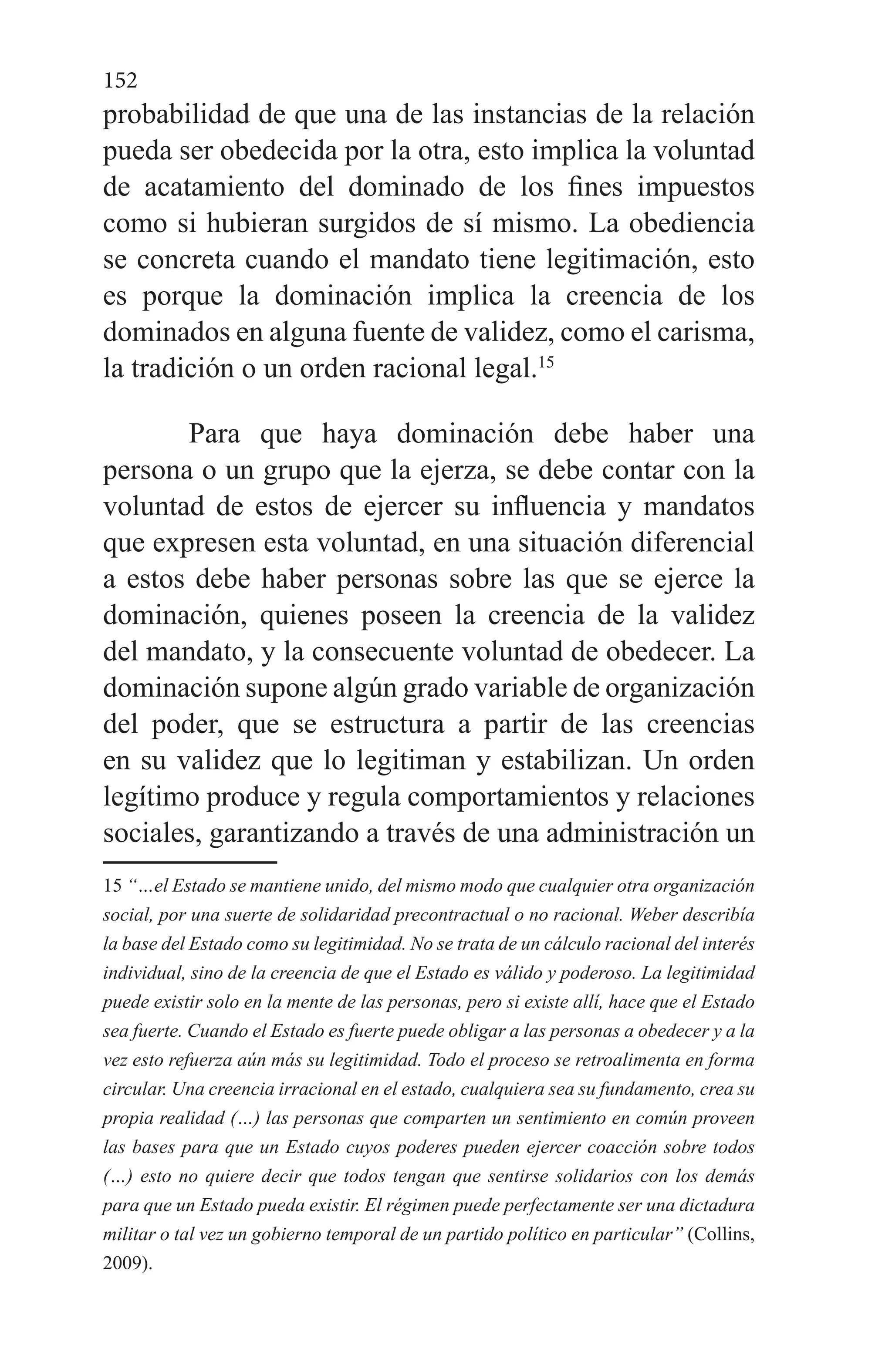 152
probabilidad de que una de las instancias de la relación
pueda ser obedecida por la otra, esto implica la voluntad
de acatamiento del dominado de los fines impuestos
como si hubieran surgidos de sí mismo. La obediencia
se concreta cuando el mandato tiene legitimación, esto
es porque la dominación implica la creencia de los
dominados en alguna fuente de validez, como el carisma,
la tradición o un orden racional legal.15
Para que haya dominación debe haber una
persona o un grupo que la ejerza, se debe contar con la
voluntad de estos de ejercer su influencia y mandatos
que expresen esta voluntad, en una situación diferencial
a estos debe haber personas sobre las que se ejerce la
dominación, quienes poseen la creencia de la validez
del mandato, y la consecuente voluntad de obedecer. La
dominación supone algún grado variable de organización
del poder, que se estructura a partir de las creencias
en su validez que lo legitiman y estabilizan. Un orden
legítimo produce y regula comportamientos y relaciones
sociales, garantizando a través de una administración un
15 “…el Estado se mantiene unido, del mismo modo que cualquier otra organización
social, por una suerte de solidaridad precontractual o no racional. Weber describía
la base del Estado como su legitimidad. No se trata de un cálculo racional del interés
individual, sino de la creencia de que el Estado es válido y poderoso. La legitimidad
puede existir solo en la mente de las personas, pero si existe allí, hace que el Estado
sea fuerte. Cuando el Estado es fuerte puede obligar a las personas a obedecer y a la
vez esto refuerza aún más su legitimidad. Todo el proceso se retroalimenta en forma
circular. Una creencia irracional en el estado, cualquiera sea su fundamento, crea su
propia realidad (…) las personas que comparten un sentimiento en común proveen
las bases para que un Estado cuyos poderes pueden ejercer coacción sobre todos
(…) esto no quiere decir que todos tengan que sentirse solidarios con los demás
para que un Estado pueda existir. El régimen puede perfectamente ser una dictadura
militar o tal vez un gobierno temporal de un partido político en particular” (Collins,
2009).
 