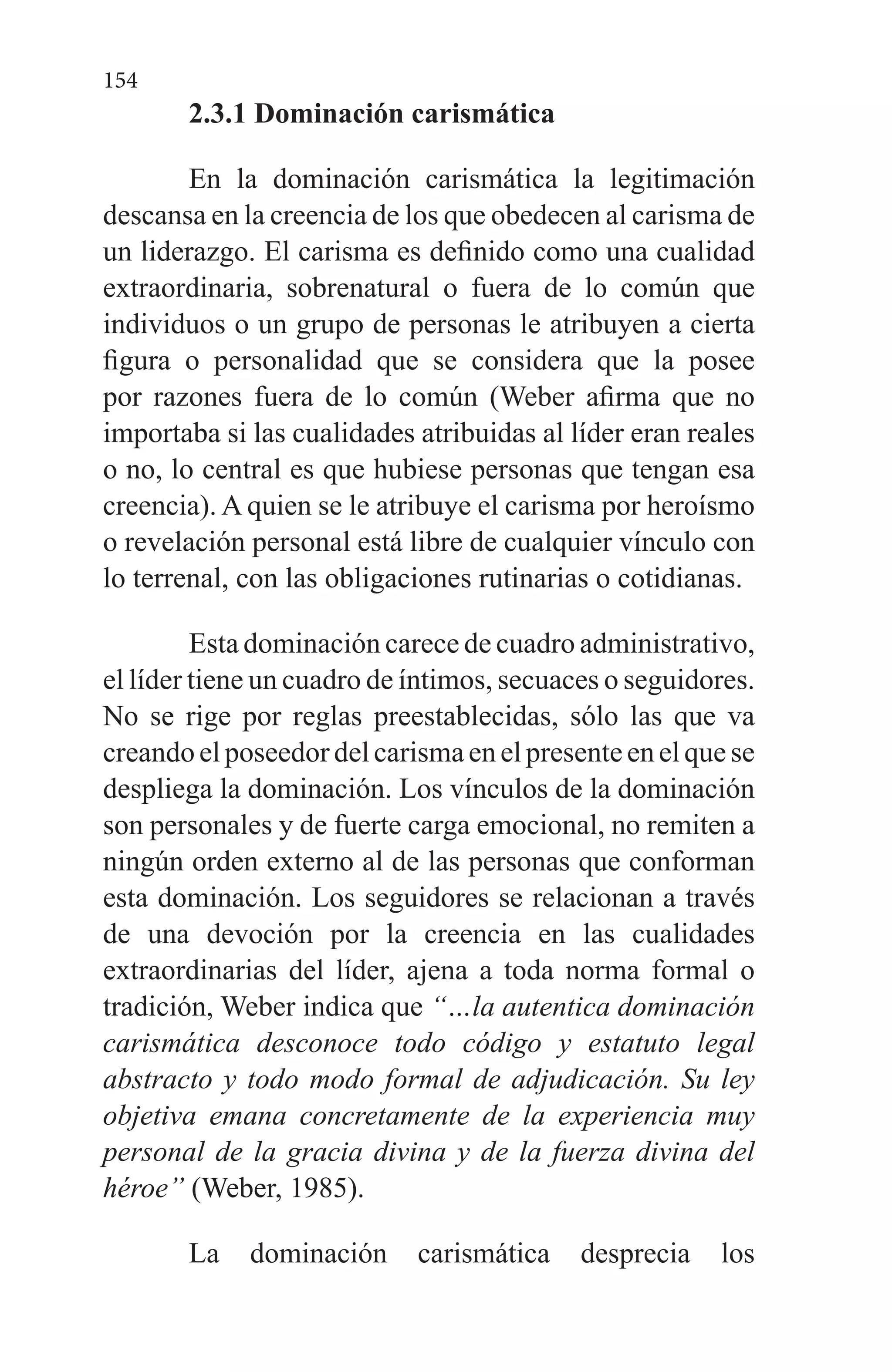 154
2.3.1 Dominación carismática
En la dominación carismática la legitimación
descansa en la creencia de los que obedecen al carisma de
un liderazgo. El carisma es definido como una cualidad
extraordinaria, sobrenatural o fuera de lo común que
individuos o un grupo de personas le atribuyen a cierta
figura o personalidad que se considera que la posee
por razones fuera de lo común (Weber afirma que no
importaba si las cualidades atribuidas al líder eran reales
o no, lo central es que hubiese personas que tengan esa
creencia). A quien se le atribuye el carisma por heroísmo
o revelación personal está libre de cualquier vínculo con
lo terrenal, con las obligaciones rutinarias o cotidianas.
Esta dominación carece de cuadro administrativo,
el líder tiene un cuadro de íntimos, secuaces o seguidores.
No se rige por reglas preestablecidas, sólo las que va
creando el poseedor del carisma en el presente en el que se
despliega la dominación. Los vínculos de la dominación
son personales y de fuerte carga emocional, no remiten a
ningún orden externo al de las personas que conforman
esta dominación. Los seguidores se relacionan a través
de una devoción por la creencia en las cualidades
extraordinarias del líder, ajena a toda norma formal o
tradición, Weber indica que “…la autentica dominación
carismática desconoce todo código y estatuto legal
abstracto y todo modo formal de adjudicación. Su ley
objetiva emana concretamente de la experiencia muy
personal de la gracia divina y de la fuerza divina del
héroe” (Weber, 1985).
La dominación carismática desprecia los
 