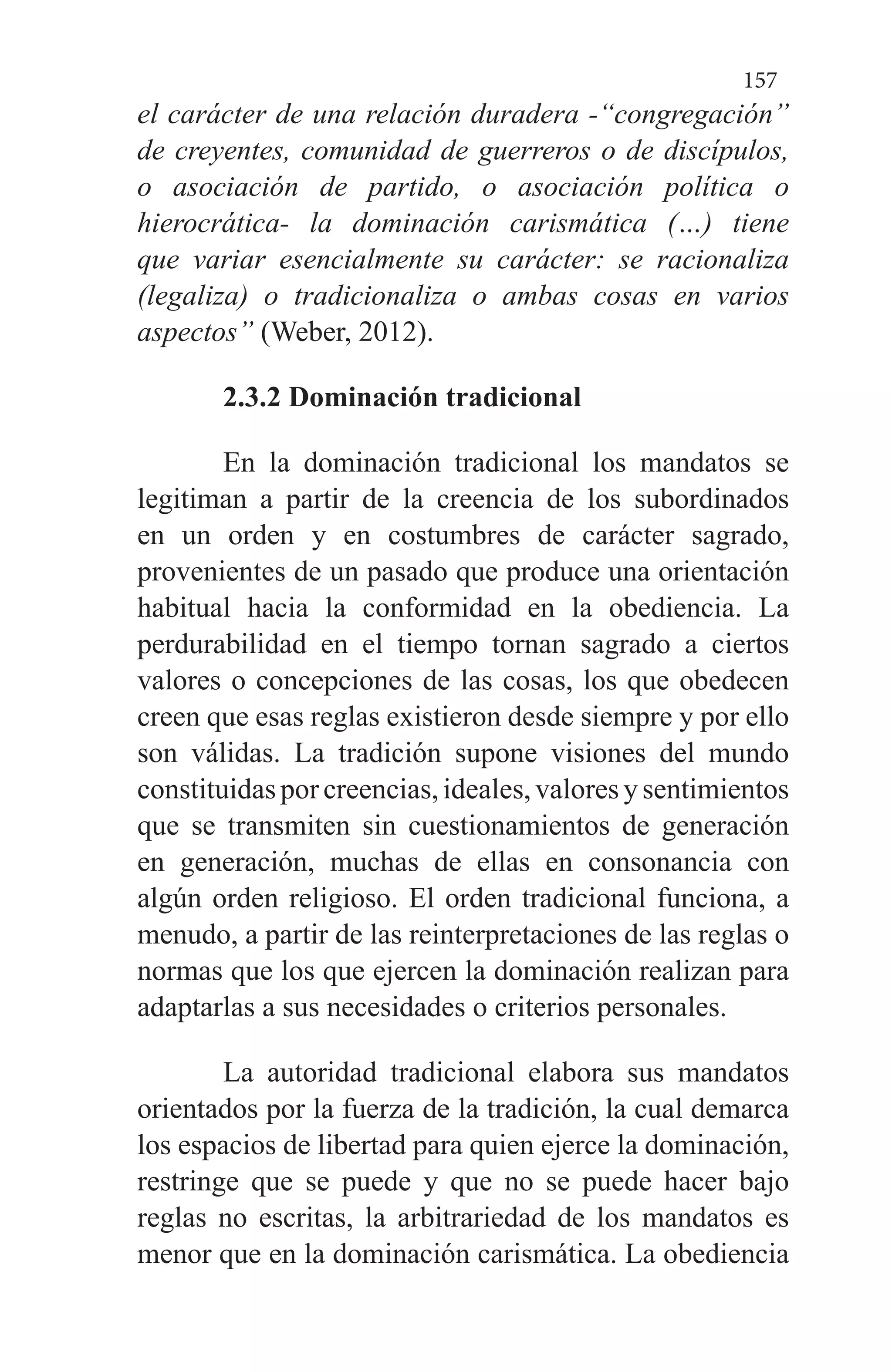 157
el carácter de una relación duradera -“congregación”
de creyentes, comunidad de guerreros o de discípulos,
o asociación de partido, o asociación política o
hierocrática- la dominación carismática (…) tiene
que variar esencialmente su carácter: se racionaliza
(legaliza) o tradicionaliza o ambas cosas en varios
aspectos” (Weber, 2012).
2.3.2 Dominación tradicional
En la dominación tradicional los mandatos se
legitiman a partir de la creencia de los subordinados
en un orden y en costumbres de carácter sagrado,
provenientes de un pasado que produce una orientación
habitual hacia la conformidad en la obediencia. La
perdurabilidad en el tiempo tornan sagrado a ciertos
valores o concepciones de las cosas, los que obedecen
creen que esas reglas existieron desde siempre y por ello
son válidas. La tradición supone visiones del mundo
constituidasporcreencias,ideales,valoresysentimientos
que se transmiten sin cuestionamientos de generación
en generación, muchas de ellas en consonancia con
algún orden religioso. El orden tradicional funciona, a
menudo, a partir de las reinterpretaciones de las reglas o
normas que los que ejercen la dominación realizan para
adaptarlas a sus necesidades o criterios personales.
La autoridad tradicional elabora sus mandatos
orientados por la fuerza de la tradición, la cual demarca
los espacios de libertad para quien ejerce la dominación,
restringe que se puede y que no se puede hacer bajo
reglas no escritas, la arbitrariedad de los mandatos es
menor que en la dominación carismática. La obediencia
 