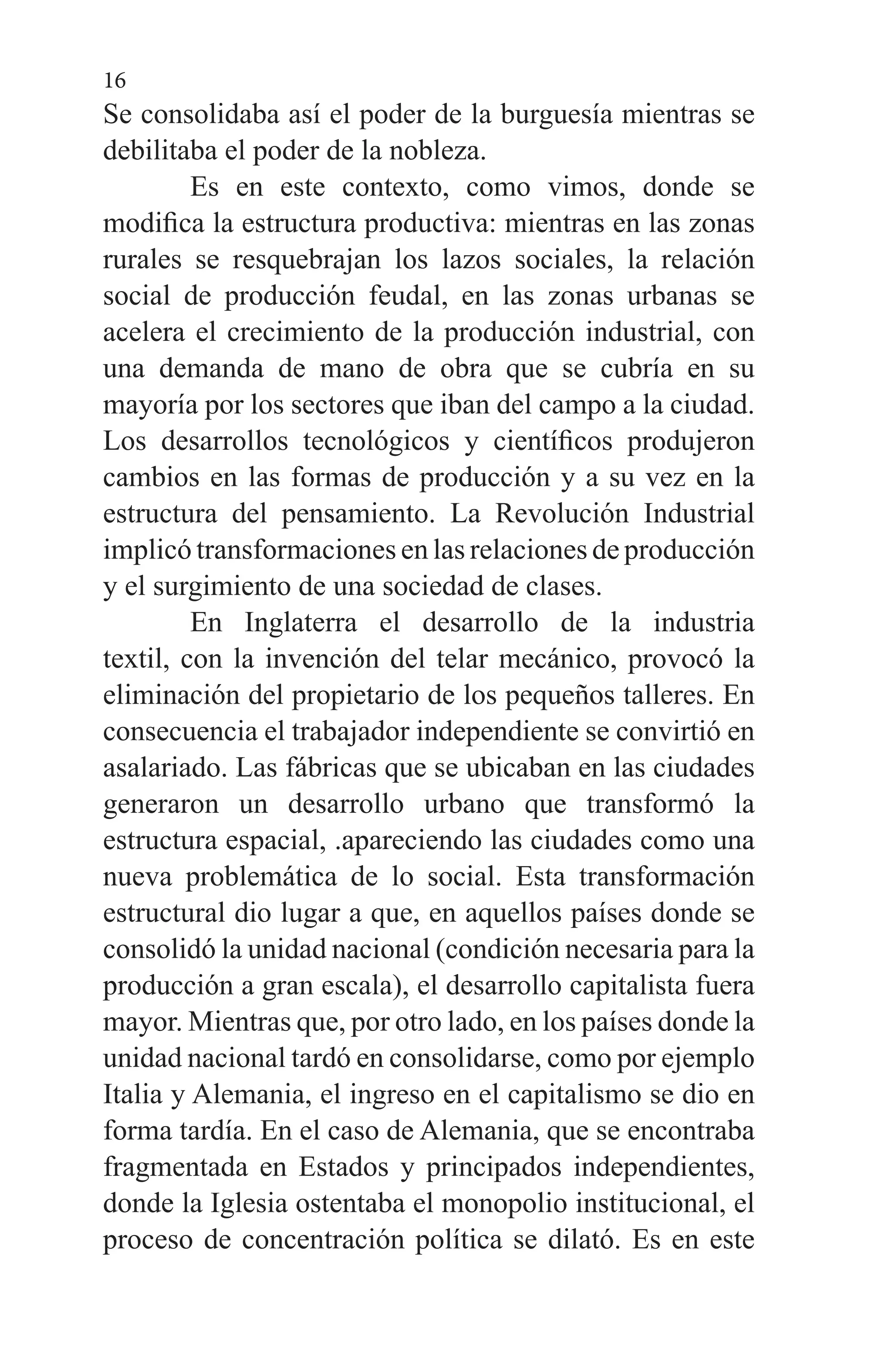 16
Se consolidaba así el poder de la burguesía mientras se
debilitaba el poder de la nobleza.
	 Es en este contexto, como vimos, donde se
modifica la estructura productiva: mientras en las zonas
rurales se resquebrajan los lazos sociales, la relación
social de producción feudal, en las zonas urbanas se
acelera el crecimiento de la producción industrial, con
una demanda de mano de obra que se cubría en su
mayoría por los sectores que iban del campo a la ciudad.
Los desarrollos tecnológicos y científicos produjeron
cambios en las formas de producción y a su vez en la
estructura del pensamiento. La Revolución Industrial
implicó transformaciones en las relaciones de producción
y el surgimiento de una sociedad de clases.
	 En Inglaterra el desarrollo de la industria
textil, con la invención del telar mecánico, provocó la
eliminación del propietario de los pequeños talleres. En
consecuencia el trabajador independiente se convirtió en
asalariado. Las fábricas que se ubicaban en las ciudades
generaron un desarrollo urbano que transformó la
estructura espacial, .apareciendo las ciudades como una
nueva problemática de lo social. Esta transformación
estructural dio lugar a que, en aquellos países donde se
consolidó la unidad nacional (condición necesaria para la
producción a gran escala), el desarrollo capitalista fuera
mayor. Mientras que, por otro lado, en los países donde la
unidad nacional tardó en consolidarse, como por ejemplo
Italia y Alemania, el ingreso en el capitalismo se dio en
forma tardía. En el caso de Alemania, que se encontraba
fragmentada en Estados y principados independientes,
donde la Iglesia ostentaba el monopolio institucional, el
proceso de concentración política se dilató. Es en este
 