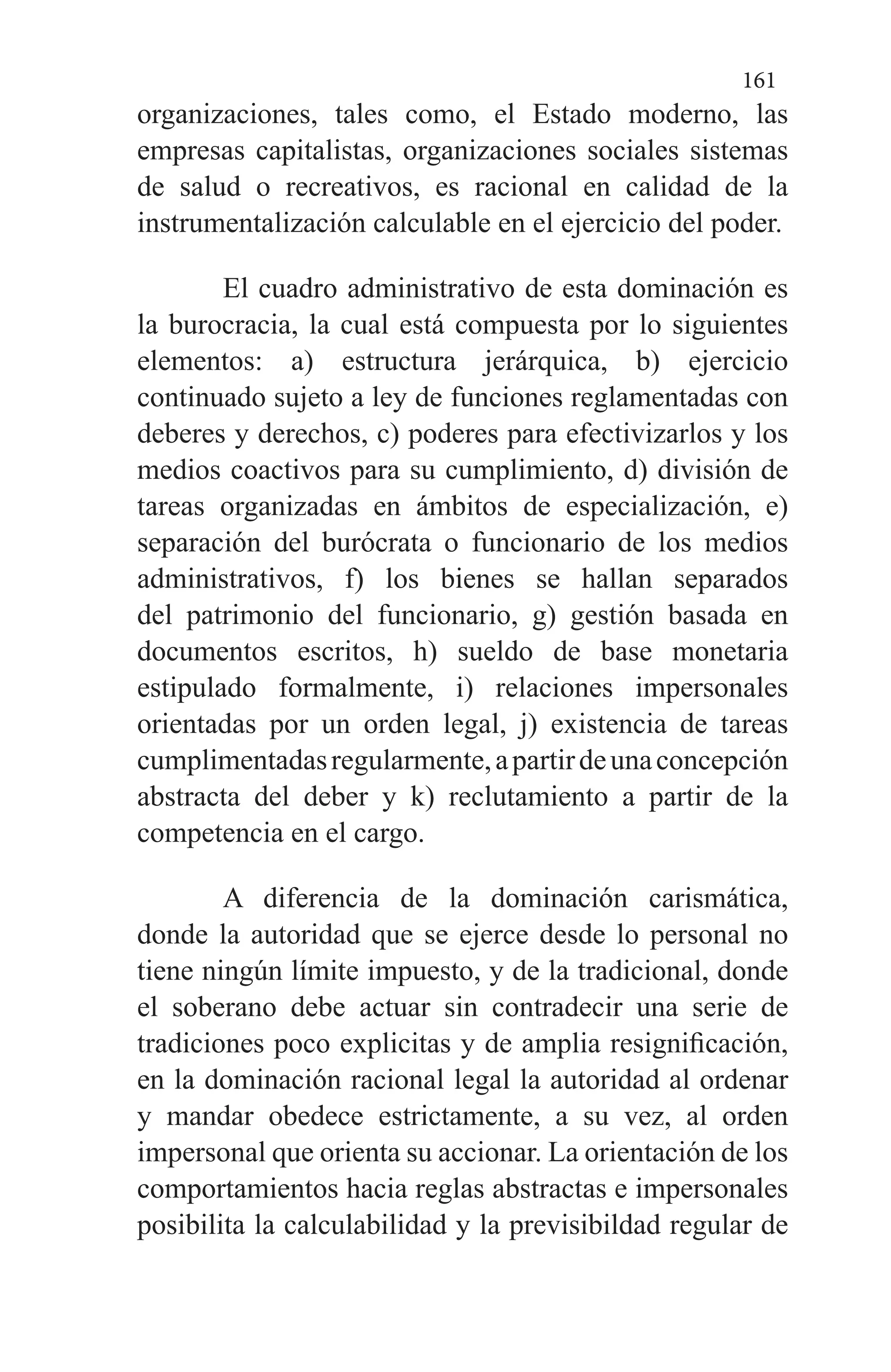 161
organizaciones, tales como, el Estado moderno, las
empresas capitalistas, organizaciones sociales sistemas
de salud o recreativos, es racional en calidad de la
instrumentalización calculable en el ejercicio del poder.
El cuadro administrativo de esta dominación es
la burocracia, la cual está compuesta por lo siguientes
elementos: a) estructura jerárquica, b) ejercicio
continuado sujeto a ley de funciones reglamentadas con
deberes y derechos, c) poderes para efectivizarlos y los
medios coactivos para su cumplimiento, d) división de
tareas organizadas en ámbitos de especialización, e)
separación del burócrata o funcionario de los medios
administrativos, f) los bienes se hallan separados
del patrimonio del funcionario, g) gestión basada en
documentos escritos, h) sueldo de base monetaria
estipulado formalmente, i) relaciones impersonales
orientadas por un orden legal, j) existencia de tareas
cumplimentadasregularmente,apartirdeunaconcepción
abstracta del deber y k) reclutamiento a partir de la
competencia en el cargo.
A diferencia de la dominación carismática,
donde la autoridad que se ejerce desde lo personal no
tiene ningún límite impuesto, y de la tradicional, donde
el soberano debe actuar sin contradecir una serie de
tradiciones poco explicitas y de amplia resignificación,
en la dominación racional legal la autoridad al ordenar
y mandar obedece estrictamente, a su vez, al orden
impersonal que orienta su accionar. La orientación de los
comportamientos hacia reglas abstractas e impersonales
posibilita la calculabilidad y la previsibildad regular de
 