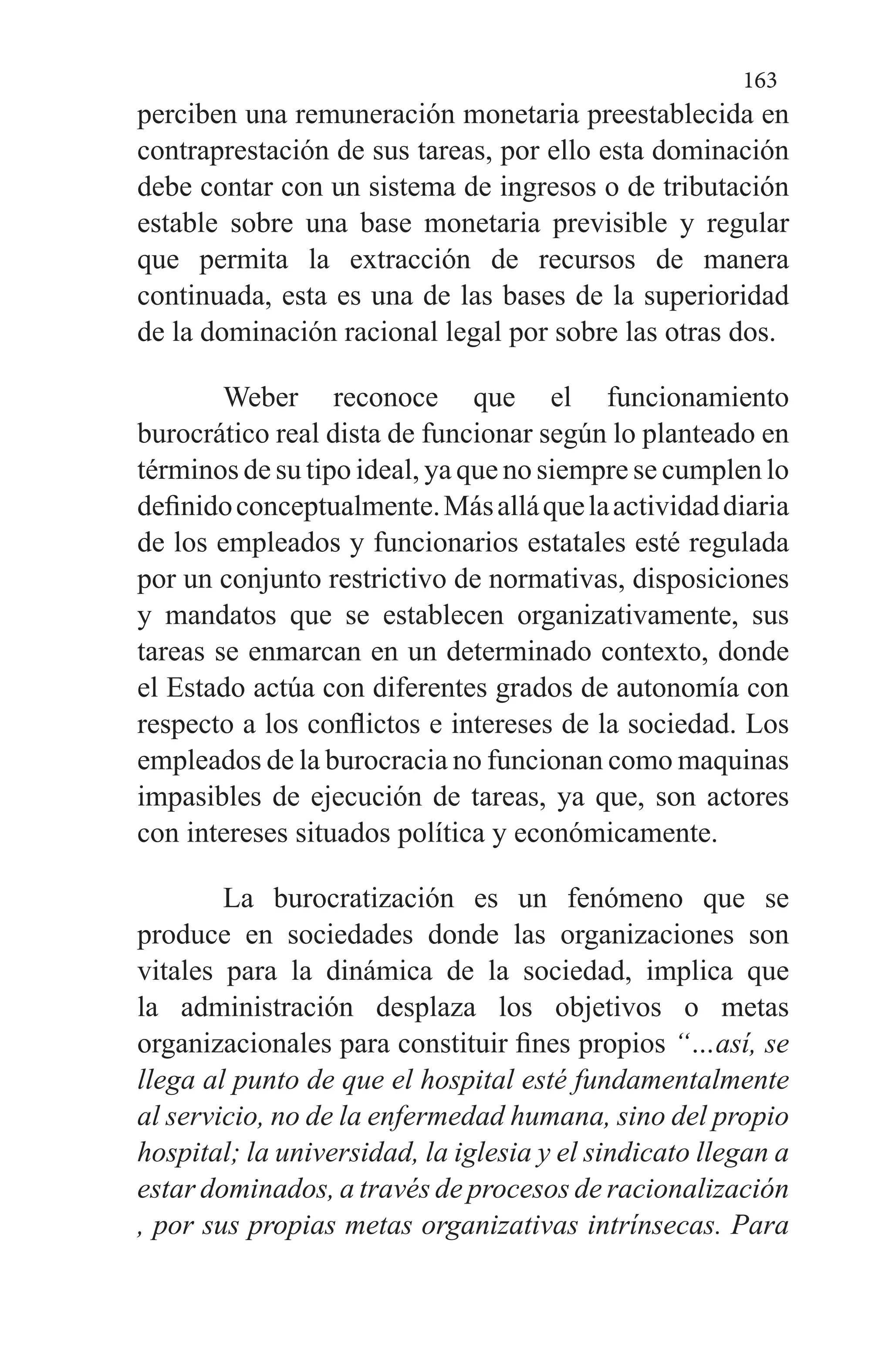 163
perciben una remuneración monetaria preestablecida en
contraprestación de sus tareas, por ello esta dominación
debe contar con un sistema de ingresos o de tributación
estable sobre una base monetaria previsible y regular
que permita la extracción de recursos de manera
continuada, esta es una de las bases de la superioridad
de la dominación racional legal por sobre las otras dos.
Weber reconoce que el funcionamiento
burocrático real dista de funcionar según lo planteado en
términos de su tipo ideal, ya que no siempre se cumplen lo
definidoconceptualmente.Másalláquelaactividaddiaria
de los empleados y funcionarios estatales esté regulada
por un conjunto restrictivo de normativas, disposiciones
y mandatos que se establecen organizativamente, sus
tareas se enmarcan en un determinado contexto, donde
el Estado actúa con diferentes grados de autonomía con
respecto a los conflictos e intereses de la sociedad. Los
empleados de la burocracia no funcionan como maquinas
impasibles de ejecución de tareas, ya que, son actores
con intereses situados política y económicamente.
La burocratización es un fenómeno que se
produce en sociedades donde las organizaciones son
vitales para la dinámica de la sociedad, implica que
la administración desplaza los objetivos o metas
organizacionales para constituir fines propios “…así, se
llega al punto de que el hospital esté fundamentalmente
al servicio, no de la enfermedad humana, sino del propio
hospital; la universidad, la iglesia y el sindicato llegan a
estar dominados, a través de procesos de racionalización
, por sus propias metas organizativas intrínsecas. Para
 