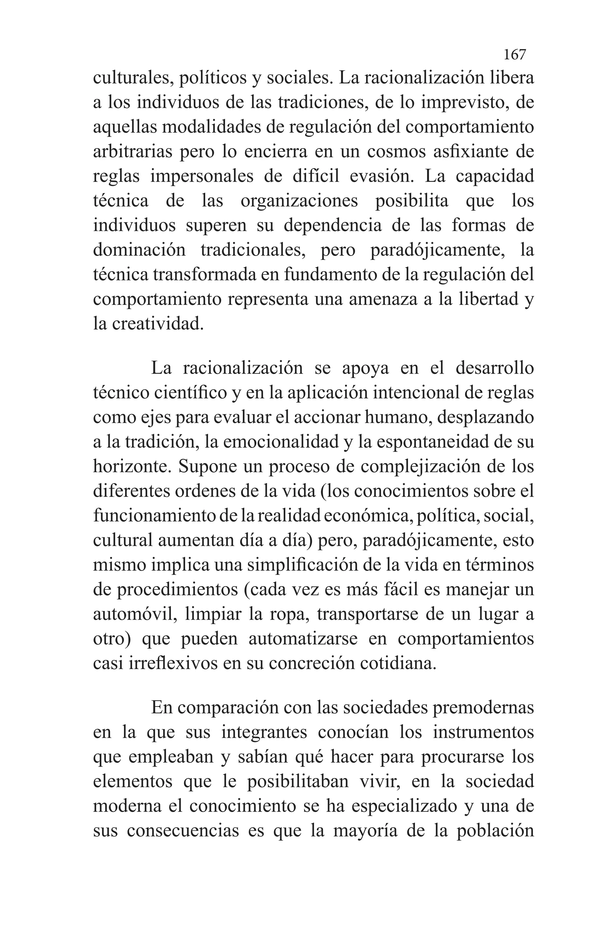 167
culturales, políticos y sociales. La racionalización libera
a los individuos de las tradiciones, de lo imprevisto, de
aquellas modalidades de regulación del comportamiento
arbitrarias pero lo encierra en un cosmos asfixiante de
reglas impersonales de difícil evasión. La capacidad
técnica de las organizaciones posibilita que los
individuos superen su dependencia de las formas de
dominación tradicionales, pero paradójicamente, la
técnica transformada en fundamento de la regulación del
comportamiento representa una amenaza a la libertad y
la creatividad.
La racionalización se apoya en el desarrollo
técnico científico y en la aplicación intencional de reglas
como ejes para evaluar el accionar humano, desplazando
a la tradición, la emocionalidad y la espontaneidad de su
horizonte. Supone un proceso de complejización de los
diferentes ordenes de la vida (los conocimientos sobre el
funcionamientodelarealidadeconómica,política,social,
cultural aumentan día a día) pero, paradójicamente, esto
mismo implica una simplificación de la vida en términos
de procedimientos (cada vez es más fácil es manejar un
automóvil, limpiar la ropa, transportarse de un lugar a
otro) que pueden automatizarse en comportamientos
casi irreflexivos en su concreción cotidiana.
En comparación con las sociedades premodernas
en la que sus integrantes conocían los instrumentos
que empleaban y sabían qué hacer para procurarse los
elementos que le posibilitaban vivir, en la sociedad
moderna el conocimiento se ha especializado y una de
sus consecuencias es que la mayoría de la población
 