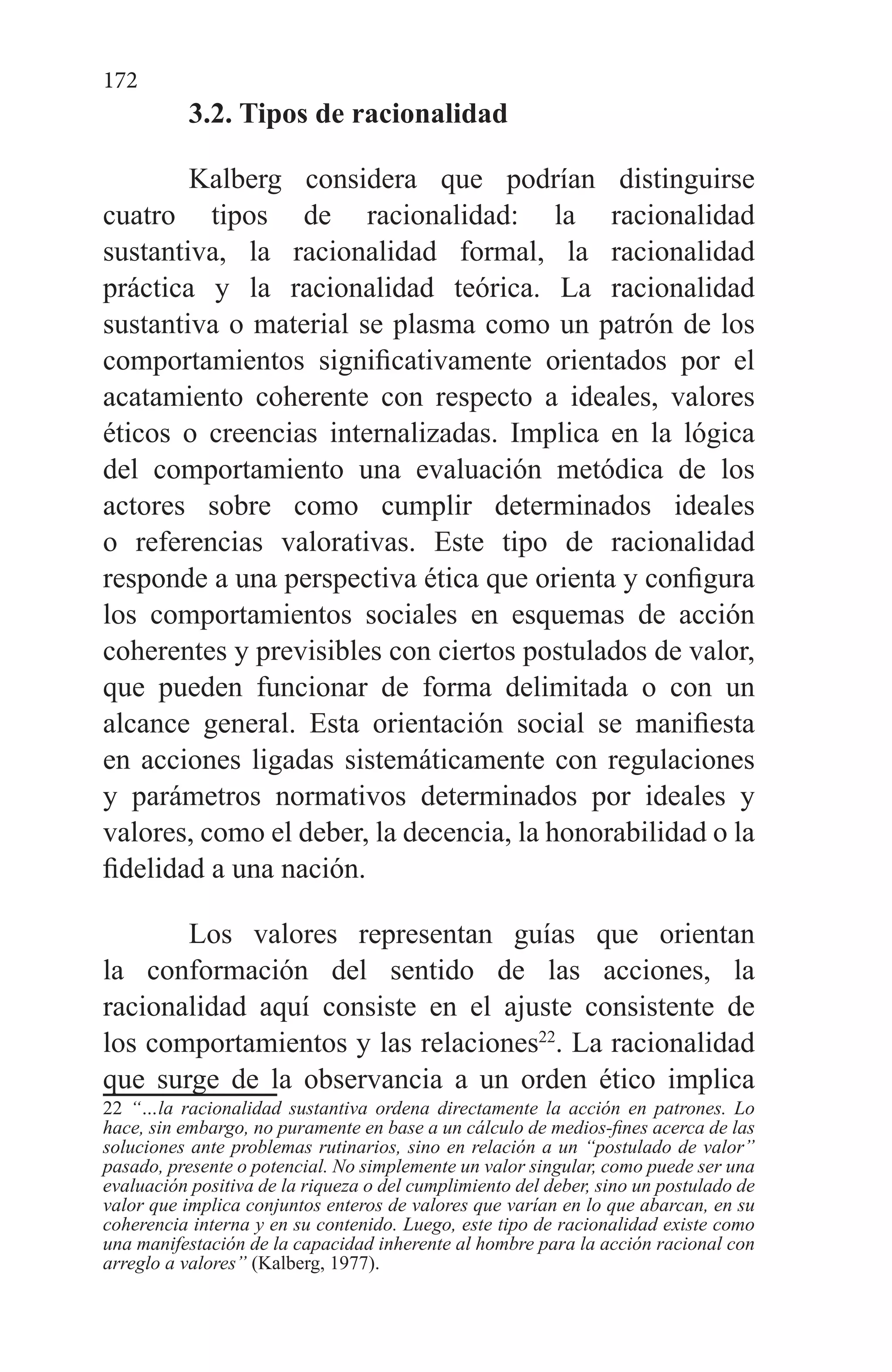 172
3.2. Tipos de racionalidad
Kalberg considera que podrían distinguirse
cuatro tipos de racionalidad: la racionalidad
sustantiva, la racionalidad formal, la racionalidad
práctica y la racionalidad teórica. La racionalidad
sustantiva o material se plasma como un patrón de los
comportamientos significativamente orientados por el
acatamiento coherente con respecto a ideales, valores
éticos o creencias internalizadas. Implica en la lógica
del comportamiento una evaluación metódica de los
actores sobre como cumplir determinados ideales
o referencias valorativas. Este tipo de racionalidad
responde a una perspectiva ética que orienta y configura
los comportamientos sociales en esquemas de acción
coherentes y previsibles con ciertos postulados de valor,
que pueden funcionar de forma delimitada o con un
alcance general. Esta orientación social se manifiesta
en acciones ligadas sistemáticamente con regulaciones
y parámetros normativos determinados por ideales y
valores, como el deber, la decencia, la honorabilidad o la
fidelidad a una nación.
Los valores representan guías que orientan
la conformación del sentido de las acciones, la
racionalidad aquí consiste en el ajuste consistente de
los comportamientos y las relaciones22
. La racionalidad
que surge de la observancia a un orden ético implica
22 “…la racionalidad sustantiva ordena directamente la acción en patrones. Lo
hace, sin embargo, no puramente en base a un cálculo de medios-fines acerca de las
soluciones ante problemas rutinarios, sino en relación a un “postulado de valor”
pasado, presente o potencial. No simplemente un valor singular, como puede ser una
evaluación positiva de la riqueza o del cumplimiento del deber, sino un postulado de
valor que implica conjuntos enteros de valores que varían en lo que abarcan, en su
coherencia interna y en su contenido. Luego, este tipo de racionalidad existe como
una manifestación de la capacidad inherente al hombre para la acción racional con
arreglo a valores” (Kalberg, 1977).
 