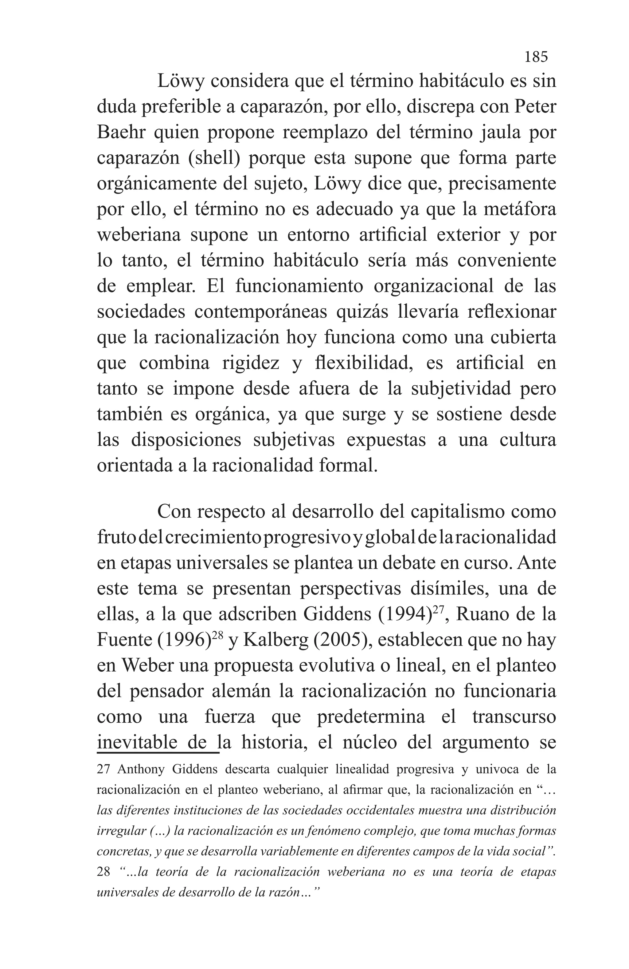185
Löwy considera que el término habitáculo es sin
duda preferible a caparazón, por ello, discrepa con Peter
Baehr quien propone reemplazo del término jaula por
caparazón (shell) porque esta supone que forma parte
orgánicamente del sujeto, Löwy dice que, precisamente
por ello, el término no es adecuado ya que la metáfora
weberiana supone un entorno artificial exterior y por
lo tanto, el término habitáculo sería más conveniente
de emplear. El funcionamiento organizacional de las
sociedades contemporáneas quizás llevaría reflexionar
que la racionalización hoy funciona como una cubierta
que combina rigidez y flexibilidad, es artificial en
tanto se impone desde afuera de la subjetividad pero
también es orgánica, ya que surge y se sostiene desde
las disposiciones subjetivas expuestas a una cultura
orientada a la racionalidad formal.
Con respecto al desarrollo del capitalismo como
frutodelcrecimientoprogresivoyglobaldelaracionalidad
en etapas universales se plantea un debate en curso. Ante
este tema se presentan perspectivas disímiles, una de
ellas, a la que adscriben Giddens (1994)27
, Ruano de la
Fuente (1996)28
y Kalberg (2005), establecen que no hay
en Weber una propuesta evolutiva o lineal, en el planteo
del pensador alemán la racionalización no funcionaria
como una fuerza que predetermina el transcurso
inevitable de la historia, el núcleo del argumento se
27 Anthony Giddens descarta cualquier linealidad progresiva y univoca de la
racionalización en el planteo weberiano, al afirmar que, la racionalización en “…
las diferentes instituciones de las sociedades occidentales muestra una distribución
irregular (…) la racionalización es un fenómeno complejo, que toma muchas formas
concretas, y que se desarrolla variablemente en diferentes campos de la vida social”.
28 “…la teoría de la racionalización weberiana no es una teoría de etapas
universales de desarrollo de la razón…”
 