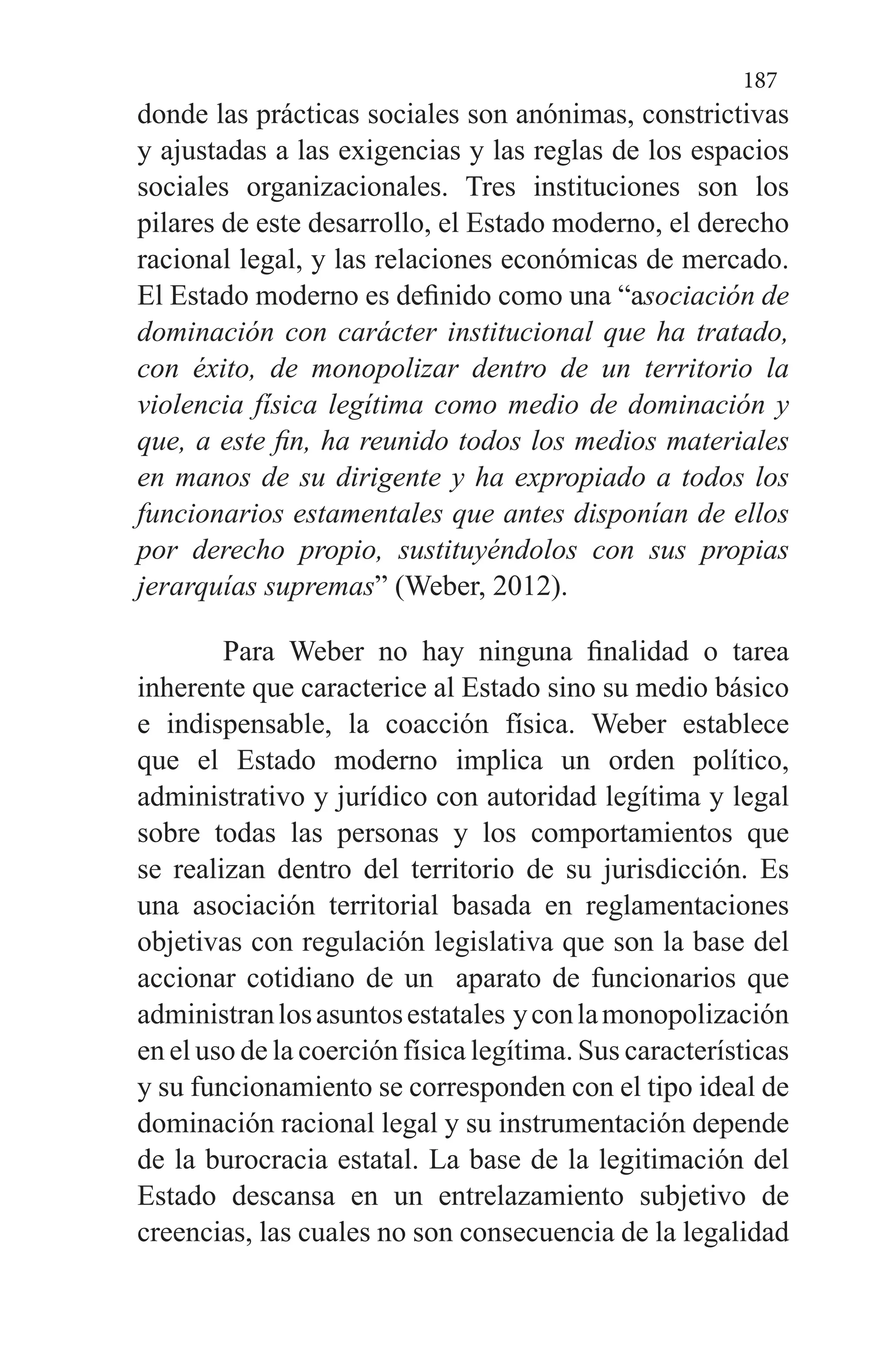 187
donde las prácticas sociales son anónimas, constrictivas
y ajustadas a las exigencias y las reglas de los espacios
sociales organizacionales. Tres instituciones son los
pilares de este desarrollo, el Estado moderno, el derecho
racional legal, y las relaciones económicas de mercado.
El Estado moderno es definido como una “asociación de
dominación con carácter institucional que ha tratado,
con éxito, de monopolizar dentro de un territorio la
violencia física legítima como medio de dominación y
que, a este fin, ha reunido todos los medios materiales
en manos de su dirigente y ha expropiado a todos los
funcionarios estamentales que antes disponían de ellos
por derecho propio, sustituyéndolos con sus propias
jerarquías supremas” (Weber, 2012).
Para Weber no hay ninguna finalidad o tarea
inherente que caracterice al Estado sino su medio básico
e indispensable, la coacción física. Weber establece
que el Estado moderno implica un orden político,
administrativo y jurídico con autoridad legítima y legal
sobre todas las personas y los comportamientos que
se realizan dentro del territorio de su jurisdicción. Es
una asociación territorial basada en reglamentaciones
objetivas con regulación legislativa que son la base del
accionar cotidiano de un aparato de funcionarios que
administranlosasuntosestatales yconlamonopolización
en el uso de la coerción física legítima. Sus características
y su funcionamiento se corresponden con el tipo ideal de
dominación racional legal y su instrumentación depende
de la burocracia estatal. La base de la legitimación del
Estado descansa en un entrelazamiento subjetivo de
creencias, las cuales no son consecuencia de la legalidad
 