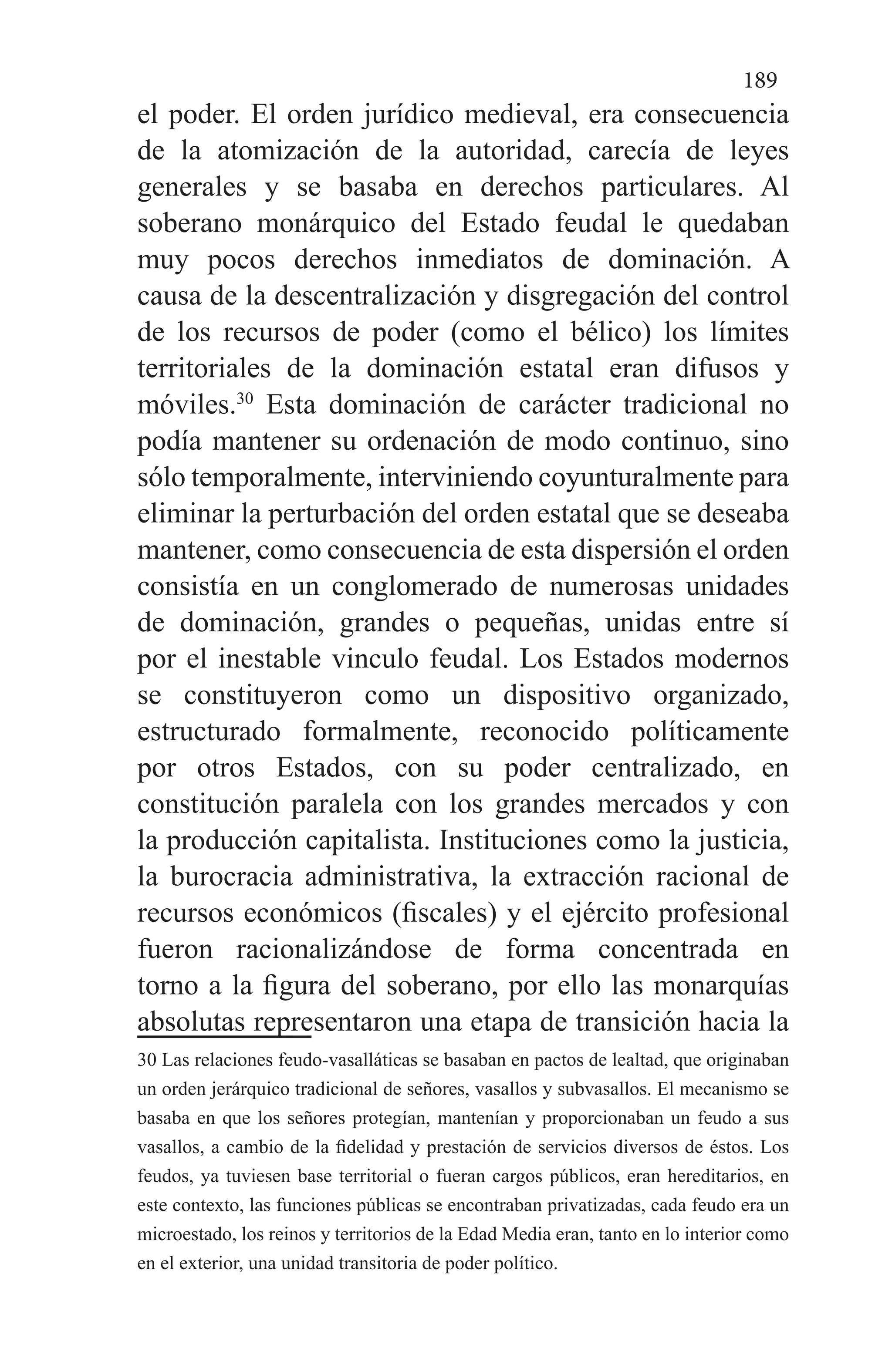 189
el poder. El orden jurídico medieval, era consecuencia
de la atomización de la autoridad, carecía de leyes
generales y se basaba en derechos particulares. Al
soberano monárquico del Estado feudal le quedaban
muy pocos derechos inmediatos de dominación. A
causa de la descentralización y disgregación del control
de los recursos de poder (como el bélico) los límites
territoriales de la dominación estatal eran difusos y
móviles.30
Esta dominación de carácter tradicional no
podía mantener su ordenación de modo continuo, sino
sólo temporalmente, interviniendo coyunturalmente para
eliminar la perturbación del orden estatal que se deseaba
mantener, como consecuencia de esta dispersión el orden
consistía en un conglomerado de numerosas unidades
de dominación, grandes o pequeñas, unidas entre sí
por el inestable vinculo feudal. Los Estados modernos
se constituyeron como un dispositivo organizado,
estructurado formalmente, reconocido políticamente
por otros Estados, con su poder centralizado, en
constitución paralela con los grandes mercados y con
la producción capitalista. Instituciones como la justicia,
la burocracia administrativa, la extracción racional de
recursos económicos (fiscales) y el ejército profesional
fueron racionalizándose de forma concentrada en
torno a la figura del soberano, por ello las monarquías
absolutas representaron una etapa de transición hacia la
30 Las relaciones feudo-vasalláticas se basaban en pactos de lealtad, que originaban
un orden jerárquico tradicional de señores, vasallos y subvasallos. El mecanismo se
basaba en que los señores protegían, mantenían y proporcionaban un feudo a sus
vasallos, a cambio de la fidelidad y prestación de servicios diversos de éstos. Los
feudos, ya tuviesen base territorial o fueran cargos públicos, eran hereditarios, en
este contexto, las funciones públicas se encontraban privatizadas, cada feudo era un
microestado, los reinos y territorios de la Edad Media eran, tanto en lo interior como
en el exterior, una unidad transitoria de poder político.
 
