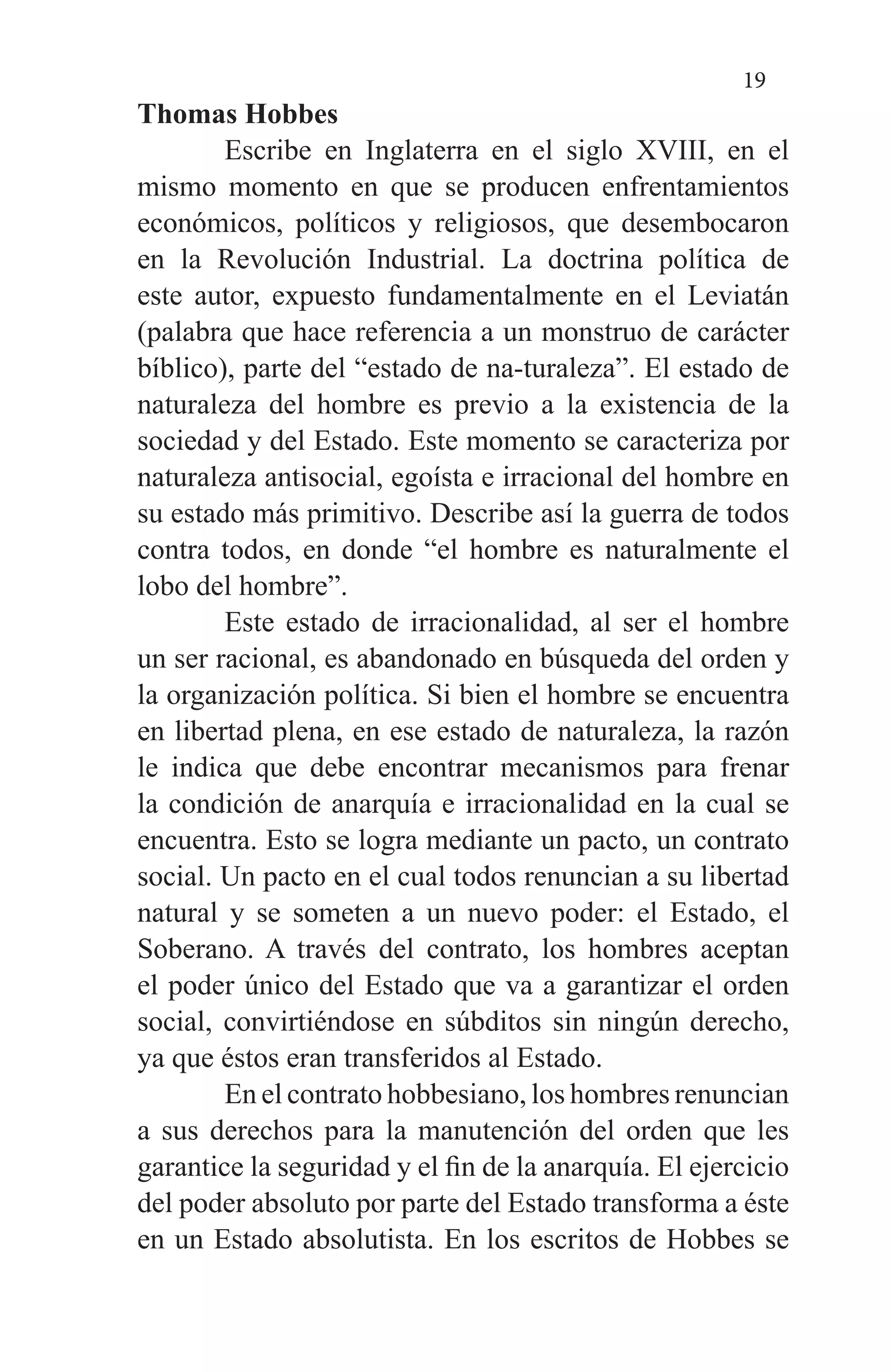 19
Thomas Hobbes
	 Escribe en Inglaterra en el siglo XVIII, en el
mismo momento en que se producen enfrentamientos
económicos, políticos y religiosos, que desembocaron
en la Revolución Industrial. La doctrina política de
este autor, expuesto fundamentalmente en el Leviatán
(palabra que hace referencia a un monstruo de carácter
bíblico), parte del “estado de na-turaleza”. El estado de
naturaleza del hombre es previo a la existencia de la
sociedad y del Estado. Este momento se caracteriza por
naturaleza antisocial, egoísta e irracional del hombre en
su estado más primitivo. Describe así la guerra de todos
contra todos, en donde “el hombre es naturalmente el
lobo del hombre”.
	 Este estado de irracionalidad, al ser el hombre
un ser racional, es abandonado en búsqueda del orden y
la organización política. Si bien el hombre se encuentra
en libertad plena, en ese estado de naturaleza, la razón
le indica que debe encontrar mecanismos para frenar
la condición de anarquía e irracionalidad en la cual se
encuentra. Esto se logra mediante un pacto, un contrato
social. Un pacto en el cual todos renuncian a su libertad
natural y se someten a un nuevo poder: el Estado, el
Soberano. A través del contrato, los hombres aceptan
el poder único del Estado que va a garantizar el orden
social, convirtiéndose en súbditos sin ningún derecho,
ya que éstos eran transferidos al Estado.
	 En el contrato hobbesiano, los hombres renuncian
a sus derechos para la manutención del orden que les
garantice la seguridad y el fin de la anarquía. El ejercicio
del poder absoluto por parte del Estado transforma a éste
en un Estado absolutista. En los escritos de Hobbes se
 