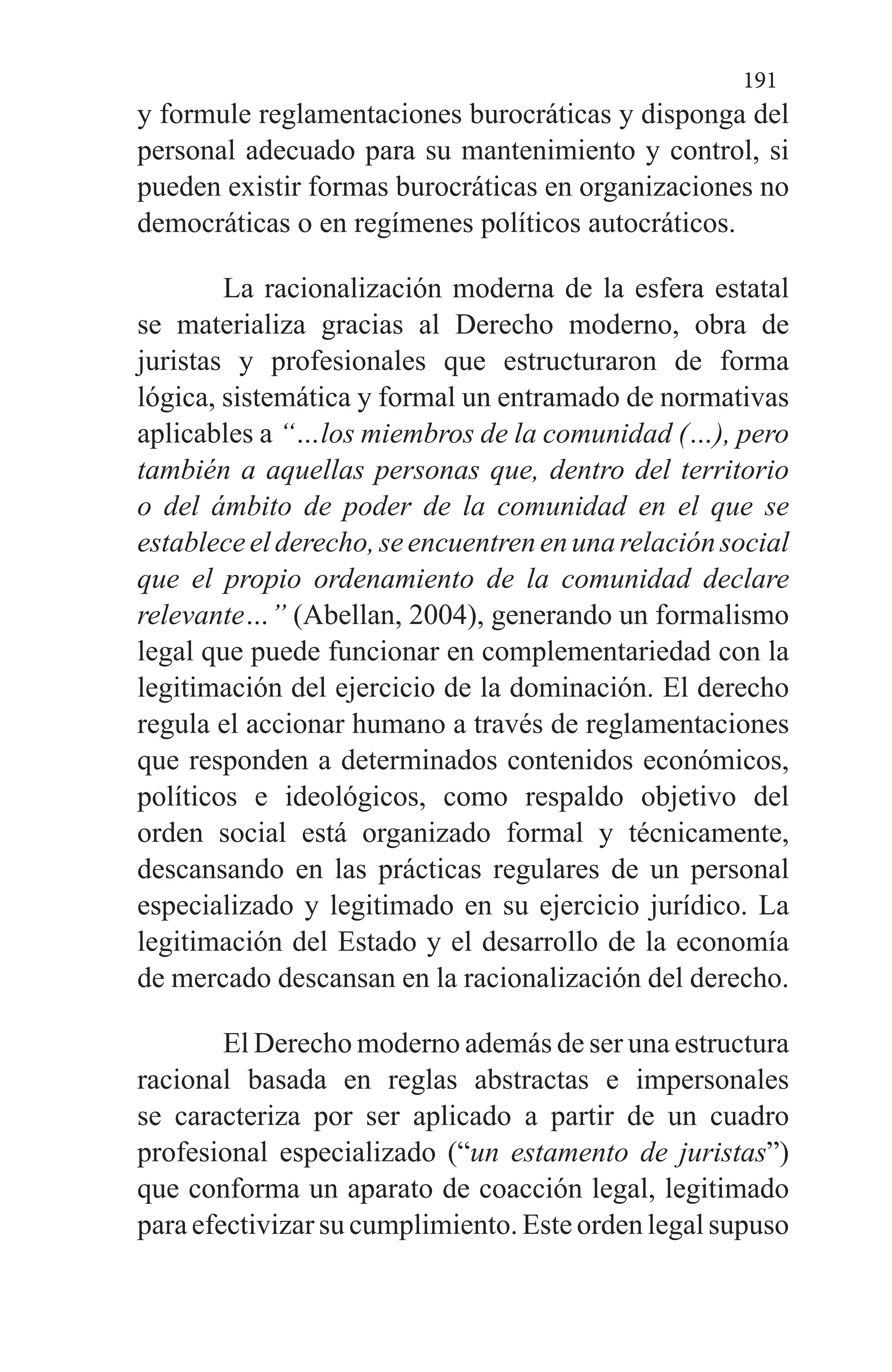 191
y formule reglamentaciones burocráticas y disponga del
personal adecuado para su mantenimiento y control, si
pueden existir formas burocráticas en organizaciones no
democráticas o en regímenes políticos autocráticos.
La racionalización moderna de la esfera estatal
se materializa gracias al Derecho moderno, obra de
juristas y profesionales que estructuraron de forma
lógica, sistemática y formal un entramado de normativas
aplicables a “…los miembros de la comunidad (…), pero
también a aquellas personas que, dentro del territorio
o del ámbito de poder de la comunidad en el que se
estableceelderecho,seencuentrenenunarelaciónsocial
que el propio ordenamiento de la comunidad declare
relevante…” (Abellan, 2004), generando un formalismo
legal que puede funcionar en complementariedad con la
legitimación del ejercicio de la dominación. El derecho
regula el accionar humano a través de reglamentaciones
que responden a determinados contenidos económicos,
políticos e ideológicos, como respaldo objetivo del
orden social está organizado formal y técnicamente,
descansando en las prácticas regulares de un personal
especializado y legitimado en su ejercicio jurídico. La
legitimación del Estado y el desarrollo de la economía
de mercado descansan en la racionalización del derecho.
El Derecho moderno además de ser una estructura
racional basada en reglas abstractas e impersonales
se caracteriza por ser aplicado a partir de un cuadro
profesional especializado (“un estamento de juristas”)
que conforma un aparato de coacción legal, legitimado
para efectivizar su cumplimiento. Este orden legal supuso
 