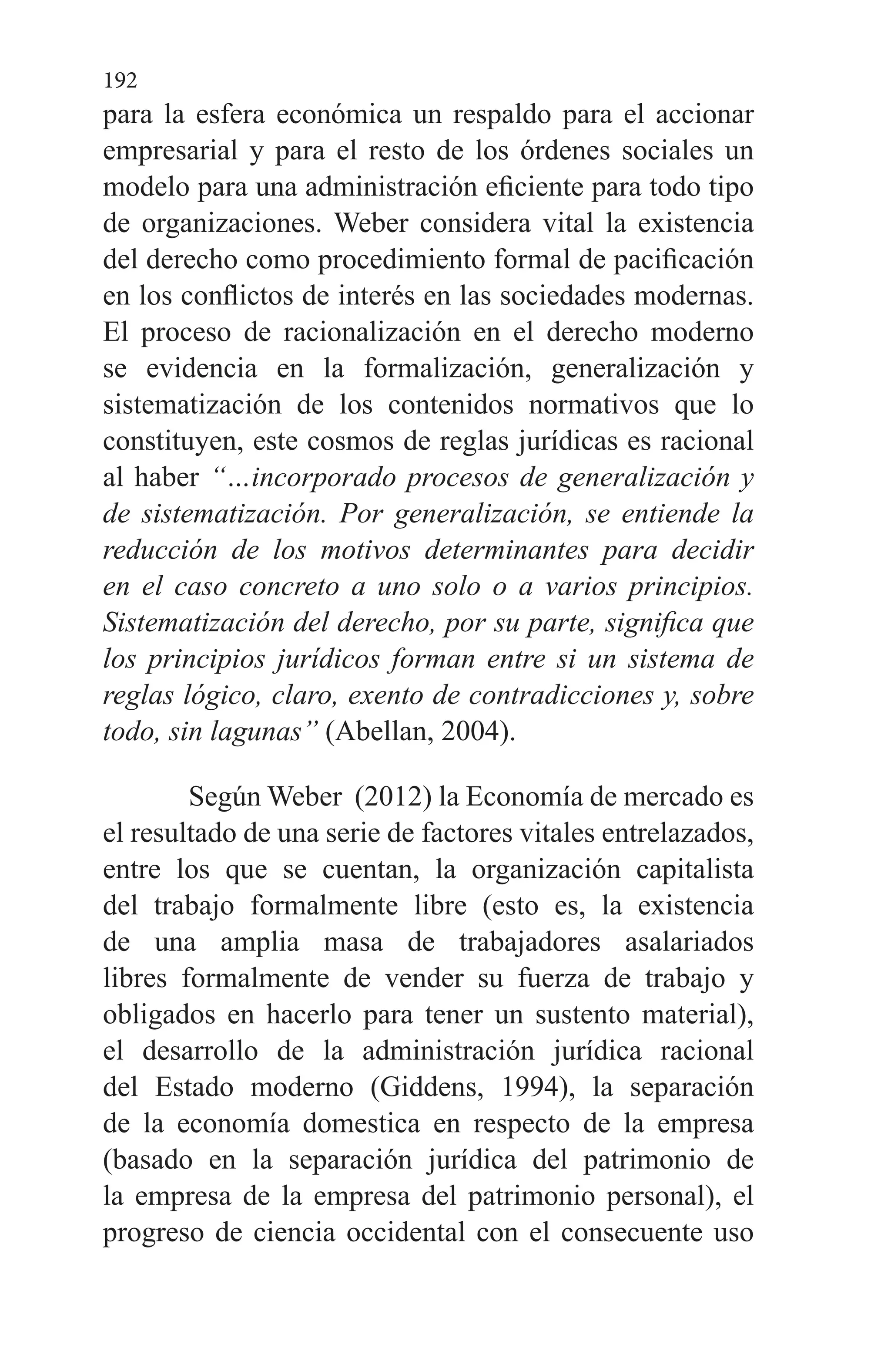 192
para la esfera económica un respaldo para el accionar
empresarial y para el resto de los órdenes sociales un
modelo para una administración eficiente para todo tipo
de organizaciones. Weber considera vital la existencia
del derecho como procedimiento formal de pacificación
en los conflictos de interés en las sociedades modernas.
El proceso de racionalización en el derecho moderno
se evidencia en la formalización, generalización y
sistematización de los contenidos normativos que lo
constituyen, este cosmos de reglas jurídicas es racional
al haber “…incorporado procesos de generalización y
de sistematización. Por generalización, se entiende la
reducción de los motivos determinantes para decidir
en el caso concreto a uno solo o a varios principios.
Sistematización del derecho, por su parte, significa que
los principios jurídicos forman entre si un sistema de
reglas lógico, claro, exento de contradicciones y, sobre
todo, sin lagunas” (Abellan, 2004).
Según Weber (2012) la Economía de mercado es
el resultado de una serie de factores vitales entrelazados,
entre los que se cuentan, la organización capitalista
del trabajo formalmente libre (esto es, la existencia
de una amplia masa de trabajadores asalariados
libres formalmente de vender su fuerza de trabajo y
obligados en hacerlo para tener un sustento material),
el desarrollo de la administración jurídica racional
del Estado moderno (Giddens, 1994), la separación
de la economía domestica en respecto de la empresa
(basado en la separación jurídica del patrimonio de
la empresa de la empresa del patrimonio personal), el
progreso de ciencia occidental con el consecuente uso
 