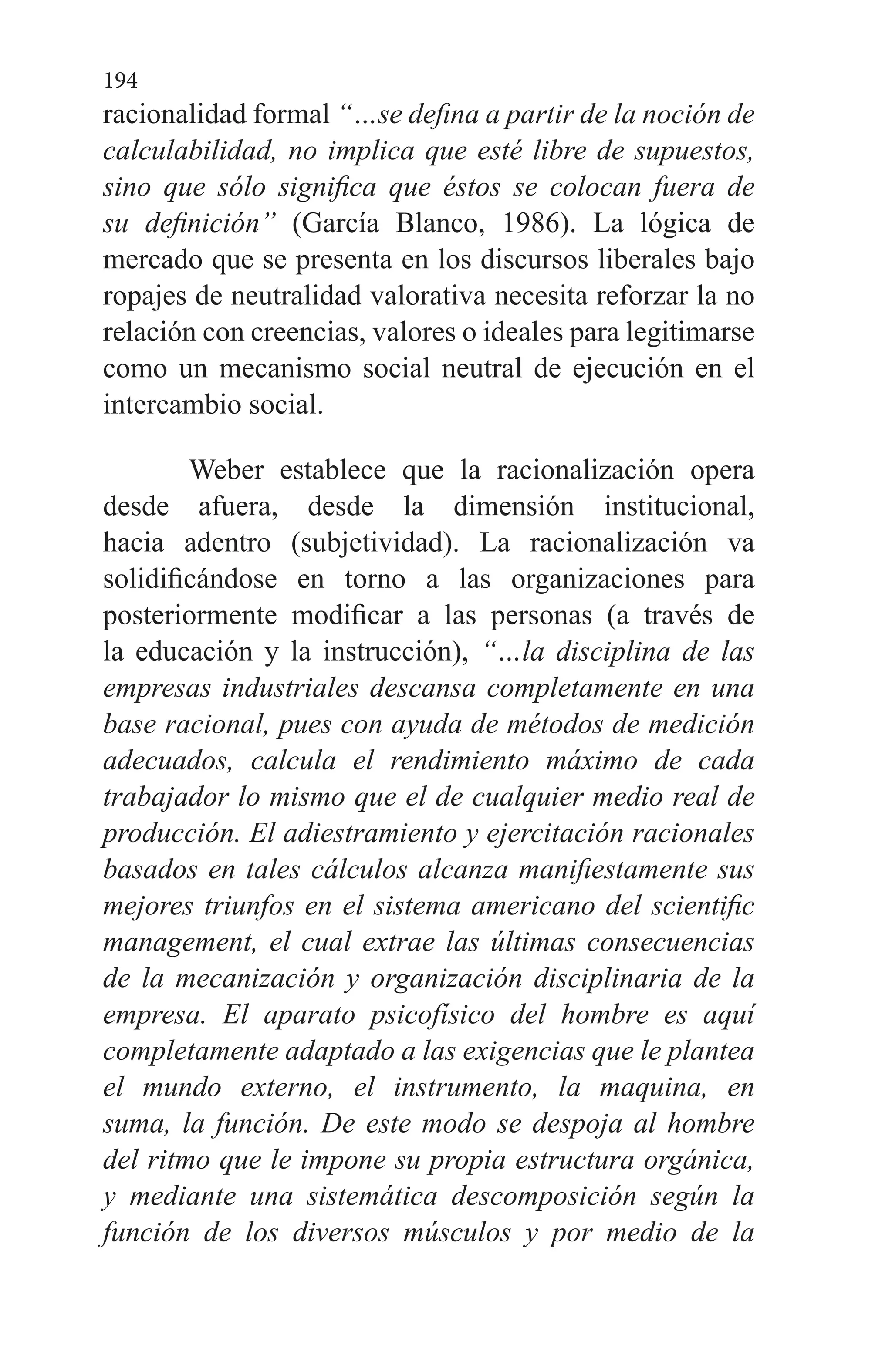 194
racionalidad formal “…se defina a partir de la noción de
calculabilidad, no implica que esté libre de supuestos,
sino que sólo significa que éstos se colocan fuera de
su definición” (García Blanco, 1986). La lógica de
mercado que se presenta en los discursos liberales bajo
ropajes de neutralidad valorativa necesita reforzar la no
relación con creencias, valores o ideales para legitimarse
como un mecanismo social neutral de ejecución en el
intercambio social.
Weber establece que la racionalización opera
desde afuera, desde la dimensión institucional,
hacia adentro (subjetividad). La racionalización va
solidificándose en torno a las organizaciones para
posteriormente modificar a las personas (a través de
la educación y la instrucción), “…la disciplina de las
empresas industriales descansa completamente en una
base racional, pues con ayuda de métodos de medición
adecuados, calcula el rendimiento máximo de cada
trabajador lo mismo que el de cualquier medio real de
producción. El adiestramiento y ejercitación racionales
basados en tales cálculos alcanza manifiestamente sus
mejores triunfos en el sistema americano del scientific
management, el cual extrae las últimas consecuencias
de la mecanización y organización disciplinaria de la
empresa. El aparato psicofísico del hombre es aquí
completamente adaptado a las exigencias que le plantea
el mundo externo, el instrumento, la maquina, en
suma, la función. De este modo se despoja al hombre
del ritmo que le impone su propia estructura orgánica,
y mediante una sistemática descomposición según la
función de los diversos músculos y por medio de la
 