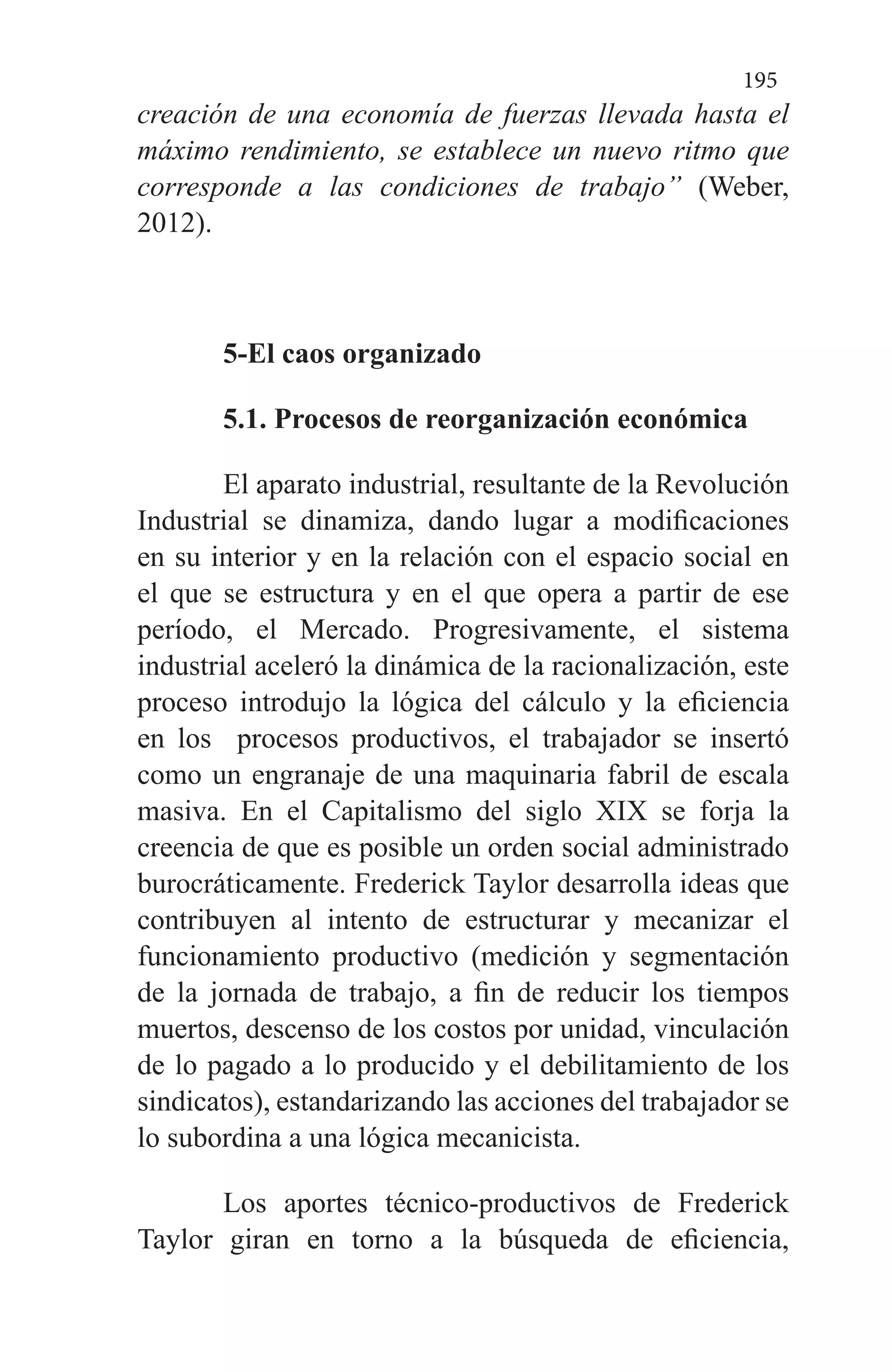 195
creación de una economía de fuerzas llevada hasta el
máximo rendimiento, se establece un nuevo ritmo que
corresponde a las condiciones de trabajo” (Weber,
2012).
5-El caos organizado
5.1. Procesos de reorganización económica
El aparato industrial, resultante de la Revolución
Industrial se dinamiza, dando lugar a modificaciones
en su interior y en la relación con el espacio social en
el que se estructura y en el que opera a partir de ese
período, el Mercado. Progresivamente, el sistema
industrial aceleró la dinámica de la racionalización, este
proceso introdujo la lógica del cálculo y la eficiencia
en los procesos productivos, el trabajador se insertó
como un engranaje de una maquinaria fabril de escala
masiva. En el Capitalismo del siglo XIX se forja la
creencia de que es posible un orden social administrado
burocráticamente. Frederick Taylor desarrolla ideas que
contribuyen al intento de estructurar y mecanizar el
funcionamiento productivo (medición y segmentación
de la jornada de trabajo, a fin de reducir los tiempos
muertos, descenso de los costos por unidad, vinculación
de lo pagado a lo producido y el debilitamiento de los
sindicatos), estandarizando las acciones del trabajador se
lo subordina a una lógica mecanicista.
Los aportes técnico-productivos de Frederick
Taylor giran en torno a la búsqueda de eficiencia,
 