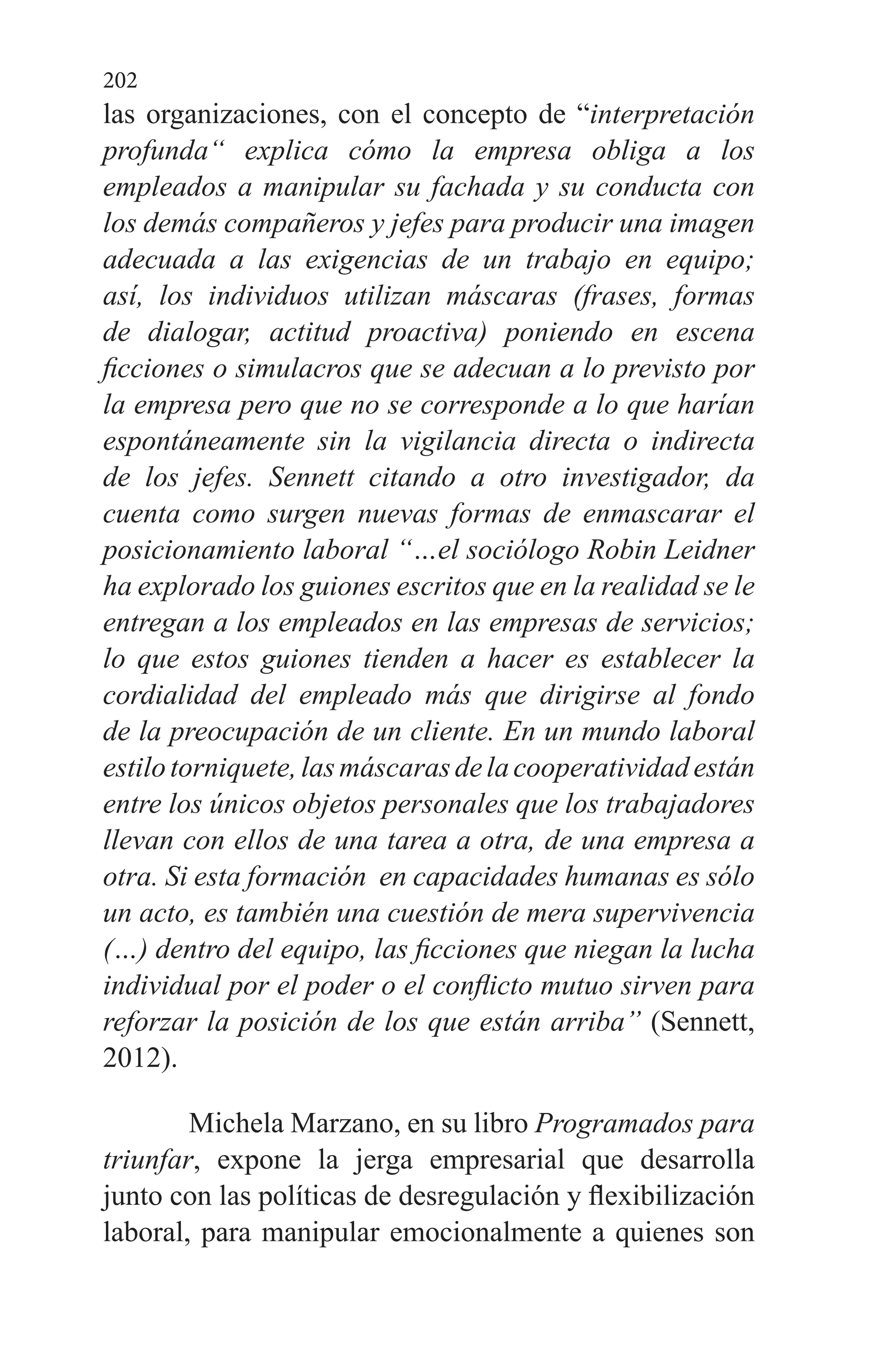 202
las organizaciones, con el concepto de “interpretación
profunda“ explica cómo la empresa obliga a los
empleados a manipular su fachada y su conducta con
los demás compañeros y jefes para producir una imagen
adecuada a las exigencias de un trabajo en equipo;
así, los individuos utilizan máscaras (frases, formas
de dialogar, actitud proactiva) poniendo en escena
ficciones o simulacros que se adecuan a lo previsto por
la empresa pero que no se corresponde a lo que harían
espontáneamente sin la vigilancia directa o indirecta
de los jefes. Sennett citando a otro investigador, da
cuenta como surgen nuevas formas de enmascarar el
posicionamiento laboral “…el sociólogo Robin Leidner
ha explorado los guiones escritos que en la realidad se le
entregan a los empleados en las empresas de servicios;
lo que estos guiones tienden a hacer es establecer la
cordialidad del empleado más que dirigirse al fondo
de la preocupación de un cliente. En un mundo laboral
estilotorniquete, lasmáscarasdelacooperatividadestán
entre los únicos objetos personales que los trabajadores
llevan con ellos de una tarea a otra, de una empresa a
otra. Si esta formación  en capacidades humanas es sólo
un acto, es también una cuestión de mera supervivencia
(…) dentro del equipo, las ficciones que niegan la lucha
individual por el poder o el conflicto mutuo sirven para
reforzar la posición de los que están arriba” (Sennett,
2012).
Michela Marzano, en su libro Programados para
triunfar, expone la jerga empresarial que desarrolla
junto con las políticas de desregulación y flexibilización
laboral, para manipular emocionalmente a quienes son
 