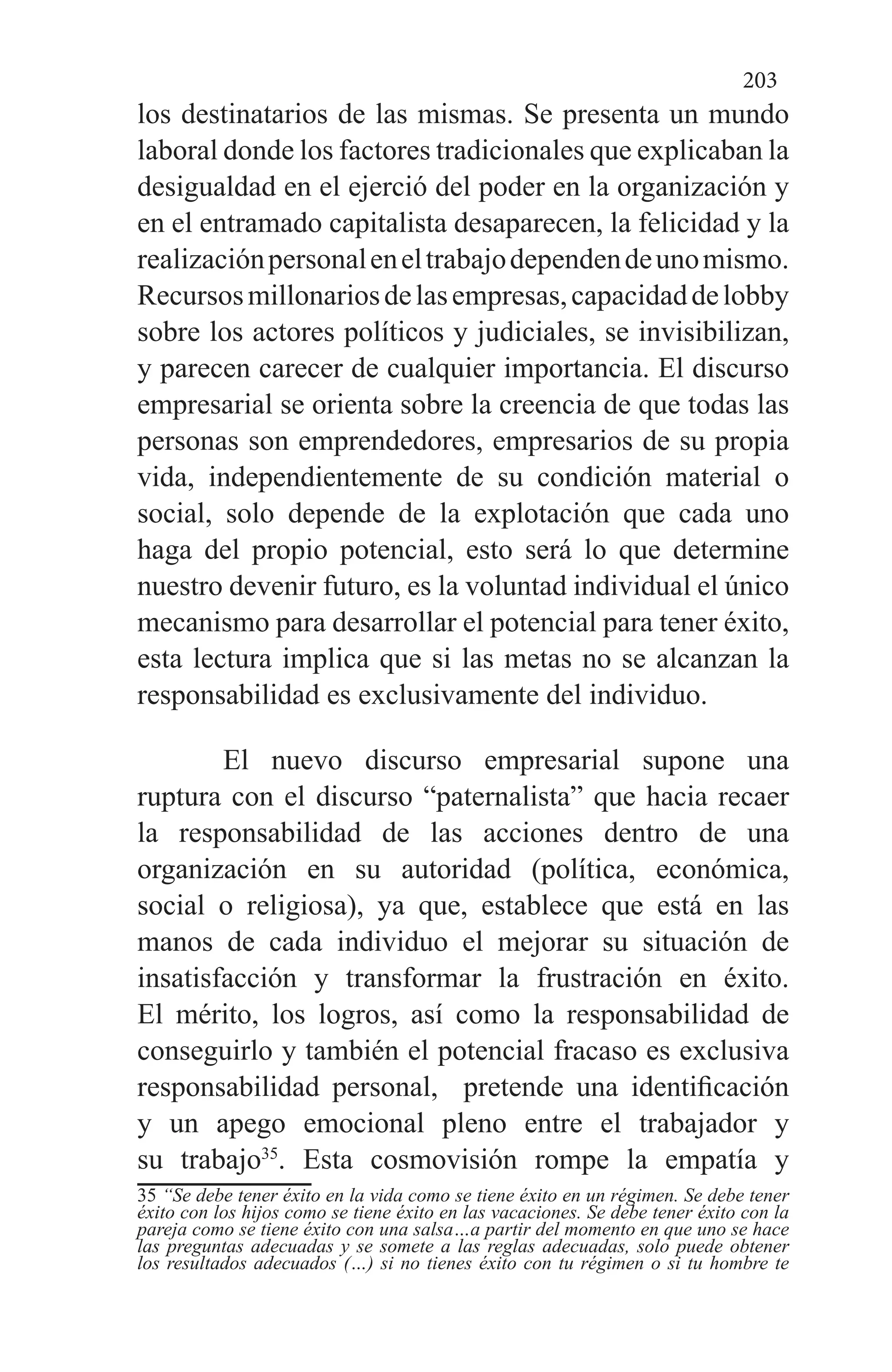 203
los destinatarios de las mismas. Se presenta un mundo
laboral donde los factores tradicionales que explicaban la
desigualdad en el ejerció del poder en la organización y
en el entramado capitalista desaparecen, la felicidad y la
realizaciónpersonaleneltrabajodependendeunomismo.
Recursosmillonariosdelasempresas,capacidaddelobby
sobre los actores políticos y judiciales, se invisibilizan,
y parecen carecer de cualquier importancia. El discurso
empresarial se orienta sobre la creencia de que todas las
personas son emprendedores, empresarios de su propia
vida, independientemente de su condición material o
social, solo depende de la explotación que cada uno
haga del propio potencial, esto será lo que determine
nuestro devenir futuro, es la voluntad individual el único
mecanismo para desarrollar el potencial para tener éxito,
esta lectura implica que si las metas no se alcanzan la
responsabilidad es exclusivamente del individuo.
El nuevo discurso empresarial supone una
ruptura con el discurso “paternalista” que hacia recaer
la responsabilidad de las acciones dentro de una
organización en su autoridad (política, económica,
social o religiosa), ya que, establece que está en las
manos de cada individuo el mejorar su situación de
insatisfacción y transformar la frustración en éxito.
El mérito, los logros, así como la responsabilidad de
conseguirlo y también el potencial fracaso es exclusiva
responsabilidad personal,   pretende una identificación
y un apego emocional pleno entre el trabajador y
su trabajo35
. Esta cosmovisión rompe la empatía y
35 “Se debe tener éxito en la vida como se tiene éxito en un régimen. Se debe tener
éxito con los hijos como se tiene éxito en las vacaciones. Se debe tener éxito con la
pareja como se tiene éxito con una salsa…a partir del momento en que uno se hace
las preguntas adecuadas y se somete a las reglas adecuadas, solo puede obtener
los resultados adecuados (…) si no tienes éxito con tu régimen o si tu hombre te
 