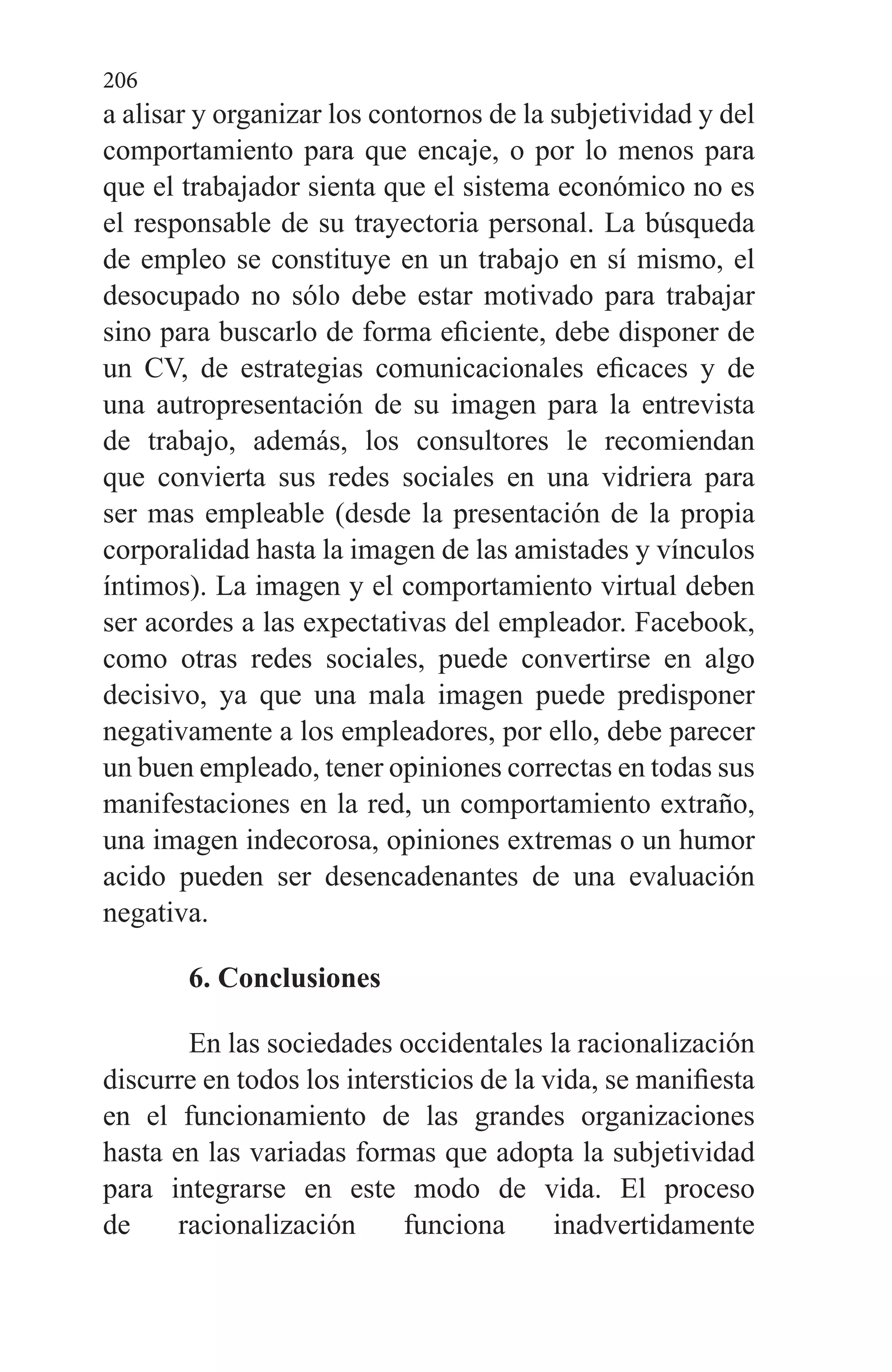 206
a alisar y organizar los contornos de la subjetividad y del
comportamiento para que encaje, o por lo menos para
que el trabajador sienta que el sistema económico no es
el responsable de su trayectoria personal. La búsqueda
de empleo se constituye en un trabajo en sí mismo, el
desocupado no sólo debe estar motivado para trabajar
sino para buscarlo de forma eficiente, debe disponer de
un CV, de estrategias comunicacionales eficaces y de
una autropresentación de su imagen para la entrevista
de trabajo, además, los consultores le recomiendan
que convierta sus redes sociales en una vidriera para
ser mas empleable (desde la presentación de la propia
corporalidad hasta la imagen de las amistades y vínculos
íntimos). La imagen y el comportamiento virtual deben
ser acordes a las expectativas del empleador. Facebook,
como otras redes sociales, puede convertirse en algo
decisivo, ya que una mala imagen puede predisponer
negativamente a los empleadores, por ello, debe parecer
un buen empleado, tener opiniones correctas en todas sus
manifestaciones en la red, un comportamiento extraño,
una imagen indecorosa, opiniones extremas o un humor
acido pueden ser desencadenantes de una evaluación
negativa.
6. Conclusiones
En las sociedades occidentales la racionalización
discurre en todos los intersticios de la vida, se manifiesta
en el funcionamiento de las grandes organizaciones
hasta en las variadas formas que adopta la subjetividad
para integrarse en este modo de vida. El proceso
de racionalización funciona inadvertidamente
 