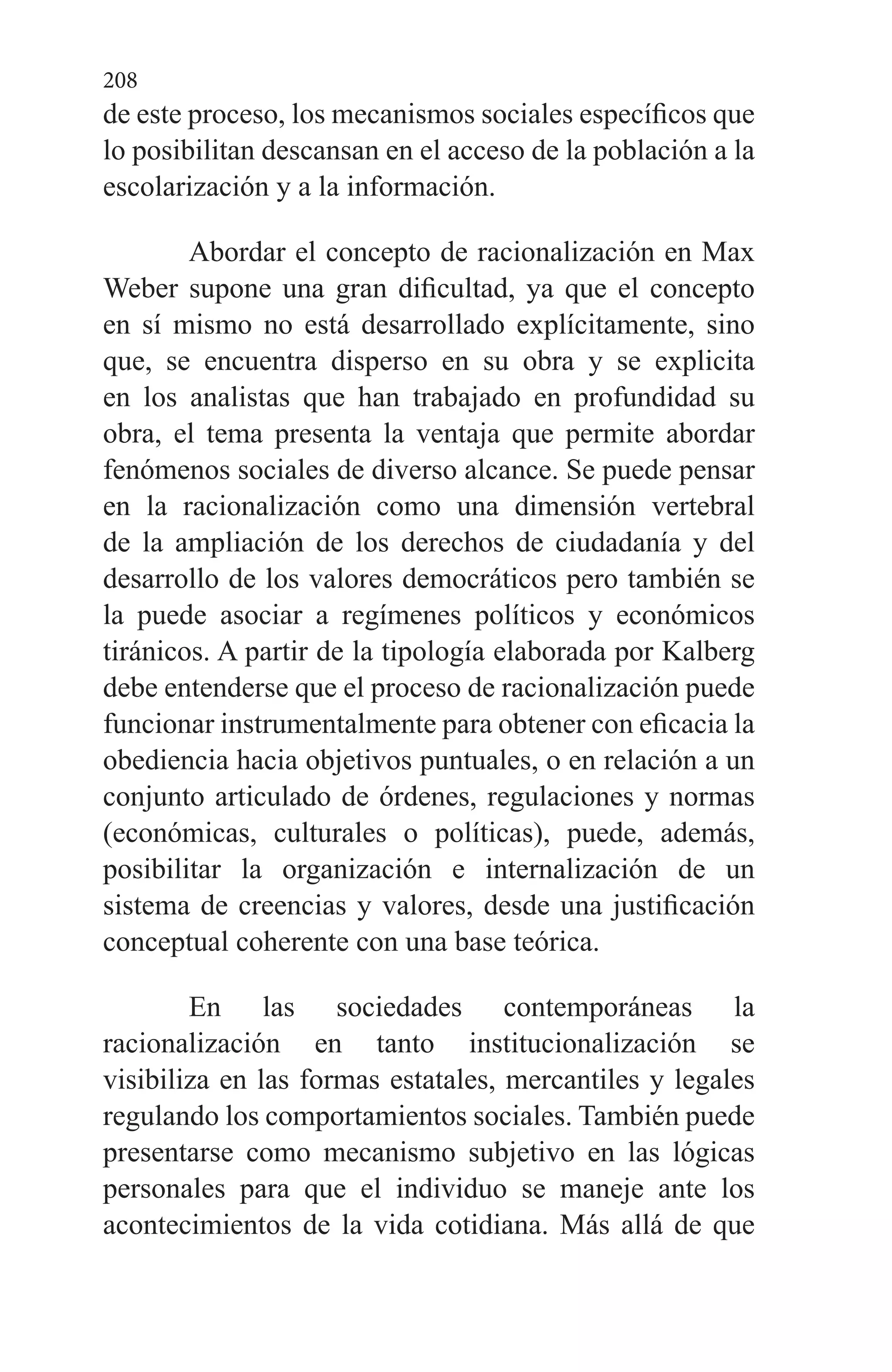 208
de este proceso, los mecanismos sociales específicos que
lo posibilitan descansan en el acceso de la población a la
escolarización y a la información.
Abordar el concepto de racionalización en Max
Weber supone una gran dificultad, ya que el concepto
en sí mismo no está desarrollado explícitamente, sino
que, se encuentra disperso en su obra y se explicita
en los analistas que han trabajado en profundidad su
obra, el tema presenta la ventaja que permite abordar
fenómenos sociales de diverso alcance. Se puede pensar
en la racionalización como una dimensión vertebral
de la ampliación de los derechos de ciudadanía y del
desarrollo de los valores democráticos pero también se
la puede asociar a regímenes políticos y económicos
tiránicos. A partir de la tipología elaborada por Kalberg
debe entenderse que el proceso de racionalización puede
funcionar instrumentalmente para obtener con eficacia la
obediencia hacia objetivos puntuales, o en relación a un
conjunto articulado de órdenes, regulaciones y normas
(económicas, culturales o políticas), puede, además,
posibilitar la organización e internalización de un
sistema de creencias y valores, desde una justificación
conceptual coherente con una base teórica.
En las sociedades contemporáneas la
racionalización en tanto institucionalización se
visibiliza en las formas estatales, mercantiles y legales
regulando los comportamientos sociales. También puede
presentarse como mecanismo subjetivo en las lógicas
personales para que el individuo se maneje ante los
acontecimientos de la vida cotidiana. Más allá de que
 