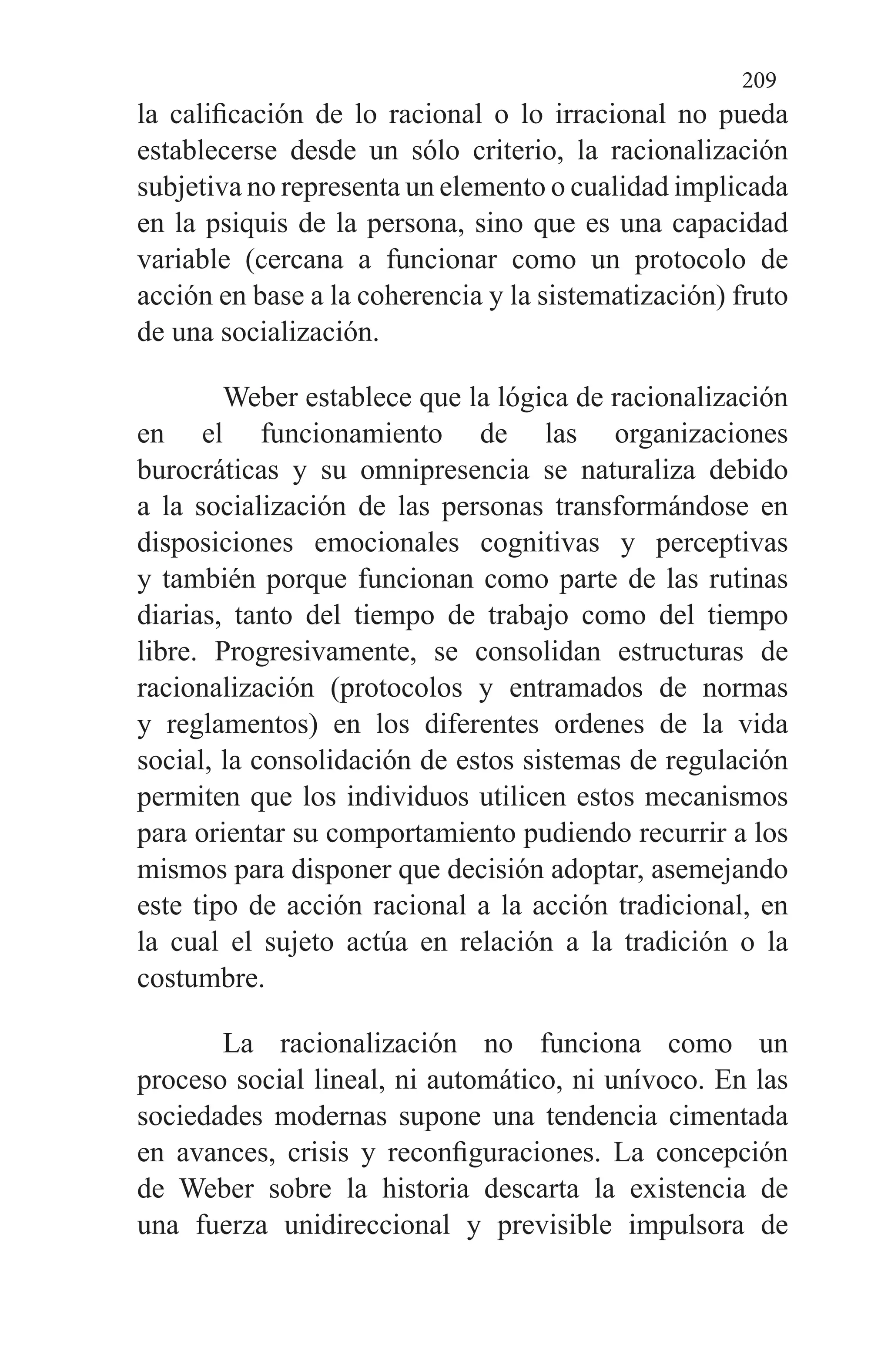 209
la calificación de lo racional o lo irracional no pueda
establecerse desde un sólo criterio, la racionalización
subjetiva no representa un elemento o cualidad implicada
en la psiquis de la persona, sino que es una capacidad
variable (cercana a funcionar como un protocolo de
acción en base a la coherencia y la sistematización) fruto
de una socialización.
Weber establece que la lógica de racionalización
en el funcionamiento de las organizaciones
burocráticas y su omnipresencia se naturaliza debido
a la socialización de las personas transformándose en
disposiciones emocionales cognitivas y perceptivas
y también porque funcionan como parte de las rutinas
diarias, tanto del tiempo de trabajo como del tiempo
libre. Progresivamente, se consolidan estructuras de
racionalización (protocolos y entramados de normas
y reglamentos) en los diferentes ordenes de la vida
social, la consolidación de estos sistemas de regulación
permiten que los individuos utilicen estos mecanismos
para orientar su comportamiento pudiendo recurrir a los
mismos para disponer que decisión adoptar, asemejando
este tipo de acción racional a la acción tradicional, en
la cual el sujeto actúa en relación a la tradición o la
costumbre.
La racionalización no funciona como un
proceso social lineal, ni automático, ni unívoco. En las
sociedades modernas supone una tendencia cimentada
en avances, crisis y reconfiguraciones. La concepción
de Weber sobre la historia descarta la existencia de
una fuerza unidireccional y previsible impulsora de
 