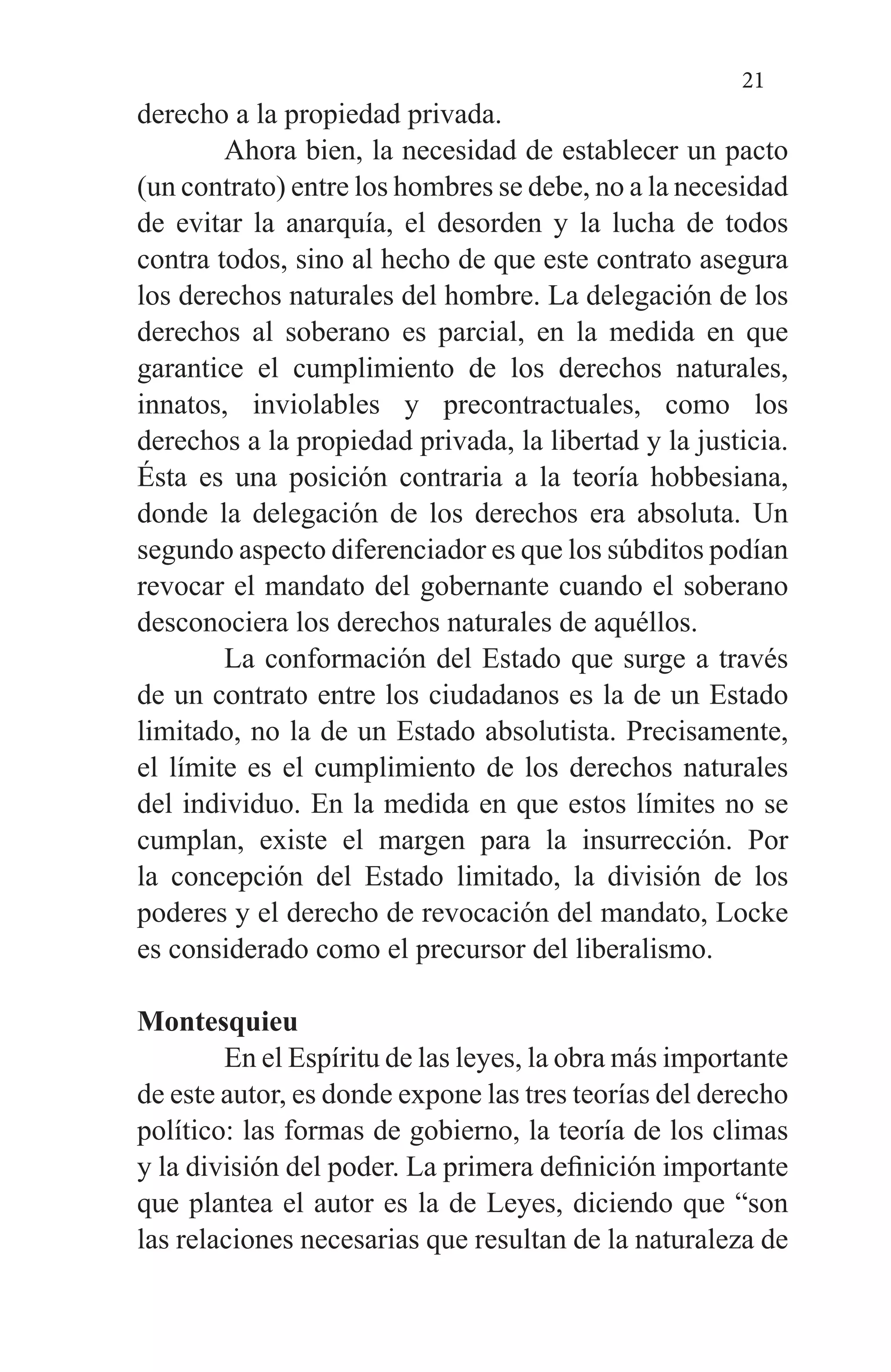 21
derecho a la propiedad privada.
	 Ahora bien, la necesidad de establecer un pacto
(un contrato) entre los hombres se debe, no a la necesidad
de evitar la anarquía, el desorden y la lucha de todos
contra todos, sino al hecho de que este contrato asegura
los derechos naturales del hombre. La delegación de los
derechos al soberano es parcial, en la medida en que
garantice el cumplimiento de los derechos naturales,
innatos, inviolables y precontractuales, como los
derechos a la propiedad privada, la libertad y la justicia.
Ésta es una posición contraria a la teoría hobbesiana,
donde la delegación de los derechos era absoluta. Un
segundo aspecto diferenciador es que los súbditos podían
revocar el mandato del gobernante cuando el soberano
desconociera los derechos naturales de aquéllos.
	 La conformación del Estado que surge a través
de un contrato entre los ciudadanos es la de un Estado
limitado, no la de un Estado absolutista. Precisamente,
el límite es el cumplimiento de los derechos naturales
del individuo. En la medida en que estos límites no se
cumplan, existe el margen para la insurrección. Por
la concepción del Estado limitado, la división de los
poderes y el derecho de revocación del mandato, Locke
es considerado como el precursor del liberalismo.
Montesquieu
	 En el Espíritu de las leyes, la obra más importante
de este autor, es donde expone las tres teorías del derecho
político: las formas de gobierno, la teoría de los climas
y la división del poder. La primera definición importante
que plantea el autor es la de Leyes, diciendo que “son
las relaciones necesarias que resultan de la naturaleza de
 
