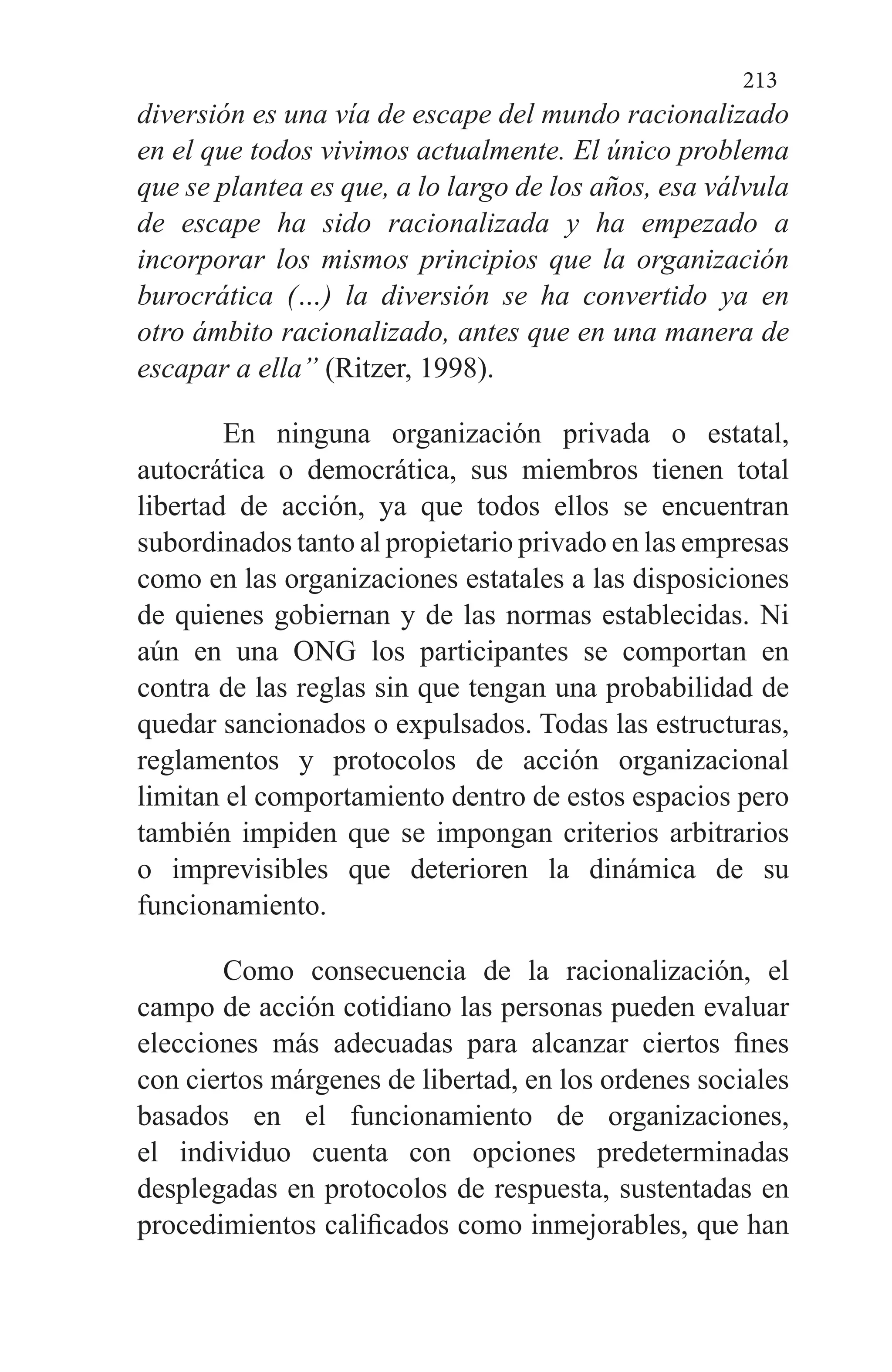 213
diversión es una vía de escape del mundo racionalizado
en el que todos vivimos actualmente. El único problema
que se plantea es que, a lo largo de los años, esa válvula
de escape ha sido racionalizada y ha empezado a
incorporar los mismos principios que la organización
burocrática (…) la diversión se ha convertido ya en
otro ámbito racionalizado, antes que en una manera de
escapar a ella” (Ritzer, 1998).
En ninguna organización privada o estatal,
autocrática o democrática, sus miembros tienen total
libertad de acción, ya que todos ellos se encuentran
subordinados tanto al propietario privado en las empresas
como en las organizaciones estatales a las disposiciones
de quienes gobiernan y de las normas establecidas. Ni
aún en una ONG los participantes se comportan en
contra de las reglas sin que tengan una probabilidad de
quedar sancionados o expulsados. Todas las estructuras,
reglamentos y protocolos de acción organizacional
limitan el comportamiento dentro de estos espacios pero
también impiden que se impongan criterios arbitrarios
o imprevisibles que deterioren la dinámica de su
funcionamiento.
Como consecuencia de la racionalización, el
campo de acción cotidiano las personas pueden evaluar
elecciones más adecuadas para alcanzar ciertos fines
con ciertos márgenes de libertad, en los ordenes sociales
basados en el funcionamiento de organizaciones,
el individuo cuenta con opciones predeterminadas
desplegadas en protocolos de respuesta, sustentadas en
procedimientos calificados como inmejorables, que han
 