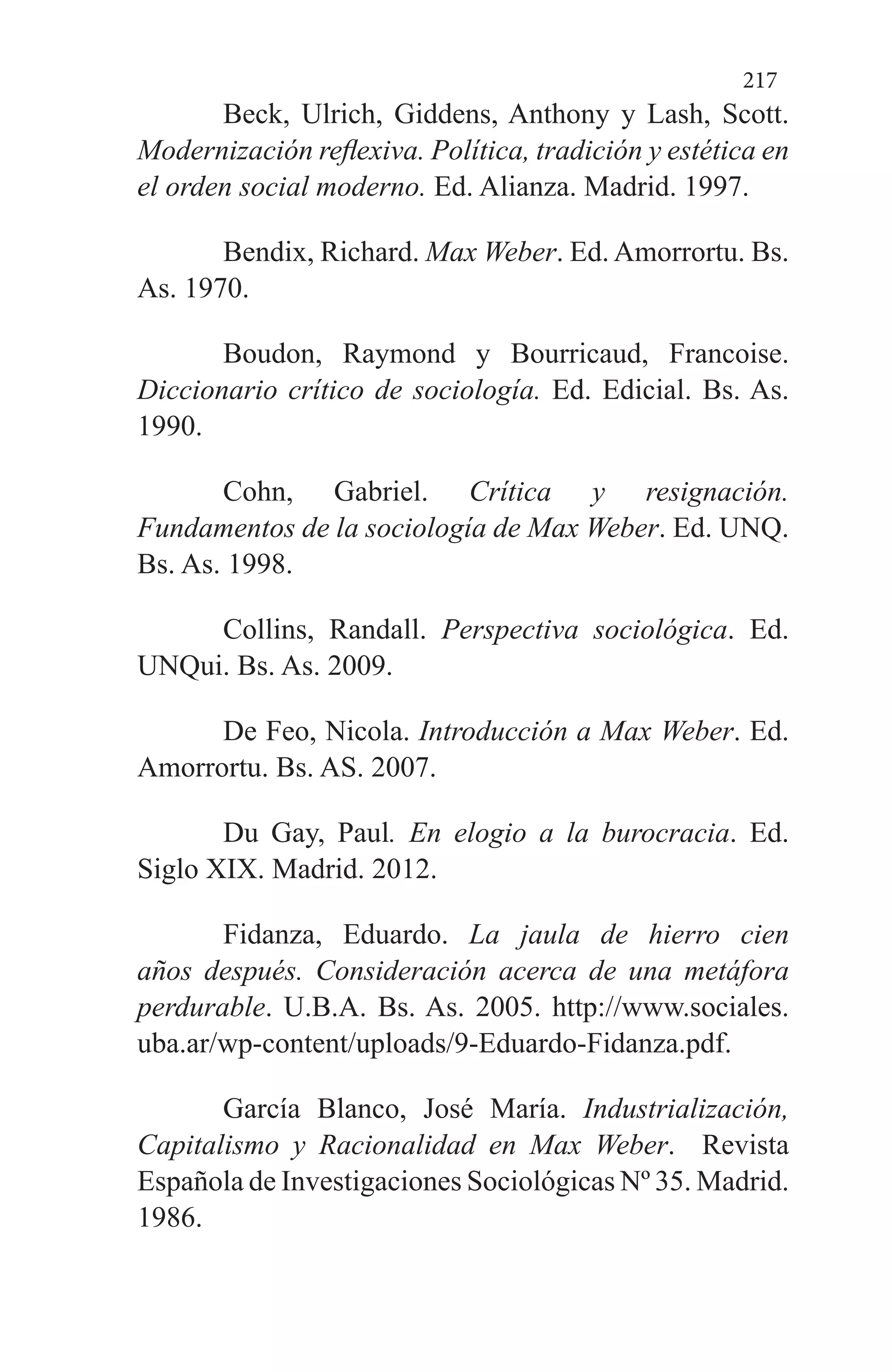 217
Beck, Ulrich, Giddens, Anthony y Lash, Scott.
Modernización reflexiva. Política, tradición y estética en
el orden social moderno. Ed. Alianza. Madrid. 1997.
Bendix, Richard. Max Weber. Ed. Amorrortu. Bs.
As. 1970.
Boudon, Raymond y Bourricaud, Francoise.
Diccionario crítico de sociología. Ed. Edicial. Bs. As.
1990.
Cohn, Gabriel. Crítica y resignación.
Fundamentos de la sociología de Max Weber. Ed. UNQ.
Bs. As. 1998.
Collins, Randall. Perspectiva sociológica. Ed.
UNQui. Bs. As. 2009.
De Feo, Nicola. Introducción a Max Weber. Ed.
Amorrortu. Bs. AS. 2007.
Du Gay, Paul. En elogio a la burocracia. Ed.
Siglo XIX. Madrid. 2012.
Fidanza, Eduardo. La jaula de hierro cien
años después. Consideración acerca de una metáfora
perdurable. U.B.A. Bs. As. 2005. http://www.sociales.
uba.ar/wp-content/uploads/9-Eduardo-Fidanza.pdf.
García Blanco, José María. Industrialización,
Capitalismo y Racionalidad en Max Weber.  Revista
Española de Investigaciones Sociológicas Nº 35. Madrid.
1986.
 