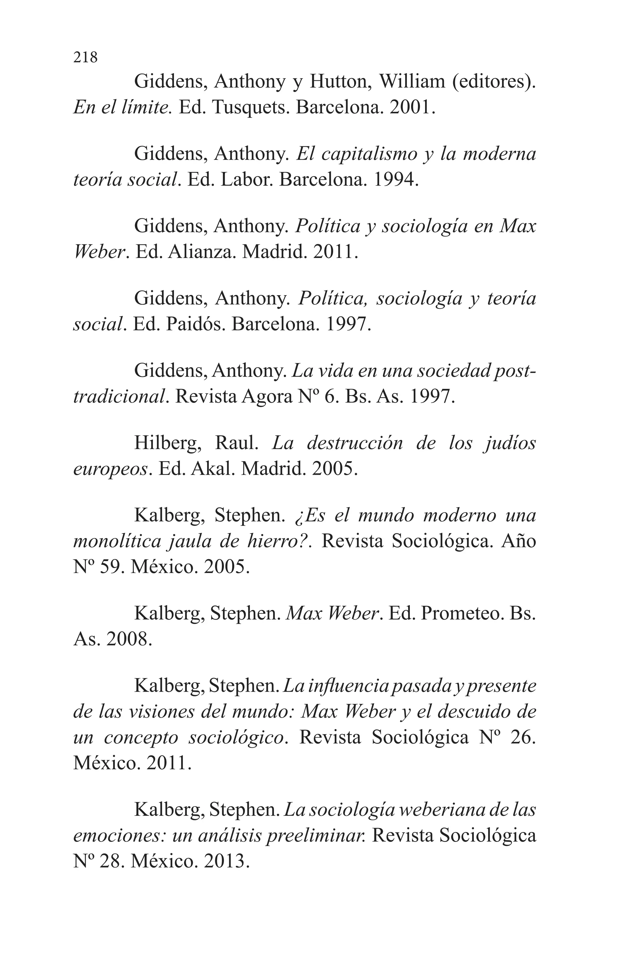 218
Giddens, Anthony y Hutton, William (editores).
En el límite. Ed. Tusquets. Barcelona. 2001.
Giddens, Anthony. El capitalismo y la moderna
teoría social. Ed. Labor. Barcelona. 1994.
Giddens, Anthony. Política y sociología en Max
Weber. Ed. Alianza. Madrid. 2011.
Giddens, Anthony. Política, sociología y teoría
social. Ed. Paidós. Barcelona. 1997.
Giddens, Anthony. La vida en una sociedad post-
tradicional. Revista Agora Nº 6. Bs. As. 1997.
Hilberg, Raul. La destrucción de los judíos
europeos. Ed. Akal. Madrid. 2005.
Kalberg, Stephen. ¿Es el mundo moderno una
monolítica jaula de hierro?. Revista Sociológica. Año
Nº 59. México. 2005.
Kalberg, Stephen. Max Weber. Ed. Prometeo. Bs.
As. 2008.
Kalberg,Stephen.Lainfluenciapasadaypresente
de las visiones del mundo: Max Weber y el descuido de
un concepto sociológico. Revista Sociológica Nº 26.
México. 2011.
Kalberg, Stephen. La sociología weberiana de las
emociones: un análisis preeliminar. Revista Sociológica
Nº 28. México. 2013.
 