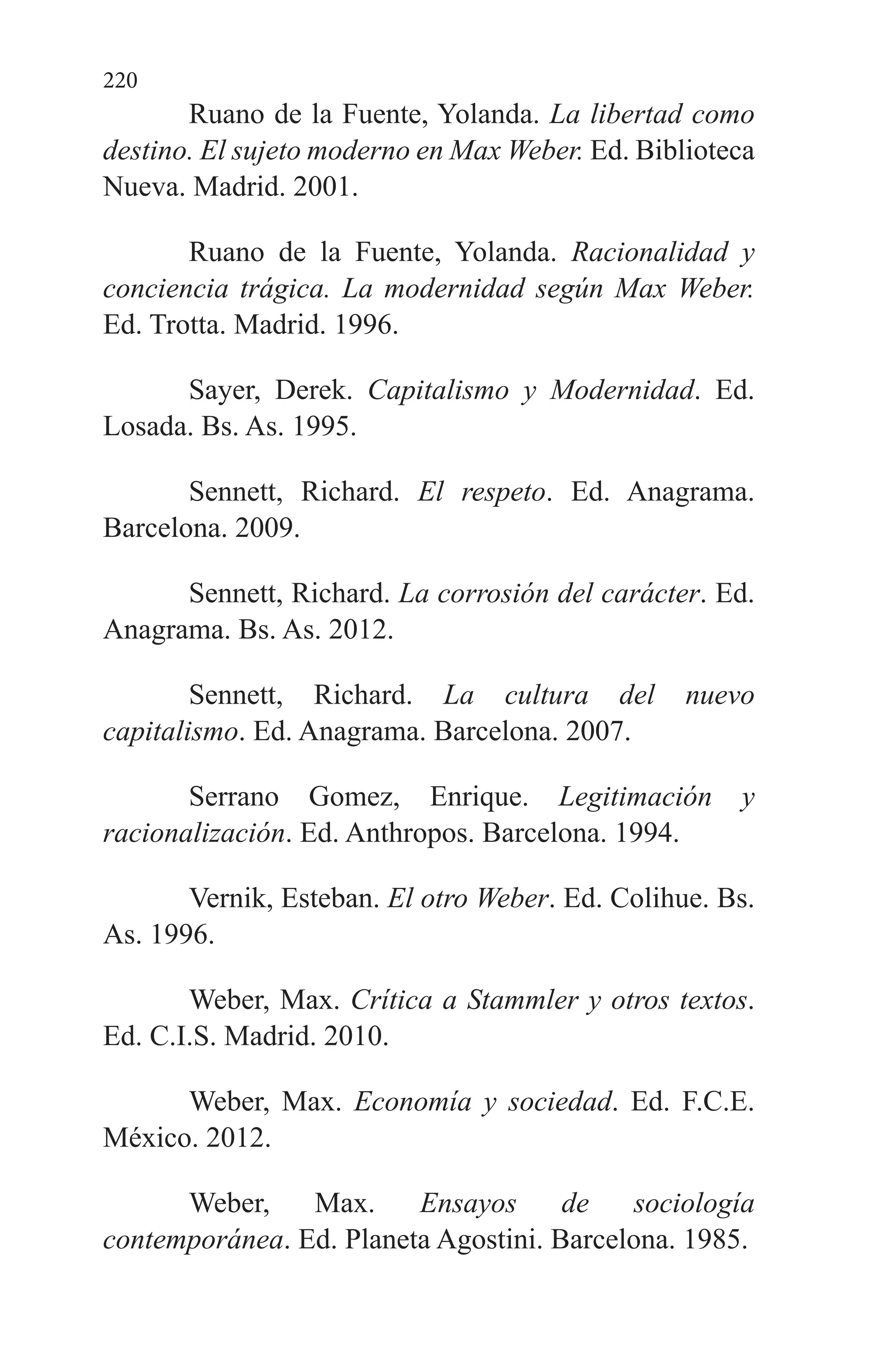 220
Ruano de la Fuente, Yolanda. La libertad como
destino. El sujeto moderno en Max Weber. Ed. Biblioteca
Nueva. Madrid. 2001.
Ruano de la Fuente, Yolanda. Racionalidad y
conciencia trágica. La modernidad según Max Weber.
Ed. Trotta. Madrid. 1996.
Sayer, Derek. Capitalismo y Modernidad. Ed.
Losada. Bs. As. 1995.
Sennett, Richard. El respeto. Ed. Anagrama.
Barcelona. 2009.
Sennett, Richard. La corrosión del carácter. Ed.
Anagrama. Bs. As. 2012.
Sennett, Richard. La cultura del nuevo
capitalismo. Ed. Anagrama. Barcelona. 2007.
Serrano Gomez, Enrique. Legitimación y
racionalización. Ed. Anthropos. Barcelona. 1994.
Vernik, Esteban. El otro Weber. Ed. Colihue. Bs.
As. 1996.
Weber, Max. Crítica a Stammler y otros textos.
Ed. C.I.S. Madrid. 2010.
Weber, Max. Economía y sociedad. Ed. F.C.E.
México. 2012.
Weber, Max. Ensayos de sociología
contemporánea. Ed. Planeta Agostini. Barcelona. 1985.
 