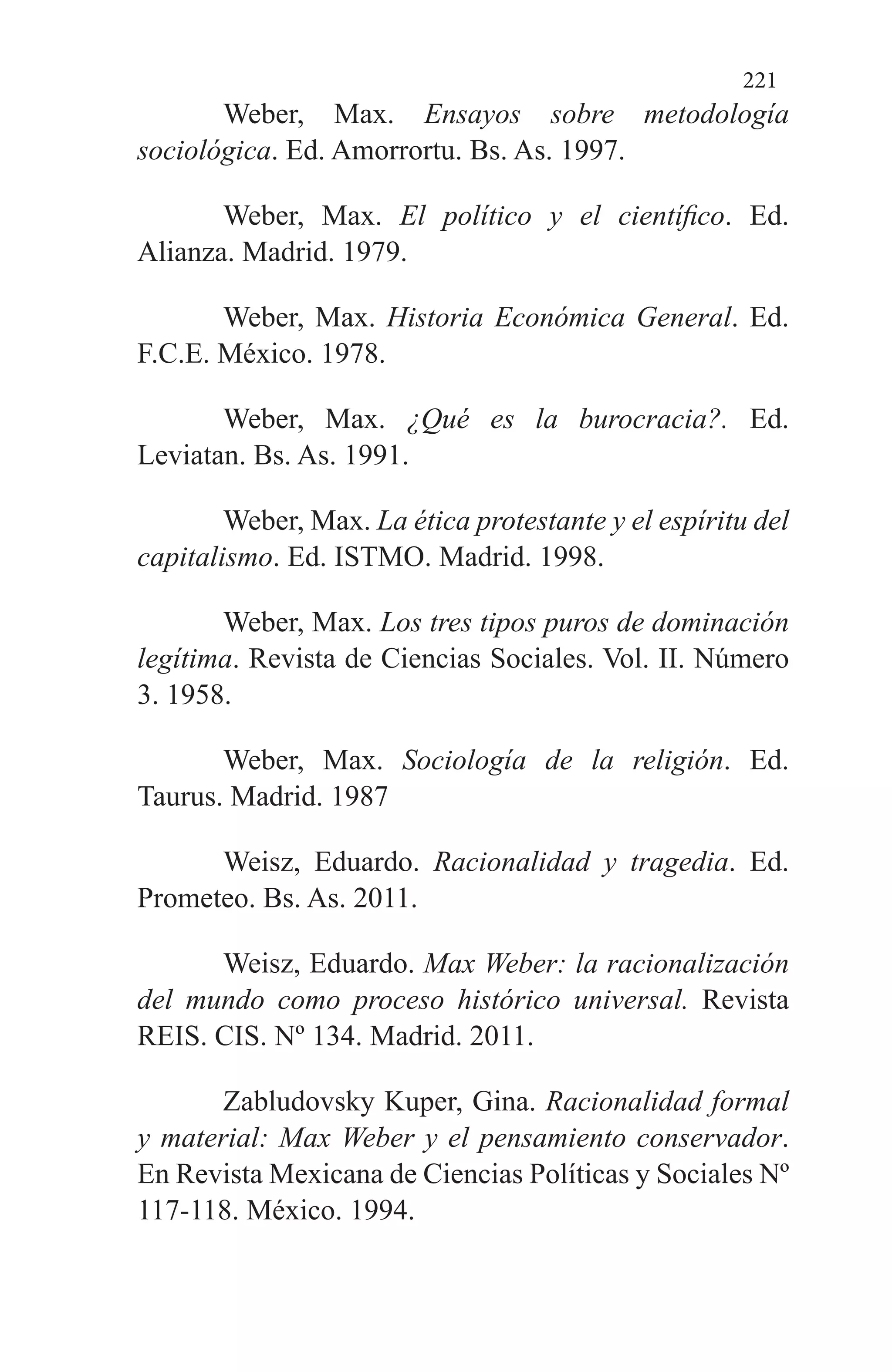 221
Weber, Max. Ensayos sobre metodología
sociológica. Ed. Amorrortu. Bs. As. 1997.
Weber, Max. El político y el científico. Ed.
Alianza. Madrid. 1979.
Weber, Max. Historia Económica General. Ed.
F.C.E. México. 1978.
Weber, Max. ¿Qué es la burocracia?. Ed.
Leviatan. Bs. As. 1991.
Weber, Max. La ética protestante y el espíritu del
capitalismo. Ed. ISTMO. Madrid. 1998.
Weber, Max. Los tres tipos puros de dominación
legítima. Revista de Ciencias Sociales. Vol. II. Número
3. 1958.
Weber, Max. Sociología de la religión. Ed.
Taurus. Madrid. 1987
Weisz, Eduardo. Racionalidad y tragedia. Ed.
Prometeo. Bs. As. 2011.
Weisz, Eduardo. Max Weber: la racionalización
del mundo como proceso histórico universal. Revista
REIS. CIS. Nº 134. Madrid. 2011.
Zabludovsky Kuper, Gina. Racionalidad formal
y material: Max Weber y el pensamiento conservador.
En Revista Mexicana de Ciencias Políticas y Sociales Nº
117-118. México. 1994.
 