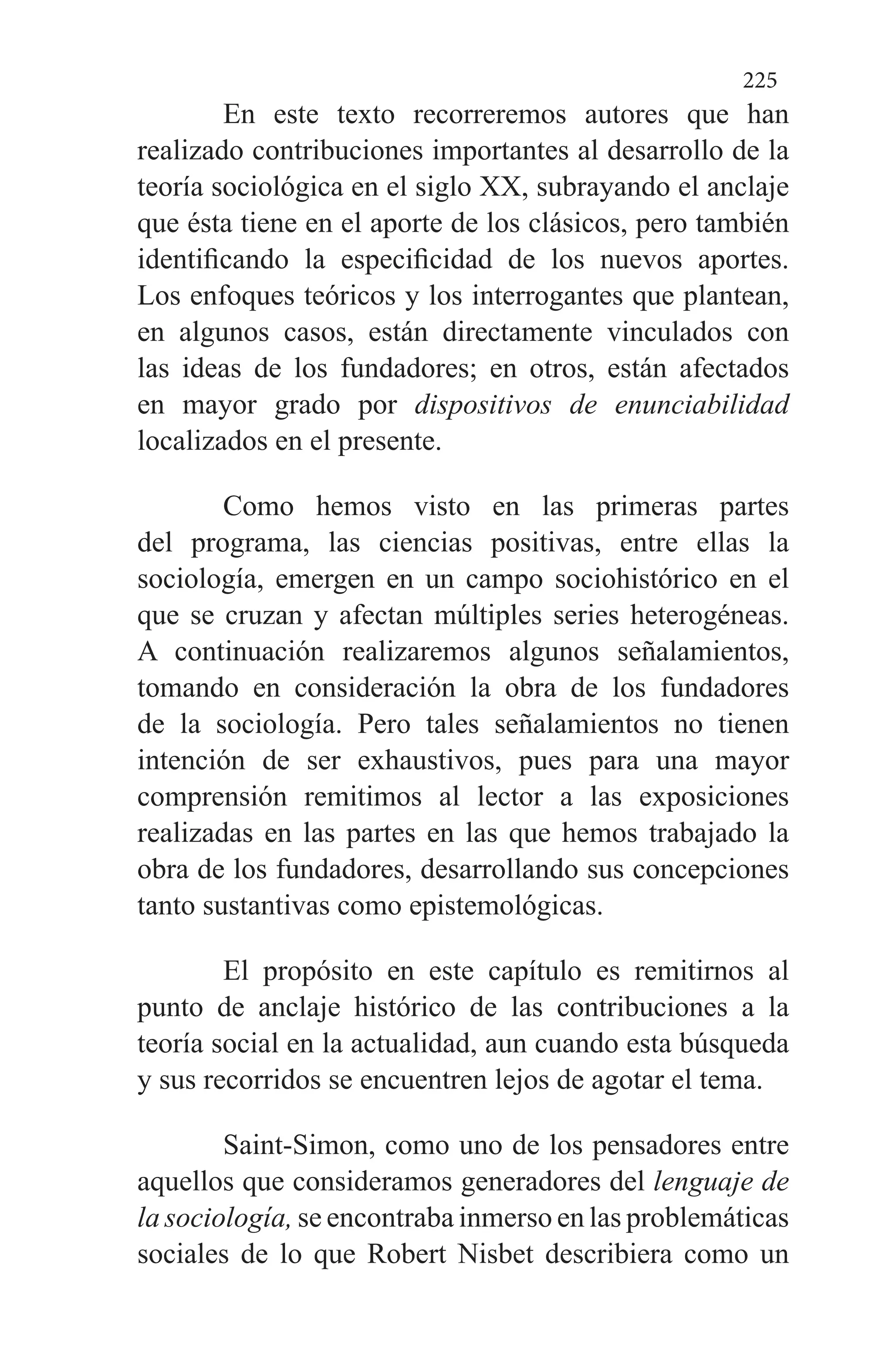 225
En este texto recorreremos autores que han
realizado contribuciones importantes al desarrollo de la
teoría socio­lógica en el siglo XX, subrayando el anclaje
que ésta tiene en el aporte de los clásicos, pero también
identificando la espe­cificidad de los nuevos aportes.
Los enfoques teóricos y los interrogantes que plantean,
en algunos casos, están di­rectamente vinculados con
las ideas de los fundadores; en otros, están afectados
en mayor grado por dispositivos de enunciabilidad
localizados en el presente.
Como hemos visto en las primeras partes
del programa, las ciencias positivas, entre ellas la
sociología, emergen en un campo sociohistórico en el
que se cruzan y afectan múl­tiples series heterogéneas.
A continuación realizaremos al­gunos señalamientos,
tomando en consideración la obra de los fundadores
de la sociología. Pero tales señalamientos no tienen
intención de ser exhaustivos, pues para una mayor
comprensión remitimos al lector a las exposiciones
realiza­das en las partes en las que hemos trabajado la
obra de los fundadores, desarrollando sus concepciones
tanto sustanti­vas como epistemológicas.
El propósito en este capítulo es remitirnos al
punto de anclaje histórico de las contribuciones a la
teoría social en la actualidad, aun cuando esta búsqueda
y sus recorridos se encuentren lejos de agotar el tema.
Saint-Simon, como uno de los pensadores entre
aquellos que consideramos generadores del lenguaje de
la sociología, se encontraba inmerso en las problemáticas
sociales de lo que Robert Nisbet describiera como un
 