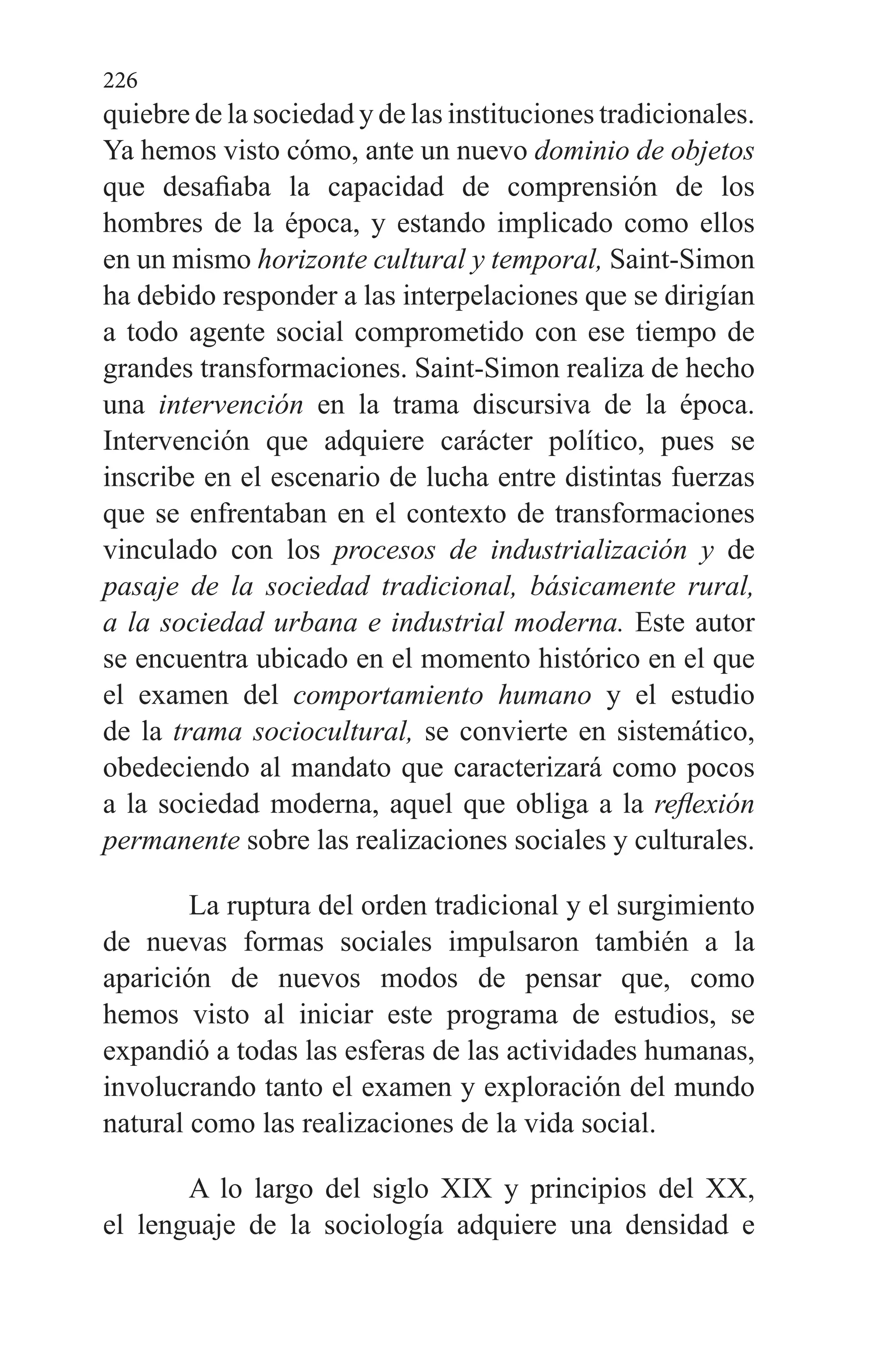 226
quiebre de la socie­dad y de las instituciones tradicionales.
Ya hemos visto có­mo, ante un nuevo dominio de objetos
que desafiaba la ca­pacidad de comprensión de los
hombres de la época, y es­tando implicado como ellos
en un mismo horizonte cultural y temporal, Saint-Simon
ha debido responder a las interpe­laciones que se dirigían
a todo agente social comprometido con ese tiempo de
grandes transformaciones. Saint-Simon realiza de hecho
una intervención en la trama discursiva de la época.
Intervención que adquiere carácter político, pues se
inscribe en el escenario de lucha entre distintas fuerzas
que se enfrentaban en el contexto de transformaciones
vin­culado con los procesos de industrialización y de
pasaje de la sociedad tradicional, básicamente rural,
a la sociedad urbana e industrial moderna. Este autor
se encuentra ubi­cado en el momento histórico en el que
el examen del com­portamiento humano y el estudio
de la trama sociocultural, se convierte en sistemático,
obedeciendo al mandato que ca­racterizará como pocos
a la sociedad moderna, aquel que obliga a la reflexión
permanente sobre las realizaciones so­ciales y culturales.
La ruptura del orden tradicional y el surgimiento
de nuevas formas sociales impulsaron también a la
aparición de nuevos modos de pensar que, como
hemos visto al iniciar este programa de estudios, se
expandió a todas las esferas de las actividades humanas,
involucrando tanto el examen y exploración del mundo
natural como las realizaciones de la vida social.
A lo largo del siglo XIX y principios del XX,
el lenguaje de la sociología adquiere una densidad e
 