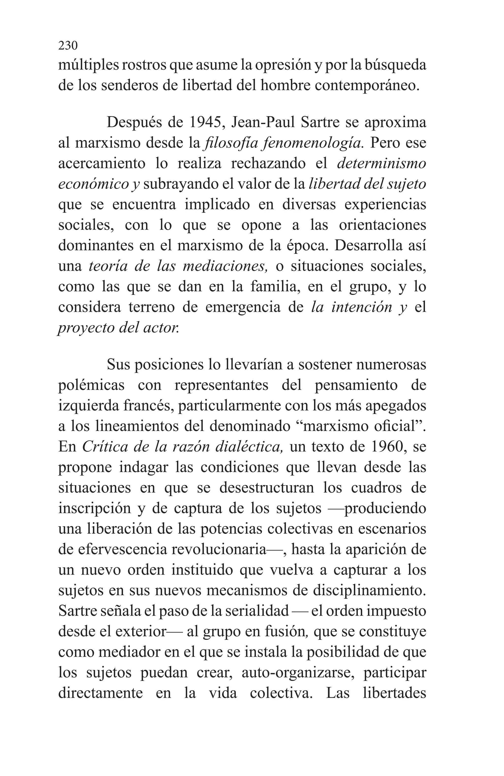 230
múltiples rostros que asume la opresión y por la búsqueda
de los senderos de libertad del hombre contemporáneo.
Después de 1945, Jean-Paul Sartre se aproxima
al mar­xismo desde la filosofía fenomenología. Pero ese
acerca­miento lo realiza rechazando el determinismo
económico y subrayando el valor de la libertad del sujeto
que se encuen­tra implicado en diversas experiencias
sociales, con lo que se opone a las orientaciones
dominantes en el marxismo de la época. Desarrolla así
una teoría de las mediaciones, o si­tuaciones sociales,
como las que se dan en la familia, en el grupo, y lo
considera terreno de emergencia de la intención y el
proyecto del actor.
Sus posiciones lo llevarían a sostener numerosas
polé­micas con representantes del pensamiento de
izquierda francés, particularmente con los más apegados
a los linea­mientos del denominado “marxismo oficial”.
En Crítica de la razón dialéctica, un texto de 1960, se
propone indagar las condiciones que llevan desde las
situaciones en que se desestructuran los cuadros de
inscripción y de captura de los sujetos —produciendo
una liberación de las potencias colectivas en escenarios
de efervescencia revolucionaria—, hasta la aparición de
un nuevo orden instituido que vuelva a capturar a los
sujetos en sus nuevos mecanismos de disciplinamiento.
Sartre señala el paso de la serialidad — el orden impuesto
desde el exterior— al grupo en fusión, que se constituye
como mediador en el que se instala la posibi­lidad de que
los sujetos puedan crear, auto-organizarse, participar
directamente en la vida colectiva. Las libertades
 
